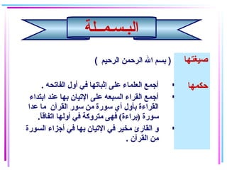 ( ‫الرحيم‬ ‫الرحمن‬ ‫ال‬ ‫بسم‬ ) ‫صيغتها‬
. ‫الفاتحه‬ ‫أول‬ ‫في‬ ‫إثباتها‬ ‫على‬ ‫العلماء‬ ‫أجمع‬
‫ابتداء‬ ‫عند‬ ‫بها‬ ‫التيان‬ ‫على‬ ‫السبعه‬ ‫القراء‬ ‫أجمع‬
‫عدا‬ ‫ما‬ ‫القرآن‬ ‫سور‬ ‫من‬ ‫سورة‬ ‫أي‬ ‫بأول‬ ‫القراءة‬
.‫ا‬ً ‫اتفاق‬ ‫أولها‬ ‫في‬ ‫متروكة‬ ‫فهى‬ (‫)براءة‬ ‫سورة‬
‫السورة‬ ‫أجزاء‬ ‫في‬ ‫بها‬ ‫التيان‬ ‫في‬ ‫مخير‬ ‫القارئ‬ ‫و‬
. ‫القرآن‬ ‫من‬
‫حكمها‬
‫البـسـمــلة‬
 
