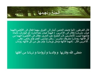 ‫الوليين)فيهما‬ ‫في‬ ‫فقال‬ ‫بينهما‬ ‫الفرق‬ ‫إلى‬ ‫أشار‬ ‫الجنتين‬ ‫وصف‬ ‫)لما‬ :‫القرطبي‬ ‫قال‬
‫الخريين‬ ‫في‬ ‫وقال‬ (‫تجريان‬ ‫عينان‬‫بالماء‬ ‫فوارتان‬ ‫أي‬ ،(‫نضاختان‬ ‫عينان‬ ‫فيهما‬ )
‫من‬ ‫فيهما‬ )‫الوليين‬ ‫في‬ ‫وقال‬ ،‫الجري‬ ‫دون‬ ‫النضخ‬ ‫لن‬ ‫كالجاريتين‬ ‫ليست‬ ‫ولكنهما‬
‫وفي‬ ،‫يخص‬ ‫ولم‬ ‫فعم‬ ،‫ويابس‬ ‫رطب‬ ، ‫وغريب‬ ‫معروف‬ (‫زوجان‬ ‫فاكهة‬ ‫كل‬
‫زوجان‬ ‫فاكهة‬ ‫كل‬ ‫من‬ ‫يقل‬ ‫ولم‬ ،(‫ورمان‬ ‫ونخل‬ ‫فاكهة‬ ‫)فيهما‬ : ‫قال‬ ‫الخريين‬ .
‫أهلها‬ ‫من‬ ‫ذرياتنا‬ ‫و‬ ‫أزواجنا‬ ‫و‬ ‫والدينا‬ ‫و‬ ‫وقارئها‬ ‫ا‬ ‫جعلني‬
‫ونعيمها‬ ‫الجنة‬
 
