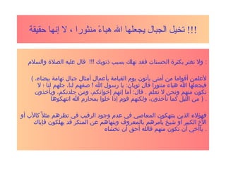 ‫منثورا‬ ‫ء‬ً  ‫هبا‬ ‫ال‬ ‫يجعلها‬ ‫الجبال‬ ‫تخيل‬‫حقيقة‬ ‫إنها‬ ‫ل‬ ، !!!
‫والسل م‬ ‫الصل ة‬ ‫عليه‬ ‫قال‬ !!! ‫ذنوبك‬ ‫بسبب‬ ‫تهلك‬ ‫فقد‬ ‫الحسنات‬ ‫بكثر ة‬ ‫تغتر‬ ‫ول‬ :
( ،‫بيضاء‬ ‫تهامة‬ ‫جبال‬ ‫أمثال‬ ‫بأعمال‬ ‫القيامة‬ ‫يو م‬ ‫يأتون‬ ‫أمتي‬ ‫من‬ ‫أقواما‬ ‫لعلمن‬
‫ل‬ ‫؛‬ ‫لنا‬ ‫جلهم‬ ،‫لنا‬ ‫صفهم‬ ! ‫ا‬ ‫رسول‬ ‫يا‬ :‫ثوبان‬ ‫قال‬ ‫منثورا‬ ‫هباء‬ ‫ا‬ ‫فيجعلها‬
‫ويأخذون‬ ،‫جلدتكم‬ ‫ومن‬ ،‫إخوانكم‬ ‫إنهم‬ ‫أما‬ :‫قال‬ . ‫نعلم‬ ‫ل‬ ‫ونحن‬ ‫منهم‬ ‫نكون‬
‫انتهكوها‬ ‫ا‬ ‫بمحار م‬ ‫خلوا‬ ‫إذا‬ ‫قو م‬ ‫ولكنهم‬ ،‫تأخذون‬ ‫كما‬ ‫الليل‬ ‫من‬ ) .
‫أو‬ ‫كال ب‬ ‫ل‬ً ‫ك‬ ‫مث‬ ‫نظرهم‬ ‫في‬ ‫الرقيب‬ ‫وجود‬ ‫عد م‬ ‫في‬ ‫المعاصي‬ ‫ينتهكون‬ ‫الذين‬ ‫فهؤلء‬
‫فإياك‬ ‫يهلكون‬ ‫قد‬ ‫المنكر‬ ‫عن‬ ‫وينهاهم‬ ‫بالمعروف‬ ‫يأمرهم‬ ‫شيخ‬ ‫أو‬ ‫الكبير‬ ‫ال خ‬
‫تخشاه‬ ‫أن‬ ‫أحق‬ ‫فالله‬ ‫منهم‬ ‫تكون‬ ‫أن‬ ‫ياأخي‬ .
 