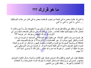 ?
‫هو‬ ‫ما‬‫قرارك‬‫؟؟؟‬
‫فإليك‬ ‫أليم‬ ‫عذاب‬ ‫من‬ ‫النار‬ ‫في‬ ‫ما‬ ‫بعض‬ ‫قدعلمت‬ ‫و‬ ‫نعيم‬ ‫من‬ ‫الجنة‬ ‫في‬ ‫ما‬ ‫بعض‬ ‫علمت‬ ‫قد‬ ‫أخي‬ ‫يا‬
‫أخي‬ ‫يا‬ ‫أخي‬ ‫يا‬ ‫أخي‬ ‫يا‬ ‫ندائي‬ .....
‫ل‬ ‫فأنت‬ ‫بنون‬ ‫ول‬ ‫مال‬ ‫فيه‬ ‫ينفع‬ ‫ل‬ ‫يوم‬ ‫يأتي‬ ‫أن‬ ‫قبل‬ ‫الوان‬ ‫فوات‬ ‫قبل‬ ‫حالك‬ ‫في‬ ‫تتفكر‬ ‫أن‬ ‫أرجوك‬
‫أي‬ ‫ومن‬ ‫لديك‬ ‫الضعف‬ ‫مواطن‬ ‫على‬ ‫تتعرف‬ ‫أن‬ ‫حاول‬ , ‫للعذاب‬ ‫خلقت‬ ‫فإنها‬ ‫جهنم‬ ‫عذاب‬ ‫تحتمل‬
‫؟؟؟‬ ‫هزيمة‬ ‫شر‬ ‫وهزمك‬ ‫الشيطان‬ ‫غزاك‬ ‫قد‬ ‫البواب‬
‫باب‬ ‫من‬ ‫غزيت‬ ‫أم‬ ‫المساجد‬ ‫في‬ ‫الجماعة‬ ‫ومع‬ ‫وقتها‬ ‫عن‬ ‫الصل ة‬ ‫تأخير‬ ‫باب‬ ‫من‬ ‫غزيت‬ ‫هل‬
‫تقيم‬ ‫فأصبحت‬ ‫هزمك‬ ‫أو‬ ‫النترنت؟؟‬ ‫و‬ ‫الفضائيات‬ ‫عبر‬ ‫أو‬ ‫مباشر ة‬ ‫إليهن‬ ‫والنظر‬ ‫النساء‬
‫النملة‬ ‫يرى‬ ‫ال‬ ‫أن‬ ‫تذكر‬ ‫لم‬ ‫و‬ ‫إليهن‬ ‫وتتحدث‬ ‫والفتيات‬ ‫النساء‬ ‫مع‬ ‫المحرمة‬ ‫الرومانسية‬ ‫العلقة‬
‫وهي‬ ‫الموسيقى‬ ‫باب‬ ‫من‬ ‫غزيت‬ ‫أم‬ , ‫السواد‬ ‫شديد ة‬ ‫الليلة‬ ‫في‬ ‫السوداء‬ ‫الصخر ة‬ ‫فوق‬ ‫السوداء‬
‫أمام‬ ‫ا‬ً ‫شيئ‬ ‫يساوي‬ ‫ل‬ ‫ذلك‬ ‫....فإن‬ ‫عليك‬ ‫ال‬ ‫حرم‬ ‫مما‬ ‫وغيرها‬ ‫أ‬ ‫الخمور‬ ‫أو‬ ‫عليك‬ ‫محرمة‬
‫جهنم‬ !!!
‫الموثوق‬ ‫العلماء‬ ‫واسأل‬ ‫والسنة‬ ‫الكتاب‬ ‫على‬ ‫نفسك‬ ‫إعرض‬ ‫لك‬ ‫فأقول‬ ‫المخرج‬ ‫أين‬ ‫تقول‬ ‫فياليتك‬
‫الحفلت‬ ‫ول‬ ‫المتبرجات‬ ‫النساء‬ ‫يغرنك‬ ‫ول‬ ‫الجنة‬ ‫وتدخل‬ ‫ال‬ ‫يرحمك‬ ‫أن‬ ‫اصبرإلى‬ ‫و‬ ‫بعلمهم‬
‫الناجين‬ ‫من‬ ‫تكون‬ ‫.....لعلك‬ ‫ولغيرها‬ ‫الغنائية‬ !!!
 