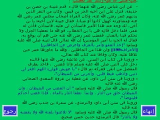 ‫إنهاء‬‫رجوع‬
-‫الغضب‬ ‫عند‬ ‫وسلم‬ ‫عليه‬ ‫ال‬ ‫صلى‬ ‫هديه‬:
-:‫بن‬ ‫حصن‬ ‫بن‬ ‫عيينة‬ ‫قدم‬ ‫قال‬ ‫عنهما‬ ‫ا‬ ‫رضي‬ ‫عباس‬ ‫ابن‬ ‫عن‬
‫الذين‬ ‫النفر‬ ‫من‬ ‫وكان‬ ،‫قيس‬ ‫بن‬ ‫الحر‬ ‫أخيه‬ ‫ابن‬ ‫على‬ ‫فنزل‬ ،‫حذيفة‬
‫ا‬ ‫رضي‬ ‫عمر‬ ‫مجلس‬ ‫أصحاب‬ ‫القراء‬ ‫وكان‬ ،‫عنه‬ ‫ا‬ ‫رضي‬ ‫عمر‬ ‫يدنيهم‬
:‫بن‬ ‫يا‬ ‫أخيه‬ ‫لبن‬ ‫عيينة‬ ‫فقال‬ ،‫شبانا‬ ‫أو‬ ‫كانوا‬ ‫كهول‬ ‫ومشاورته‬ ‫عنه‬
‫له‬ ‫فأذن‬ ‫فاستأذن‬ ،‫عليه‬ ‫لي‬ ‫فاستأذن‬ ‫المير‬ ‫هذا‬ ‫عند‬ ‫وجه‬ ‫لك‬ ،‫أخي‬
:‫ول‬ ‫الجزل‬ ‫تعطينا‬ ‫ما‬ ‫ا‬ ‫فو‬ ،‫الخطاب‬ ‫بن‬ ‫يا‬ ‫هي‬ ‫قال‬ ‫دخل‬ ‫فلما‬ ،‫عمر‬
،‫به‬ ‫يوقع‬ ‫أن‬ ‫هم‬ ‫حتى‬ ‫عنه‬ ‫ا‬ ‫رضي‬ ‫عمر‬ ‫فغضب‬ ،‫بالعدل‬ ‫فينا‬ ‫تحكم‬
! :‫عليه‬ ‫ا‬ ‫صلى‬ ‫لنبيه‬ ‫قال‬ ‫تعالى‬ ‫ا‬ ‫إن‬ ‫المؤمنين‬ ‫أمير‬ ‫يا‬ ‫الحر‬ ‫له‬ ‫فقال‬
:‫وسلم‬{ }"‫الجاهلين‬ ‫عن‬ ‫واعرض‬ ‫بالعرف‬ ‫وأمر‬ ‫العفو‬ ‫خذ‬
: ]‫العراف‬199[‫حين‬ ‫عمر‬ ‫جاوزها‬ ‫ما‬ ‫وا‬ ، ‫الجاهلين‬ ‫من‬ ‫هذا‬ ‫وان‬
.‫تعالى‬ ‫ا‬ ‫كتاب‬ ‫عند‬ ‫وقافا‬ ‫وكان‬ ،‫عليه‬ ‫تلها‬
: -‫قالت‬ ‫عنها‬ ‫ا‬ ‫رضي‬ ‫عائشة‬ ‫عن‬ ،‫السني‬ ‫ابن‬ ‫كتاب‬ ‫في‬ ‫وروينا‬
‫بطرف‬ ‫فاخذ‬ ، ‫غضبى‬ ‫وأنا‬ ‫وسلم‬ ‫عليه‬ ‫ا‬ ‫صلى‬ ‫النبي‬ ‫علي‬ ‫دخل‬
: ‫قال‬ ‫ثم‬ ‫فعركه‬ ‫انفي‬ ‫من‬ ‫المفصل‬: "‫لي‬ ‫اغفر‬ ‫اللهم‬ ‫قولي‬ ‫عويش‬ ‫يا‬
."‫الشيطان‬ ‫من‬ ‫وأجرني‬ ،‫قلبي‬ ‫غيظ‬ ‫واذهب‬ ‫ذنبي‬
-‫الصحابي‬ ‫السعدي‬ ‫عروة‬ ‫بن‬ ‫عطية‬ ‫عن‬ ،‫داود‬ ‫أبي‬ ‫سنن‬ ‫في‬ ‫وروينا‬
:‫قال‬ ‫عنه‬ ‫ا‬ ‫رضي‬
:‫وسلم‬ ‫عليه‬ ‫ا‬ ‫صلى‬ ‫ا‬ ‫رسول‬ ‫قال‬"‫وان‬ ، ‫الشيطان‬ ‫من‬ ‫الغضب‬ ‫أن‬
‫أحدكم‬ ‫غضب‬ ‫فإذا‬ ، ‫بالماء‬ ‫النار‬ ‫تطفأ‬ ‫وإنما‬ ، ‫النار‬ ‫من‬ ‫خلق‬ ‫الشيطان‬
." ‫فليتوضأ‬
‫ا‬ ‫رضي‬ ‫جندب‬ ‫بن‬ ‫سمرة‬ ‫عن‬ ،‫والترمذي‬ ‫داود‬ ‫أبي‬ ‫سنن‬ ‫في‬ ‫وروينا‬
:‫قال‬ ‫عنه‬
:‫وسلم‬ ‫عليه‬ ‫ا‬ ‫صلى‬ ‫ا‬ ‫رسول‬ ‫قال‬"‫بغضبه‬ ‫ول‬ ‫ا‬ ‫بلعنة‬ ‫تلعنوا‬ ‫ل‬
"‫بالنار‬ ‫ول‬. :‫صحيح‬ ‫حسن‬ ‫حديث‬ ‫الترمذي‬ ‫قال‬
 