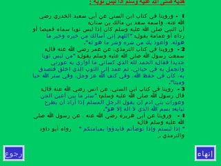 ‫إنهاء‬‫رجوع‬
: ‫ثوبه‬ ‫لبس‬ ‫اذا‬ ‫وسلم‬ ‫عليه‬ ‫ال‬ ‫صلى‬ ‫هديه‬
1-‫رضي‬ ‫الخدري‬ ‫سعيد‬ ‫أبي‬ ‫عن‬ ‫السني‬ ‫ابن‬ ‫كتاب‬ ‫في‬ ‫وروينا‬
:‫سنان‬ ‫بن‬ ‫مالك‬ ‫بن‬ ‫سعد‬ ‫واسمه‬ ،‫عنه‬ ‫ا‬
‫أو‬ ‫قميصا‬ ‫سماه‬ ‫ثوبا‬ ‫لبس‬ ‫إذا‬ ‫كان‬ ‫وسلم‬ ‫عليه‬ ‫ا‬ ‫صلى‬ ‫النبي‬ ‫أن‬
:‫يقول‬ ‫عمامة‬ ‫أو‬ ‫رداء‬"‫ما‬ ‫وخير‬ ‫خيره‬ ‫من‬ ‫أسالك‬ ‫إني‬ ‫اللهم‬
."‫له‬ ‫هو‬ ‫ما‬ ‫وشر‬ ‫شره‬ ‫من‬ ‫بك‬ ‫وأعوذ‬ ،‫هوله‬
2: -‫قال‬ ‫عنه‬ ‫ا‬ ‫رضي‬ ‫عمر‬ ‫عن‬ ،‫الترمذي‬ ‫كتاب‬ ‫في‬ ‫وروينا‬
:‫يقول‬ ‫وسلم‬ ‫عليه‬ ‫ا‬ ‫صلى‬ ‫ا‬ ‫رسول‬ ‫سمعت‬"‫ثوبا‬ ‫لبس‬ ‫من‬
:‫عورتي‬ ‫به‬ ‫أواري‬ ‫ما‬ ‫كساني‬ ‫الذي‬ ‫لله‬ ‫الحمد‬ ‫فقال‬ ‫جديدا‬
‫فتصدق‬ ‫اخلق‬ ‫الذي‬ ‫الثوب‬ ‫إلى‬ ‫عمد‬ ‫ثم‬ ،‫حياتي‬ ‫في‬ ‫به‬ ‫وأتجمل‬
‫حيا‬ ‫ا‬ ‫ستر‬ ‫وفي‬ ،‫وجل‬ ‫عز‬ ‫ا‬ ‫كنف‬ ‫وفي‬ ،‫ا‬ ‫حفظ‬ ‫في‬ ‫كان‬ ،‫به‬
."‫وميتا‬
3: -‫قال‬ ‫عنه‬ ‫ا‬ ‫رضي‬ ‫انس‬ ‫عن‬ ،‫السني‬ ‫ابن‬ ‫كتاب‬ ‫في‬ ‫روينا‬
:‫وسلم‬ ‫عليه‬ ‫ا‬ ‫صلى‬ ‫ا‬ ‫رسول‬ ‫قال‬"‫الجن‬ ‫أعين‬ ‫بين‬ ‫ما‬ ‫ستر‬
‫يطرح‬ ‫أن‬ ‫أراد‬ ‫إذا‬ ‫المسلم‬ ‫الرجل‬ ‫يقول‬ ‫إن‬ ‫ادم‬ ‫بني‬ ‫وعورات‬
." :‫هو‬ ‫إل‬ ‫اله‬ ‫ل‬ ‫الذي‬ ‫ا‬ ‫بسم‬ ‫ثيابه‬
4-‫صلى‬ ‫ا‬ ‫رسول‬ ‫عن‬ ، ‫عنه‬ ‫ا‬ ‫رضي‬ ‫هريرة‬ ‫أبى‬ ‫عن‬ ‫وروينا‬
:‫قال‬ ‫وسلم‬ ‫عليه‬ ‫ا‬
" "‫بميامنكم‬ ‫فابدؤوا‬ ‫توضأتم‬ ‫وإذا‬ ‫لبستم‬ ‫إذا‬‫داود‬ ‫أبو‬ ‫رواه‬
. ‫والترمذي‬
 