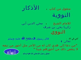 ‫كتاب‬ ‫من‬ ‫منقول‬:‫الذكار‬
‫النووية‬
‫الشيخ‬ ‫للمام‬:‫أبي‬ ‫الدين‬ ‫محي‬
‫شرف‬ ‫بن‬ ‫يحي‬ ‫زكريا‬
‫النووي‬
)‫ا‬ ‫رحمه‬
( ‫تعالى‬
: ‫ال‬ ‫في‬ ‫أخي‬‫وسلم‬ ‫عليه‬ ‫ا‬ ‫صلى‬ ‫ا‬ ‫رسول‬ ‫قال‬
"‫تبعه‬ ‫من‬ ‫أجور‬ ‫مثل‬ ‫الجر‬ ‫من‬ ‫له‬ ‫كان‬ ‫هدى‬ ‫إلي‬ ‫دعا‬ ‫من‬
‫شيئا‬ ‫أجورهم‬ ‫من‬ ‫ذلك‬ ‫ينقص‬ ‫ل‬”
‫وسلم‬ ‫عليه‬ ‫ال‬ ‫صلى‬ ‫ال‬ ‫رسول‬ ‫صدق‬‫انهاء‬
 