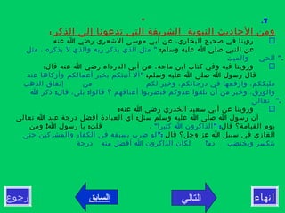 7."
‫الذكر‬ ‫إلى‬ ‫تدعونا‬ ‫التي‬ ‫الشريفة‬ ‫النبوية‬ ‫الحاديث‬ ‫ومن‬:
‫عنه‬ ‫ا‬ ‫رضي‬ ‫الشعري‬ ‫موسى‬ ‫أبي‬ ‫عن‬ ،‫البخاري‬ ‫صحيح‬ ‫في‬ ‫روينا‬
:‫وسلم‬ ‫عليه‬ ‫ا‬ ‫صلى‬ ‫النبي‬ ‫عن‬"‫مثل‬ ، ‫يذكره‬ ‫ل‬ ‫والذي‬ ‫ربه‬ ‫يذكر‬ ‫الذي‬ ‫مثل‬
".‫والميت‬ ‫الحي‬
:‫قال‬ ‫عنه‬ ‫ا‬ ‫رضي‬ ‫الدرداء‬ ‫أبي‬ ‫عن‬ ،‫ماجه‬ ‫ابن‬ ‫كتاب‬ ‫وفي‬ ‫فيه‬ ‫وروينا‬
:‫وسلم‬ ‫عليه‬ ‫ا‬ ‫صلى‬ ‫ا‬ ‫رسول‬ ‫قال‬"‫عند‬ ‫وأزكاها‬ ‫أعمالكم‬ ‫بخير‬ ‫أنبئكم‬ ‫أل‬
‫من‬ ‫لكم‬ ‫وخير‬ ،‫درجاتكم‬ ‫في‬ ‫وارفعها‬ ،‫مليككم‬‫الذهب‬ ‫إنفاق‬
: :‫ا‬ ‫ذكر‬ ‫قال‬ ،‫بلى‬ ‫قالوا‬ ‫؟‬ ‫أعناقهم‬ ‫فتضربوا‬ ‫عدوكم‬ ‫تلقوا‬ ‫أن‬ ‫من‬ ‫وخير‬ ،‫والورق‬
".‫تعالى‬
:‫عنه‬ ‫ا‬ ‫رضي‬ ‫الخدري‬ ‫سعيد‬ ‫أبي‬ ‫عن‬ ‫وروينا‬
:‫تعالى‬ ‫ا‬ ‫عند‬ ‫درجة‬ ‫أفضل‬ ‫العبادة‬ ‫أي‬ ‫سئل‬ ‫وسلم‬ ‫عليه‬ ‫ا‬ ‫صلى‬ ‫ا‬ ‫رسول‬ ‫أن‬
‫قال‬ ‫القيامة؟‬ ‫يوم‬" :"، ‫كثيرا‬ ‫ا‬ ‫الذاكرون‬! :‫ومن‬ ‫ا‬ ‫رسول‬ ‫يا‬ ‫قلت‬
‫قال‬ ‫وجل؟‬ ‫عز‬ ‫ا‬ ‫سبيل‬ ‫في‬ ‫الغازي‬":‫حتى‬ ‫والمشركين‬ ‫الكفار‬ ‫في‬ ‫بسيفه‬ ‫ضرب‬ ‫لو‬
‫دما‬ ‫ويختضب‬ ‫ينكسر‬".‫درجة‬ ‫منه‬ ‫أفضل‬ ‫ا‬ ‫الذاكرون‬ ‫لكان‬
 
‫رجوع‬ ‫إنهاء‬‫التالي‬‫السابق‬
 