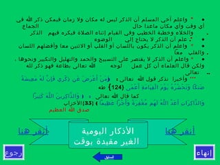 •      *  ‫في‬ ‫ا‬ ‫ذكر‬ ‫فيمكن‬ ‫زمان‬ ‫ول‬ ‫مكان‬ ‫له‬ ‫ليس‬ ‫الذكر‬ ‫أن‬ ‫المسلم‬ ‫أخي‬ ‫واعلم‬
‫الجماع‬ ‫حال‬ ‫ماعدا‬ ‫مكان‬ ‫وأي‬ ‫وقت‬ ‫أي‬
.‫الذكر‬ ‫فيهم‬ ‫فيكره‬ ‫الصلة‬ ‫إثناء‬ ‫القيام‬ ‫وفي‬ ‫الخطيب‬ ‫وخطبة‬ ‫والخلء‬
•     *  .‫الوضوء‬ ‫إلي‬ ‫يحتاج‬ ‫ل‬ ‫الذكر‬ ‫أن‬ ‫علم‬
•      *  ‫اللسان‬ ‫وأفضلهم‬ ‫معا‬ ‫الثنين‬ ‫أو‬ ‫القلب‬ ‫أو‬ ‫باللسان‬ ‫يكون‬ ‫الذكر‬ ‫أن‬ ‫واعلم‬
.‫معا‬ ‫والقلب‬
•      * ، ‫ونحوها‬ ‫والتكبير‬ ‫والتهليل‬ ‫والحمد‬ ‫التسبيح‬ ‫على‬ ‫يقتصر‬ ‫ل‬ ‫الذكر‬ ‫أن‬ ‫واعلم‬
‫لوجه‬ ‫عمل‬ ‫كل‬ ‫أن‬ ‫العلماء‬ ‫قال‬ ‫ولكن‬‫لله‬ ‫ذكر‬ ‫فهو‬ ‫بطاعة‬ ‫تعالى‬ ‫ا‬
..‫تعالى‬
***: ‫تعالى‬ ‫ا‬ ‫قول‬ ‫تذكر‬ ‫وأخبرا‬)‫ة‬ً ‫ش‬َ ‫عي‬ِ ‫م‬َ ‫ه‬ُ ‫ل‬َ ‫ن‬ّ ‫إ‬ِ ‫ف‬َ ‫ري‬ِ ‫ك‬ْ ‫ذ‬ِ ‫عن‬َ ‫ض‬َ ‫ر‬َ ‫ع‬ْ ‫أ‬َ ‫ن‬ْ ‫م‬َ ‫و‬َ
‫مى‬َ ‫ع‬ْ ‫أ‬َ ‫ة‬ِ ‫م‬َ ‫يا‬َ ‫ق‬ِ ‫ل‬ْ ‫ا‬ ‫م‬َ ‫و‬ْ ‫ي‬َ ‫ه‬ُ ‫ر‬ُ ‫ش‬ُ ‫ح‬ْ ‫ن‬َ ‫و‬َ ‫ضنكا‬َ}124{‫طه‬
‫تعالى‬ ‫ا‬ ‫قال‬ ‫كما‬) :‫ثيرا‬ِ ‫ك‬َ ‫ه‬َ ‫ل‬ّ ‫ال‬ ‫ن‬َ ‫ري‬ِ ‫ك‬ِ ‫ذا‬ّ ‫وال‬َ
‫ظيما‬ِ ‫ع‬َ ‫جرا‬ْ ‫أ‬َ ‫و‬َ ‫ة‬ً ‫ر‬َ ‫ف‬ِ ‫غ‬ْ ‫م‬ّ ‫هم‬ُ ‫ل‬َ ‫ه‬ُ ‫ل‬ّ ‫ال‬ ‫د‬ّ ‫ع‬َ ‫أ‬َ ‫ت‬ِ ‫را‬َ ‫ك‬ِ ‫ذا‬ّ ‫وال‬َ(}35{‫الخزاب‬
‫العظيم‬ ‫ا‬ ‫صدق‬
‫رجوع‬ ‫إنهاء‬
‫هنا‬ ‫أنقر‬‫اليومية‬ ‫الذكار‬‫هنا‬ ‫أنقر‬
‫بوقت‬ ‫مقيدة‬ ‫الغير‬
‫السابق‬
 