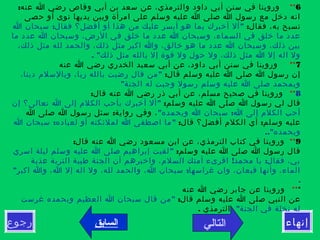‫التالي‬‫رجوع‬ ‫إنهاء‬
6**  :‫عنه‬ ‫ا‬ ‫رضي‬ ‫وقاص‬ ‫أبي‬ ‫بن‬ ‫سعد‬ ‫عن‬ ،‫والترمذي‬ ‫داود‬ ‫أبي‬ ‫سنن‬ ‫في‬ ‫وروينا‬
‫حصى‬ ‫أو‬ ‫نوى‬ ‫يديها‬ ‫وبين‬ ‫امرأة‬ ‫على‬ ‫وسلم‬ ‫عليه‬ ‫ا‬ ‫صلى‬ ‫ا‬ ‫رسول‬ ‫مع‬ ‫دخل‬ ‫انه‬
:‫فقال‬ ،‫به‬ ‫تسبح‬: "‫ا‬ ‫سبحان‬ ‫فقال‬ ‫أفضل؟‬ ‫أو‬ ‫هذا‬ ‫من‬ ‫عليك‬ ‫أيسر‬ ‫هو‬ ‫بما‬ ‫أخبرك‬ ‫أل‬
‫ما‬ ‫عدد‬ ‫ا‬ ‫وسبحان‬ ،‫الرض‬ ‫في‬ ‫خلق‬ ‫ما‬ ‫عدد‬ ‫ا‬ ‫وسبحان‬ ،‫السماء‬ ‫في‬ ‫خلق‬ ‫ما‬ ‫عدد‬
،‫ذلك‬ ‫مثل‬ ‫لله‬ ‫والحمد‬ ،‫ذلك‬ ‫مثل‬ ‫اكبر‬ ‫وا‬ ،‫خالق‬ ‫هو‬ ‫ما‬ ‫عدد‬ ‫ا‬ ‫وسبحان‬ ،‫ذلك‬ ‫بين‬
. "‫ذلك‬ ‫مثل‬ ‫بالله‬ ‫إل‬ ‫قوة‬ ‫ول‬ ‫حول‬ ‫ول‬ ،‫ذلك‬ ‫مثل‬ ‫ا‬ ‫إل‬ ‫اله‬ ‫ول‬
7**   ‫عنه‬ ‫ا‬ ‫رضي‬ ‫الخدري‬ ‫سعيد‬ ‫أبي‬ ‫عن‬ ،‫داود‬ ‫أبي‬ ‫سنن‬ ‫في‬ ‫وروينا‬
:‫قال‬ ‫وسلم‬ ‫عليه‬ ‫ا‬ ‫صلى‬ ‫ا‬ ‫رسول‬ ‫إن‬"،‫دينا‬ ‫وبالسلم‬ ،‫ربا‬ ‫بالله‬ ‫رضيت‬ ‫قال‬ ‫من‬
 "‫الجنة‬ ‫له‬ ‫وجبت‬ ‫رسول‬ ‫وسلم‬ ‫عليه‬ ‫ا‬ ‫صلى‬ ‫وبمحمد‬
8**   :‫قال‬ ‫عنه‬ ‫ا‬ ‫رضي‬ ‫ذر‬ ‫أبي‬ ‫عن‬ ،‫مسلم‬ ‫صحيح‬ ‫في‬ ‫وروينا‬
:‫وسلم‬ ‫عليه‬ ‫ا‬ ‫صلى‬ ‫ا‬ ‫رسول‬ ‫لي‬ ‫قال‬"‫إن‬ ‫تعالى؟‬ ‫ا‬ ‫إلى‬ ‫الكلم‬ ‫بأحب‬ ‫أخبرك‬ ‫أل‬
" :‫وبحمده‬ ‫ا‬ ‫سبحان‬ ‫ا‬ ‫إلى‬ ‫الكلم‬ ‫أحب‬:‫ا‬ ‫صلى‬ ‫ا‬ ‫رسول‬ ‫سئل‬ ‫رواية‬ ‫وفي‬ ،
: :‫قال‬ ‫أفضل؟‬ ‫الكلم‬ ‫أي‬ ‫وسلم‬ ‫عليه‬: "‫ا‬ ‫سبحان‬ ‫لعباده‬ ‫أو‬ ‫لملئكته‬ ‫ا‬ ‫اصطفى‬ ‫ما‬
.."‫وبحمده‬ 
9** :‫قال‬ ‫عنه‬ ‫ا‬ ‫رضي‬ ‫مسعود‬ ‫ابن‬ ‫عن‬ ،‫الترمذي‬ ‫كتاب‬ ‫في‬ ‫وروينا‬
:‫وسلم‬ ‫عليه‬ ‫ا‬ ‫صلى‬ ‫ا‬ ‫رسول‬ ‫قال‬"‫اسري‬ ‫ليلة‬ ‫وسلم‬ ‫عليه‬ ‫ا‬ ‫صلى‬ ‫إبراهيم‬ ‫لقيت‬
! :‫عذبة‬ ‫التربة‬ ‫طيبة‬ ‫الجنة‬ ‫أن‬ ‫واخبرهم‬ ،‫السلم‬ ‫أمتك‬ ‫اقرىء‬ ‫محمد‬ ‫يا‬ ‫فقال‬ ،‫بي‬
" :‫اكبر‬ ‫وا‬ ،‫ا‬ ‫إل‬ ‫اله‬ ‫ول‬ ،‫لله‬ ‫والحمد‬ ،‫ا‬ ‫سبحان‬ ‫غراسها‬ ‫وان‬ ،‫قيعان‬ ‫وأنها‬ ،‫الماء‬
. 
***  ‫عنه‬ ‫ا‬ ‫رضي‬ ‫جابر‬ ‫عن‬ ‫وروينا‬
:‫قال‬ ‫وسلم‬ ‫عليه‬ ‫ا‬ ‫صلى‬ ‫النبي‬ ‫عن‬"‫غرست‬ ‫وبحمده‬ ‫العظيم‬ ‫ا‬ ‫سبحان‬ ‫قال‬ ‫من‬
"‫الجنة‬ ‫في‬ ‫نخلة‬ ‫له‬. ‫الترمذي‬
‫السابق‬
 