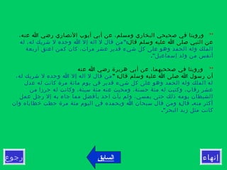 ‫رجوع‬ ‫إنهاء‬
**  ،‫عنه‬ ‫ا‬ ‫رضي‬ ‫النصاري‬ ‫أيوب‬ ‫أبي‬ ‫عن‬ ،‫ومسلم‬ ‫البخاري‬ ‫صحيحي‬ ‫في‬ ‫وروينا‬
‫قال‬ ‫وسلم‬ ‫عليه‬ ‫ا‬ ‫صلى‬ ‫النبي‬ ‫عن‬":‫له‬ ،‫له‬ ‫شريك‬ ‫ل‬ ‫وحده‬ ‫ا‬ ‫إل‬ ‫اله‬ ‫ل‬ ‫قال‬ ‫من‬
‫أربعة‬ ‫اعتق‬ ‫كمن‬ ‫كان‬ ،‫مرات‬ ‫عشر‬ ‫قدير‬ ‫شيء‬ ‫كل‬ ‫على‬ ‫وهو‬ ‫الحمد‬ ‫وله‬ ‫الملك‬
."‫إسماعيل‬ ‫ولد‬ ‫من‬ ‫أنفس‬
**‫عنه‬ ‫ا‬ ‫رضي‬ ‫هريرة‬ ‫أبي‬ ‫عن‬ ،‫صححيهما‬ ‫في‬ ‫وروينا‬
" :‫قال‬ ‫وسلم‬ ‫عليه‬ ‫ا‬ ‫صلى‬ ‫ا‬ ‫رسول‬ ‫أن‬،‫له‬ ‫شريك‬ ‫ل‬ ‫وحده‬ ‫ا‬ ‫إل‬ ‫اله‬ ‫ل‬ ‫قال‬ ‫من‬
‫عدل‬ ‫له‬ ‫كانت‬ ‫مرة‬ ‫مائة‬ ‫يوم‬ ‫في‬ ‫قدير‬ ‫شيء‬ ‫كل‬ ‫على‬ ‫وهو‬ ‫الحمد‬ ‫وله‬ ‫الملك‬ ‫له‬
‫من‬ ‫حرزا‬ ‫له‬ ‫وكانت‬ ،‫سيئة‬ ‫مئة‬ ‫عنه‬ ‫ومحيت‬ ،‫حسنة‬ ‫مئة‬ ‫له‬ ‫وكتبت‬ ،‫رقاب‬ ‫عشر‬
‫عمل‬ ‫رجل‬ ‫إل‬ ‫به‬ ‫جاء‬ ‫مما‬ ‫بأفضل‬ ‫احد‬ ‫يأت‬ ‫ولم‬ ،‫يمسي‬ ‫حتى‬ ‫ذلك‬ ‫يومه‬ ‫الشيطان‬
: .‫وان‬ ‫خطاياه‬ ‫حطت‬ ‫مرة‬ ‫مئة‬ ‫اليوم‬ ‫في‬ ‫وبحمده‬ ‫ا‬ ‫سبحان‬ ‫قال‬ ‫ومن‬ ‫قال‬ ‫منه‬ ‫أكثر‬
."‫البحر‬ ‫زبد‬ ‫مثل‬ ‫كانت‬
‫السابق‬
 
