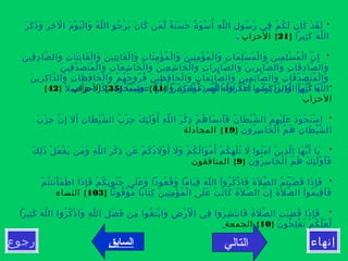 ‫التالي‬‫رجوع‬ ‫إنهاء‬
*‫ر‬َ ‫ك‬َ ‫ذ‬َ ‫و‬َ ‫ر‬َ ‫خ‬ِ ‫ل‬ْ ‫ا‬ ‫م‬َ ‫و‬ْ ‫ي‬َ ‫ل‬ْ ‫وا‬َ ‫ه‬َ ‫ل‬ّ ‫ال‬ ‫جو‬ُ ‫ر‬ْ ‫ي‬َ ‫ن‬َ ‫كا‬َ ‫من‬َ ‫ل‬ّ ‫ة‬ٌ ‫ن‬َ ‫س‬َ ‫ح‬َ ‫ة‬ٌ ‫و‬َ ‫س‬ْ ‫أ‬ُ ‫ه‬ِ ‫ل‬ّ ‫ال‬ ‫ل‬ِ ‫سو‬ُ ‫ر‬َ ‫في‬ِ ‫م‬ْ ‫ك‬ُ ‫ل‬َ ‫ن‬َ ‫كا‬َ ‫د‬ْ ‫ق‬َ ‫ل‬َ
‫ثيرا‬ِ ‫ك‬َ ‫ه‬َ ‫ل‬ّ ‫ال‬}21{‫الحزاب‬.
* ‫ن‬َ ‫قي‬ِ ‫د‬ِ ‫صا‬ّ ‫وال‬َ ‫ت‬ِ ‫تا‬َ ‫ن‬ِ ‫قا‬َ ‫ل‬ْ ‫وا‬َ ‫ن‬َ ‫تي‬ِ ‫ن‬ِ ‫قا‬َ ‫ل‬ْ ‫وا‬َ ‫ت‬ِ ‫نا‬َ ‫م‬ِ ‫ؤ‬ْ ‫م‬ُ ‫ل‬ْ ‫وا‬َ ‫ن‬َ ‫ني‬ِ ‫م‬ِ ‫ؤ‬ْ ‫م‬ُ ‫ل‬ْ ‫وا‬َ ‫ت‬ِ ‫ما‬َ ‫ل‬ِ ‫س‬ْ ‫م‬ُ ‫ل‬ْ ‫وا‬َ ‫ن‬َ ‫مي‬ِ ‫ل‬ِ ‫س‬ْ ‫م‬ُ ‫ل‬ْ ‫ا‬ ‫ن‬ّ ‫إ‬ِ
‫ن‬َ ‫قي‬ِ ‫د‬ّ ‫ص‬َ ‫ت‬َ ‫م‬ُ ‫ل‬ْ ‫وا‬َ ‫ت‬ِ ‫عا‬َ ‫ش‬ِ ‫خا‬َ ‫ل‬ْ ‫وا‬َ ‫ن‬َ ‫عي‬ِ ‫ش‬ِ ‫خا‬َ ‫ل‬ْ ‫وا‬َ ‫ت‬ِ ‫را‬َ ‫ب‬ِ ‫صا‬ّ ‫وال‬َ ‫ن‬َ ‫ري‬ِ ‫ب‬ِ ‫صا‬ّ ‫وال‬َ ‫ت‬ِ ‫قا‬َ ‫د‬ِ ‫صا‬ّ ‫وال‬َ
‫ن‬َ ‫ري‬ِ ‫ك‬ِ ‫ذا‬ّ ‫وال‬َ ‫ت‬ِ ‫ظا‬َ ‫ف‬ِ ‫حا‬َ ‫ل‬ْ ‫وا‬َ ‫م‬ْ ‫ه‬ُ ‫ج‬َ ‫رو‬ُ ‫ف‬ُ ‫ن‬َ ‫ظي‬ِ ‫ف‬ِ ‫حا‬َ ‫ل‬ْ ‫وا‬َ ‫ت‬ِ ‫ما‬َ ‫ئ‬ِ ‫صا‬ّ ‫وال‬َ ‫ن‬َ ‫مي‬ِ ‫ئ‬ِ ‫صا‬ّ ‫وال‬َ ‫ت‬ِ ‫قا‬َ ‫د‬ّ ‫ص‬َ ‫ت‬َ ‫م‬ُ ‫ل‬ْ ‫وا‬َ
‫ظيما‬ِ ‫ع‬َ ‫جرا‬ْ ‫أ‬َ ‫و‬َ ‫ة‬ً ‫ر‬َ ‫ف‬ِ ‫غ‬ْ ‫م‬ّ ‫هم‬ُ ‫ل‬َ ‫ه‬ُ ‫ل‬ّ ‫ال‬ ‫د‬ّ ‫ع‬َ ‫أ‬َ ‫ت‬ِ ‫را‬َ ‫ك‬ِ ‫ذا‬ّ ‫وال‬َ ‫ثيرا‬ِ ‫ك‬َ ‫ه‬َ ‫ل‬ّ ‫ال‬}35{‫الحزاب‬ * ‫ثيرا‬ِ ‫ك‬َ ‫كرا‬ْ ‫ذ‬ِ ‫ه‬َ ‫ل‬ّ ‫ال‬ ‫روا‬ُ ‫ك‬ُ ‫ذ‬ْ ‫ا‬ ‫نوا‬ُ ‫م‬َ ‫آ‬ ‫ن‬َ ‫ذي‬ِ ‫ل‬ّ ‫ا‬ ‫ها‬َ ‫ي‬ّ ‫أ‬َ ‫يا‬َ}41{‫ل‬ً ‫صي‬ِ ‫أ‬َ ‫و‬َ ‫ة‬ً ‫ر‬َ ‫ك‬ْ ‫ب‬ُ ‫ه‬ُ ‫حو‬ُ ‫ب‬ّ ‫س‬َ ‫و‬َ}42{
‫الحزاب‬
*‫ب‬َ ‫ز‬ْ ‫ح‬ِ ‫ن‬ّ ‫إ‬ِ ‫ل‬َ ‫أ‬َ ‫ن‬ِ ‫طا‬َ ‫ي‬ْ ‫ش‬ّ ‫ال‬ ‫ب‬ُ ‫ز‬ْ ‫ح‬ِ ‫ك‬َ ‫ئ‬ِ ‫ل‬َ ‫و‬ْ ‫أ‬ُ ‫ه‬ِ ‫ل‬ّ ‫ال‬ ‫ر‬َ ‫ك‬ْ ‫ذ‬ِ ‫م‬ْ ‫ه‬ُ ‫سا‬َ ‫أن‬َ ‫ف‬َ ‫ن‬ُ ‫طا‬َ ‫ي‬ْ ‫ش‬ّ ‫ال‬ ‫م‬ُ ‫ه‬ِ ‫ي‬ْ ‫ل‬َ ‫ع‬َ ‫ذ‬َ ‫و‬َ ‫ح‬ْ ‫ت‬َ ‫س‬ْ ‫ا‬
‫ن‬َ ‫رو‬ُ ‫س‬ِ ‫خا‬َ ‫ل‬ْ ‫ا‬ ‫م‬ُ ‫ه‬ُ ‫ن‬ِ ‫طا‬َ ‫ي‬ْ ‫ش‬ّ ‫ال‬}19{‫المجادلة‬
* ‫ك‬َ ‫ل‬ِ ‫ذ‬َ ‫ل‬ْ ‫ع‬َ ‫ف‬ْ ‫ي‬َ ‫من‬َ ‫و‬َ ‫ه‬ِ ‫ل‬ّ ‫ال‬ ‫ر‬ِ ‫ك‬ْ ‫ذ‬ِ ‫عن‬َ ‫م‬ْ ‫ك‬ُ ‫د‬ُ ‫ل‬َ ‫و‬ْ ‫أ‬َ ‫ل‬َ ‫و‬َ ‫م‬ْ ‫ك‬ُ ‫ل‬ُ ‫وا‬َ ‫م‬ْ ‫أ‬َ ‫م‬ْ ‫ك‬ُ ‫ه‬ِ ‫ل‬ْ ‫ت‬ُ ‫ل‬َ ‫نوا‬ُ ‫م‬َ ‫آ‬ ‫ن‬َ ‫ذي‬ِ ‫ل‬ّ ‫ا‬ ‫ها‬َ ‫ي‬ّ ‫أ‬َ ‫يا‬َ
‫ن‬َ ‫رو‬ُ ‫س‬ِ ‫خا‬َ ‫ل‬ْ ‫ا‬ ‫م‬ُ ‫ه‬ُ ‫ك‬َ ‫ئ‬ِ ‫ل‬َ ‫و‬ْ ‫أ‬ُ ‫ف‬َ}9{‫المنافقون‬
*‫م‬ْ ‫ت‬ُ ‫نن‬َ ‫أ‬ْ ‫م‬َ ‫ط‬ْ ‫ا‬ ‫ذا‬َ ‫إ‬ِ ‫ف‬َ ‫م‬ْ ‫ك‬ُ ‫ب‬ِ ‫نو‬ُ ‫ج‬ُ ‫لى‬َ ‫ع‬َ ‫و‬َ ‫عودا‬ُ ‫ق‬ُ ‫و‬َ ‫ياما‬َ ‫ق‬ِ ‫ه‬َ ‫ل‬ّ ‫ال‬ ‫ا‬ْ ‫رو‬ُ ‫ك‬ُ ‫ذ‬ْ ‫فا‬َ ‫ة‬َ ‫ل‬َ ‫ص‬ّ ‫ال‬ ‫م‬ُ ‫ت‬ُ ‫ي‬ْ ‫ض‬َ ‫ق‬َ ‫ذا‬َ ‫إ‬ِ ‫ف‬َ
‫قوتا‬ُ ‫و‬ْ ‫م‬ّ ‫تابا‬َ ‫ك‬ِ ‫ن‬َ ‫ني‬ِ ‫م‬ِ ‫ؤ‬ْ ‫م‬ُ ‫ل‬ْ ‫ا‬ ‫لى‬َ ‫ع‬َ ‫ت‬ْ ‫ن‬َ ‫كا‬َ ‫ة‬َ ‫ل‬َ ‫ص‬ّ ‫ال‬ ‫ن‬ّ ‫إ‬ِ ‫ة‬َ ‫ل‬َ ‫ص‬ّ ‫ال‬ ‫ا‬ْ ‫مو‬ُ ‫قي‬ِ ‫أ‬َ ‫ف‬َ}103{‫النساء‬
* ‫ثيرا‬ِ ‫ك‬َ ‫ه‬َ ‫ل‬ّ ‫ال‬ ‫روا‬ُ ‫ك‬ُ ‫ذ‬ْ ‫وا‬َ ‫ه‬ِ ‫ل‬ّ ‫ال‬ ‫ل‬ِ ‫ض‬ْ ‫ف‬َ ‫من‬ِ ‫غوا‬ُ ‫ت‬َ ‫ب‬ْ ‫وا‬َ ‫ض‬ِ ‫ر‬ْ ‫ل‬َْ ‫ا‬ ‫في‬ِ ‫روا‬ُ ‫ش‬ِ ‫ت‬َ ‫فان‬َ ‫ة‬ُ ‫ل‬َ ‫ص‬ّ ‫ال‬ ‫ت‬ِ ‫ي‬َ ‫ض‬ِ ‫ق‬ُ ‫ذا‬َ ‫إ‬ِ ‫ف‬َ
‫ن‬َ ‫حو‬ُ ‫ل‬ِ ‫ف‬ْ ‫ت‬ُ ‫م‬ْ ‫ك‬ُ ‫ل‬ّ ‫ع‬َ ‫ل‬ّ}10{‫الجمعة‬
‫السابق‬
 