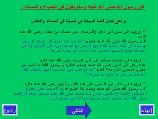‫التالي‬‫رجوع‬ ‫إنهاء‬
 : ‫كان رسول ال صلى ال عليه وسلم يقول في الصباح والمساء‬
‫يراعى تبديل كلمة أصبحنا بي أمسينا في المساء  والعكس‬
** ‫عنه‬ ‫ا‬ ‫رضي‬ ‫عفان‬ ‫بن‬ ‫عثمان‬ ‫عن‬ ،‫والترمذي‬ ‫داود‬ ‫أبي‬ ‫سنن‬ ‫في‬ ‫وروينا‬
:‫قال‬
:‫وسلم‬ ‫عليه‬ ‫ا‬ ‫صلى‬ ‫ا‬ ‫رسول‬ ‫قال‬"‫يوم‬ ‫كل‬ ‫صباح‬ ‫في‬ ‫يقول‬ ‫عبد‬ ‫من‬ ‫ما‬
‫في‬ ‫ول‬ ‫الرض‬ ‫في‬ ‫شيء‬ ‫اسمه‬ ‫مع‬ ‫يضر‬ ‫ل‬ ‫الذي‬ ‫ا‬ ‫باسم‬ ،‫ليلة‬ ‫كل‬ ‫ومساء‬
."‫شيء‬ ‫يضره‬ ‫لم‬ ‫مرات‬ ‫ثلث‬ ،‫العليم‬ ‫السميع‬ ‫وهو‬ ‫السماء‬
**:‫قال‬ ‫عنه‬ ‫ا‬ ‫رضي‬ ‫هريرة‬ ‫أبي‬ ‫عن‬ ،‫مسلم‬ ‫صحيح‬ ‫في‬ ‫وروينا‬
! :‫من‬ ‫لقيت‬ ‫ما‬ ‫ا‬ ‫رسول‬ ‫يا‬ ‫فقال‬ ‫وسلم‬ ‫عليه‬ ‫ا‬ ‫صلى‬ ‫النبي‬ ‫إلى‬ ‫رجل‬ ‫جاء‬
:‫قال‬ ‫البارحة؟‬ ‫لدغتني‬ ‫عقرب‬: "‫ا‬ ‫بكلمات‬ ‫أعوذ‬ ‫أمسيت‬ ‫حين‬ ‫قلت‬ ‫لو‬ ‫إما‬
"‫تضرك‬ ‫لم‬ ‫خلق‬ ‫ما‬ ‫شر‬ ‫من‬ ‫التامات‬.
**:‫قال‬ ‫عنه‬ ‫ا‬ ‫رضي‬ ‫ابزى‬ ‫بن‬ ‫ا‬ ‫عبد‬ ‫عن‬ ،‫السني‬ ‫ابن‬ ‫كتاب‬ ‫في‬ ‫وروينا‬
:‫قال‬ ‫أصبح‬ ‫إذا‬ ‫وسلم‬ ‫عليه‬ ‫ا‬ ‫صلى‬ ‫ا‬ ‫رسول‬ ‫كان‬"‫فطرة‬ ‫على‬ ‫أصبحنا‬
‫إبراهيم‬ ‫وملة‬ ،‫وسلم‬ ‫عليه‬ ‫ا‬ ‫صلى‬ ‫محمد‬ ‫نبيا‬ ‫ودين‬ ،‫الخلص‬ ‫وكلمة‬ ،‫السلم‬
."‫المشركين‬ ‫من‬ ‫أنا‬ ‫وما‬ ‫مسلما‬ ‫حنيفا‬ ‫وسلم‬ ‫عليه‬ ‫ا‬ ‫صلى‬
 