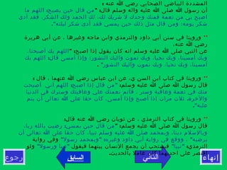 ‫التالي‬‫رجوع‬ ‫إنهاء‬‫السابق‬
: ‫عنه‬ ‫ا‬ ‫رضي‬ ‫الصحابي‬ ‫البياضي‬ ‫المشددة‬
" :‫قال‬ ‫وسلم‬ ‫واله‬ ‫عليه‬ ‫ا‬ ‫صلى‬ ‫ا‬ ‫رسول‬ ‫أن‬:‫ما‬ ‫اللهم‬ ‫يصبح‬ ‫حين‬ ‫قال‬ ‫من‬
‫أدى‬ ‫فقد‬ ،‫الشكر‬ ‫ولك‬ ‫الحمد‬ ‫لك‬ ،‫لك‬ ‫شريك‬ ‫ل‬ ‫وحدك‬ ‫فمنك‬ ‫نعمة‬ ‫من‬ ‫بي‬ ‫اصبح‬
."‫ليلته‬ ‫شكر‬ ‫أدى‬ ‫فقد‬ ‫يمسي‬ ‫حين‬ ‫ذلك‬ ‫مثل‬ ‫قال‬ ‫ومن‬ ‫يومه؛‬ ‫شكر‬
**‫هريرة‬ ‫أبي‬ ‫عن‬ ، ‫وغيرها‬ ‫ماجه‬ ‫وابن‬ ‫والترمذي‬ ‫داود‬ ‫أبي‬ ‫سنن‬ ‫في‬ ‫وروينا‬
،‫عنه‬ ‫ا‬ ‫رضي‬
" :‫اصبح‬ ‫إذا‬ ‫يقول‬ ‫كان‬ ‫انه‬ ‫وسلم‬ ‫عليه‬ ‫ا‬ ‫صلى‬ ‫النبي‬ ‫عن‬،‫أصبحنا‬ ‫بك‬ ‫اللهم‬
:‫بك‬ ‫اللهم‬ ‫قال‬ ‫أمسى‬ ‫وإذا‬ ‫النشور؛‬ ‫واليك‬ ‫نموت‬ ‫وبك‬ ،‫نحيا‬ ‫وبك‬ ،‫أمسينا‬ ‫وبك‬
"‫النشور‬ ‫واليك‬ ‫نموت‬ ‫وبك‬ ،‫نحيا‬ ‫وبك‬ ،‫أمسينا‬.
**: ‫قال‬ ، ‫عنهما‬ ‫ا‬ ‫رضي‬ ‫عباس‬ ‫ابن‬ ‫عن‬ ،‫ي‬ ‫السن‬ ‫ابن‬ ‫كتاب‬ ‫في‬ ‫وروينا‬
:‫وسلم‬ ‫عليه‬ ‫ا‬ ‫صلى‬ ‫ا‬ ‫رسول‬ ‫قال‬: "‫أصبحت‬ ‫أني‬ ‫اللهم‬ ‫اصبح‬ ‫إذا‬ ‫قال‬ ‫من‬
‫الدنيا‬ ‫في‬ ‫وسترك‬ ‫وعافيتك‬ ‫علي‬ ‫نعمتك‬ ‫فأتم‬ ، ‫وستر‬ ‫وعافية‬ ‫نعمة‬ ‫في‬ ‫منك‬
.‫يتم‬ ‫أن‬ ‫تعالى‬ ‫ا‬ ‫على‬ ‫حقا‬ ‫كان‬ ،‫أمسى‬ ‫وإذا‬ ‫أصبح‬ ‫إذا‬ ‫مرات‬ ‫ثلث‬ ‫والخرة‬
."‫عليه‬
**:‫قال‬ ‫عنه‬ ‫ا‬ ‫رضي‬ ‫ثوبان‬ ‫عن‬ ، ‫الترمذي‬ ‫كتاب‬ ‫في‬ ‫وروينا‬
" :‫وسلم‬ ‫عليه‬ ‫ا‬ ‫صلى‬ ‫ا‬ ‫رسول‬ ‫قال‬:،‫ربا‬ ‫بالله‬ ‫رضيت‬ ‫يمسي‬ ‫حين‬ ‫قال‬ ‫من‬
‫أن‬ ‫تعالى‬ ‫ا‬ ‫على‬ ‫حقا‬ ‫كان‬ ،‫نبيا‬ ‫وسلم‬ ‫عليه‬ ‫ا‬ ‫صلى‬ ‫وبمحمد‬ ،‫دينا‬ ‫وبالسلم‬
" " : "‫رسول‬ ‫وبمحمد‬ ‫وغيره‬ ‫داود‬ ‫أبي‬ ‫رواية‬ ‫في‬ ‫ووقع‬ ، ‫يرضيه‬‫رواية‬ ‫وفي‬
:‫الترمذي‬" "‫نبيا‬‫فيقول‬ ‫بينهما‬ ‫النسان‬ ‫يجمع‬ ‫أن‬ ‫فيستحب‬" "‫ورسول‬ ‫نبيا‬‫ولو‬
.‫بالحديث‬ ‫عامل‬ ‫كان‬ ‫احديهما‬ ‫على‬ ‫اقتصر‬
 