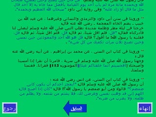 ‫رجوع‬ ‫إنهاء‬‫السابق‬
:‫وسلم‬ ‫عليه‬ ‫ا‬ ‫صلى‬ ‫ا‬ ‫رسول‬ ‫قال‬: "‫سبحان‬ ‫يمسي‬ ‫وحين‬ ‫يصبح‬ ‫حين‬ ‫قال‬ ‫من‬
‫قال‬ ‫أحد‬ ‫إل‬ ‫به‬ ‫جاء‬ ‫مما‬ ‫بأفضل‬ ‫القيامة‬ ‫يوم‬ ‫أحد‬ ‫يأت‬ ‫لم‬ ‫مرة‬ ‫مائة‬ ‫وبحمده‬ ‫ا‬
"‫عليه‬ ‫زاد‬ ‫أو‬ ‫قال‬ ‫ما‬ ‫مثل‬‫داود‬ ‫آبي‬ ‫رواية‬ ‫وفي‬." "‫وبحمده‬ ‫العظيم‬ ‫ا‬ ‫سبحان‬
**‫بن‬ ‫ا‬ ‫عبد‬ ‫عن‬ ، ‫وغيرهما‬ ‫والنسائي‬ ‫والترمذي‬ ‫داود‬ ‫أبي‬ ‫سنن‬ ‫في‬ ‫وروينا‬
:‫قال‬ ‫عنه‬ ‫ا‬ ‫رضي‬ ‫ـ‬ ‫المعجمة‬ ‫الخاء‬ ‫بضم‬ ‫ـ‬ ‫خبيب‬
‫لنا‬ ‫ليصلي‬ ‫وسلم‬ ‫عليه‬ ‫ا‬ ‫صلى‬ ‫النبي‬ ‫نطلب‬ ‫شديدة‬ ‫وظلمة‬ ‫مطر‬ ‫ليلة‬ ‫في‬ ‫خرجنا‬
:‫فقال‬ ‫فأدركناه‬"،‫قل‬:‫قال‬ ‫ثم‬ ،‫شيئا‬ ‫اقل‬ ‫فلم‬،‫قل‬:‫قال‬ ‫ثم‬ ،‫شيئا‬ ‫اقل‬ ‫فلم‬،‫قل‬
: ! :‫قال‬ ‫أقول؟‬ ‫ما‬ ‫ا‬ ‫رسول‬ ‫يا‬ ‫فقلت‬‫تمسي‬ ‫حين‬ ‫والمعوذتين‬ ‫أحد‬ ‫ا‬ ‫هو‬ ‫قل‬
"‫شيء‬ ‫كل‬ ‫من‬ ‫تكفيك‬ ‫مرات‬ ‫ثلث‬ ‫تصبح‬ ‫وحين‬.
**‫عنه‬ ‫ا‬ ‫رضي‬ ‫أبيه‬ ‫عن‬ ، ‫إبراهيم‬ ‫بن‬ ‫محمد‬ ‫عن‬ ، ‫السني‬ ‫ابن‬ ‫كتاب‬ ‫في‬ ‫وروينا‬
: ‫قال‬
‫أمسينا‬ ‫إذا‬ ‫نقرا‬ ‫أن‬ ‫فامرنا‬ ، ‫سرية‬ ‫في‬ ‫وسلم‬ ‫عليه‬ ‫ا‬ ‫صلى‬ ‫ا‬ ‫رسول‬ ‫وجهنا‬
} :‫وأصبحنا‬]{‫عبثا‬ ‫خلقناكم‬ ‫انما‬ ‫افحسبتم‬:‫المؤمنون‬115[‫فغنمنا‬ ،‫فقرانا‬
.‫وسلمنا‬
**‫؛‬ ‫عنه‬ ‫ا‬ ‫رضي‬ ‫انس‬ ‫عن‬ ،‫السني‬ ‫ابن‬ ‫كتاب‬ ‫في‬ ‫وروينا‬
:‫قال‬ ‫وسلم‬ ‫عليه‬ ‫ا‬ ‫صلى‬ ‫ا‬ ‫رسول‬ ‫أن‬"‫كابي‬ ‫يكون‬ ‫أن‬ ‫أحدكم‬ ‫أيعجز‬
"‫ضمضم؟‬: ! :‫قال‬ ‫ا؟‬ ‫رسول‬ ‫يا‬ ‫ضمضم‬ ‫أبو‬ ‫ومن‬ ‫قالوا‬: "‫قال‬ ‫أصبح‬ ‫إذا‬ ‫كان‬
‫من‬ ‫يظلم‬ ‫ول‬ ،‫شتمه‬ ‫من‬ ‫يشتم‬ ‫فل‬ ،‫لك‬ ‫وعرضي‬ ‫نفسي‬ ‫وهبت‬ ‫قد‬ ‫إني‬ ‫اللهم‬
."‫ضربه‬ ‫من‬ ‫يضرب‬ ‫ول‬ ،‫ظلمه‬
 