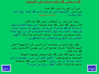 ‫إنهاء‬‫رجوع‬
-‫الوضوء‬ ‫في‬ ‫وسلم‬ ‫عليه‬ ‫ا‬ ‫صلى‬ ‫هديه‬
-، ‫عنه‬ ‫ا‬ ‫رضي‬ ‫هريرة‬ ‫أبي‬ ‫عن‬
‫النبي‬ ‫عن‬" "‫أبو‬ ‫رواه‬ ‫عليه‬ ‫ا‬ ‫اسم‬ ‫يذكر‬ ‫لم‬ ‫لمن‬ ‫وضوء‬ ‫ل‬
.‫وغيره‬ ‫داود‬‫ضعيف‬ ‫إسناده‬
-:‫قال‬ ‫عنه‬ ‫ا‬ ‫رضي‬ ‫الخطاب‬ ‫بن‬ ‫عمر‬ ‫عن‬ ‫روينا‬
:‫وسلم‬ ‫عليه‬ ‫ا‬ ‫صلى‬ ‫ا‬ ‫رسول‬ ‫قال‬: "‫اشهد‬ ‫فقال‬ ‫توضأ‬ ‫من‬
‫عبده‬ ‫محمدا‬ ‫أن‬ ‫واشهد‬ ، ‫له‬ ‫شريك‬ ‫ل‬ ‫وحده‬ ‫ا‬ ‫إل‬ ‫اله‬ ‫ل‬ ‫أن‬
”‫شاء‬ ‫أيها‬ ‫من‬ ‫يدخل‬ ‫الثمانية‬ ‫الجنة‬ ‫أبواب‬ ‫له‬ ‫فتحت‬ ، ‫ورسوله‬
" ‫فيه‬ ‫وزاد‬ ‫الترمذي‬ ‫ورواه‬ ، ‫صحيحه‬ ‫في‬ ‫مسلم‬ ‫رواه‬‫اللهم‬
." ‫المتطهرين‬ ‫من‬ ‫واجعلني‬ ‫التوابين‬ ‫من‬ ‫اجعلني‬
-"‫عمل‬ ‫كتابيهما‬ ‫في‬ ‫السني‬ ‫ابن‬ ‫وصاحبه‬ ‫النسائي‬ ‫روى‬ ‫وقد‬
"‫رضي‬ ‫الشعري‬ ‫موسى‬ ‫أبي‬ ‫عن‬ ‫صحيح‬ ‫بإسناد‬ ‫والليلة‬ ‫اليوم‬
:‫قال‬ ‫عنه‬ ‫ا‬
،‫فتوضأ‬ ،‫بوضوء‬ ‫وسلم‬ ‫عليه‬ ‫ا‬ ‫صلى‬ ‫ا‬ ‫رسول‬ ‫أتيت‬
:‫ويقول‬ ‫يدعو‬ ‫فسمعته‬"‫في‬ ‫لي‬ ‫ووسع‬ ، ‫ذنبي‬ ‫لي‬ ‫اغفر‬ ‫اللهم‬
" ‫رزقي‬ ‫في‬ ‫لي‬ ‫وبارك‬ ، ‫داري‬! :‫سمعتك‬ ‫ا‬ ‫نبي‬ ‫يا‬ ‫فقلت‬
:‫قال‬ ،‫وكذا‬ ‫بكذا‬ ‫تدعو‬" "‫شيء؟‬ ‫من‬ ‫تركن‬ ‫وهل‬
 