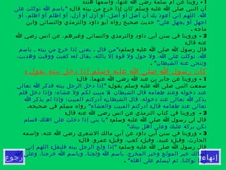 ‫إنهاء‬‫رجوع‬
1: -‫هند‬ ‫واسمها‬ ،‫عنها‬ ‫ا‬ ‫رضي‬ ‫سلمة‬ ‫أم‬ ‫عن‬ ‫روينا‬
:‫قال‬ ‫بيته‬ ‫من‬ ‫خرج‬ ‫إذا‬ ‫كان‬ ‫وسلم‬ ‫عليه‬ ‫ا‬ ‫صلى‬ ‫النبي‬ ‫أن‬"‫على‬ ‫توكلت‬ ‫ا‬ ‫باسم‬
‫أو‬ ،‫اظلم‬ ‫أو‬ ‫اظلم‬ ‫أو‬ ،‫أزل‬ ‫أو‬ ‫أزل‬ ‫آو‬ ،‫أضل‬ُ ‫أو‬ ‫أضل‬ ‫أن‬ ‫بك‬ ‫أعوذ‬ ‫إني‬ ‫اللهم‬ ،‫ا‬
"‫علي‬ ‫يجهل‬ ‫أو‬ ‫اجهل‬‫وابن‬ ‫والنسائي‬ ‫والترمذي‬ ‫داود‬ ‫أبو‬ ‫رواه‬ ‫صحيح‬ ‫حديث‬
. ‫ماجه‬
2-‫ا‬ ‫رضي‬ ‫انس‬ ‫عن‬ ،‫وغيرهم‬ ‫والنسائي‬ ‫والترمذي‬ ‫داود‬ ‫أبي‬ ‫سنن‬ ‫في‬ ‫وروينا‬
:‫قال‬ ‫عنه‬
‫وسلم‬ ‫عليه‬ ‫ا‬ ‫صلى‬ ‫ا‬ ‫رسول‬ ‫قال‬":‫باسم‬ ‫ـ‬ ‫بيته‬ ‫من‬ ‫خرج‬ ‫إذا‬ ‫يعني‬ ‫ـ‬ ‫قال‬ ‫من‬
:،‫وهديت‬ ‫ووقيت‬ ‫كفيت‬ ‫له‬ ‫يقال‬ ،‫بالله‬ ‫إل‬ ‫قوة‬ ‫ول‬ ‫حول‬ ‫ول‬ ،‫ا‬ ‫على‬ ‫توكلت‬ ،‫ا‬
"‫الشيطان‬ ‫عنه‬ ‫وتنحى‬.
: ‫يقول‬ ‫بيته‬ ‫دخل‬ ‫إذا‬ ‫وسلم‬ ‫عليه‬ ‫ا‬ ‫صلى‬ ‫ا‬ ‫رسول‬ ‫كان‬
1: -‫قال‬ ،‫عنهما‬ ‫ا‬ ‫رضي‬ ‫ا‬ ‫عبد‬ ‫بن‬ ‫جابر‬ ‫عن‬ ‫وروينا‬
:‫يقول‬ ‫وسلم‬ ‫عليه‬ ‫ا‬ ‫صلى‬ ‫النبي‬ ‫سمعت‬"‫تعالى‬ ‫ا‬ ‫فذكر‬ ‫بيته‬ ‫الرجل‬ ‫دخل‬ ‫إذا‬
:‫فلم‬ ‫دخل‬ ‫وإذا‬ ‫عشاء؛‬ ‫ول‬ ‫لكم‬ ‫مبيت‬ ‫ل‬ ‫الشيطان‬ ‫قال‬ ‫طعامه‬ ‫وعند‬ ‫دخوله‬ ‫عند‬
:‫ا‬ ‫يذكر‬ ‫لم‬ ‫وإذا‬ ‫المبيت؛‬ ‫أدركتم‬ ‫الشيطان‬ ‫قال‬ ،‫دخوله‬ ‫عند‬ ‫تعالى‬ ‫ا‬ ‫يذكر‬
" :‫والعشاء‬ ‫المبيت‬ ‫أدركتم‬ ‫قال‬ ‫طعامه‬ ‫عند‬ ‫تعالى‬.‫صحيحه‬ ‫في‬ ‫مسلم‬ ‫رواه‬
2: -‫قال‬ ‫عنه‬ ‫ا‬ ‫رضي‬ ‫انس‬ ‫عن‬ ‫الترمذي‬ ‫كتاب‬ ‫في‬ ‫وروينا‬
:‫وسلم‬ ‫عليه‬ ‫ا‬ ‫صلى‬ ‫ا‬ ‫رسول‬ ‫لي‬ ‫قال‬"‫فسلم‬ ‫اهلك‬ ‫على‬ ‫دخلت‬ ‫إذا‬ ‫بني‬ ‫يا‬
"‫بيتك‬ ‫أهل‬ ‫وعلى‬ ‫عليك‬ ‫بركة‬ ‫تكن‬
3-‫واسمه‬ ،‫عنه‬ ‫ا‬ ‫رضي‬ ‫الشعري‬ ‫مالك‬ ‫أبي‬ ‫عن‬ ‫داود‬ ‫أبي‬ ‫سنن‬ ‫في‬ ‫وروينا‬
: : : :‫قال‬ ،‫عمرو‬ ‫وقيل‬ ،‫كعب‬ ‫وقيل‬ ،‫عبيد‬ ‫وقيل‬ ،‫الحارث‬
:‫وسلم‬ ‫عليه‬ ‫ا‬ ‫صلى‬ ‫ا‬ ‫رسول‬ ‫قال‬: "‫إني‬ ‫اللهم‬ ‫فليقل‬ ‫بيته‬ ‫الرجل‬ ‫ولج‬ ‫إذا‬
‫ا‬ ‫وعلى‬ ،‫خرجنا‬ ‫ا‬ ‫وباسم‬ ،‫ولجنا‬ ‫ا‬ ‫باسم‬ ،‫المخرج‬ ‫وخير‬ ‫المولج‬ ‫خير‬ ‫أسالك‬
"‫أهله‬ ‫على‬ ‫ليسلم‬ ‫ثم‬ ،‫توكلنا‬ ‫ربنا‬.
 
