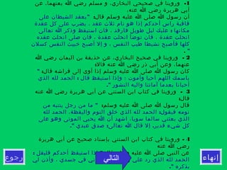 ‫إنهاء‬‫رجوع‬
1-‫عن‬ ،‫بعنهما‬ ‫ا‬ ‫رضي‬ ‫مسلم‬ ‫و‬ ،‫البخاري‬ ‫صحيحي‬ ‫في‬ ‫وروينا‬
،‫عنه‬ ‫ا‬ ‫رضي‬ ‫هريرة‬ ‫أبي‬
:‫قال‬ ‫وسلم‬ ‫عليه‬ ‫ا‬ ‫صلى‬ ‫ا‬ ‫رسول‬ ‫أن‬"‫على‬ ‫الشيطان‬ ‫يعقد‬
‫عقدة‬ ‫كل‬ ‫على‬ ‫يضرب‬ ، ‫عقد‬ ‫ثلث‬ ‫نام‬ ‫هو‬ ‫إذا‬ ‫أحدكم‬ ‫راس‬ ‫قافية‬
:‫تعالى‬ ‫ا‬ ‫وذكر‬ ‫استيقظ‬ ‫فان‬ ، ‫فارقد‬ ‫طويل‬ ‫ليل‬ ‫عليك‬ ‫مكانها‬
‫عقده‬ ‫انحلت‬ ‫صلى‬ ‫فان‬ ، ‫عقدة‬ ‫انحلت‬ ‫توضأ‬ ‫فان‬ ، ‫عقدة‬ ‫انحلت‬
‫كسلن‬ ‫النفس‬ ‫خبيث‬ ‫أصبح‬ ‫إل‬ ‫و‬ ، ‫النفس‬ ‫طيب‬ ‫نشيطا‬ ‫فأصبح‬ ‫كلها‬
".
2-‫ا‬ ‫رضي‬ ‫اليمان‬ ‫بن‬ ‫حذيفة‬ ‫عن‬ ،‫البخاري‬ ‫صحيح‬ ‫في‬ ‫وروينا‬
:‫قال‬ ‫عنه‬ ‫ا‬ ‫رضي‬ ‫ذر‬ ‫أبي‬ ‫وعن‬ ،‫عنهما‬
:‫قال‬ ‫فراشه‬ ‫إلى‬ ‫أوى‬ ‫إذا‬ ‫وسلم‬ ‫عليه‬ ‫ا‬ ‫صلى‬ ‫ا‬ ‫رسول‬ ‫كان‬"
:‫الذي‬ ‫لله‬ ‫الحمد‬ ‫قال‬ ‫استيقظ‬ ‫وإذا‬ ‫؛‬ ‫وأموت‬ ‫أحيا‬ ‫اللهم‬ ‫باسمك‬
." ‫النشور‬ ‫واليه‬ ‫آماتنا‬ ‫بعدما‬ ‫أحيانا‬
3-‫عنه‬ ‫ا‬ ‫رضي‬ ‫هريرة‬ ‫أبي‬ ‫عن‬ ‫السنني‬ ‫ابن‬ ‫كتاب‬ ‫في‬ ‫وروينا‬
:‫قال‬
:‫وسلم‬ ‫عليه‬ ‫ا‬ ‫صلى‬ ‫ا‬ ‫رسول‬ ‫قال‬"‫من‬ ‫ينتبه‬ ‫رجل‬ ‫من‬ ‫ما‬
:‫لله‬ ‫الحمد‬ ،‫واليقظة‬ ‫النوم‬ ‫خلق‬ ‫الذي‬ ‫لله‬ ‫الحمد‬ ‫فيقول‬ ‫نومه‬
‫على‬ ‫وهو‬ ‫الموتى‬ ‫يحيي‬ ‫ا‬ ‫أن‬ ‫اشهد‬ ،‫سويا‬ ‫سالما‬ ‫بعثني‬ ‫الذي‬
." : .‫عبدي‬ ‫صدق‬ ‫تعالى‬ ‫ا‬ ‫قال‬ ‫إل‬ ‫قدير‬ ‫شيء‬ ‫كل‬
4-‫هريرة‬ ‫أبي‬ ‫عن‬ ‫صحيح‬ ‫بإسناد‬ ‫السنني‬ ‫ابن‬ ‫كتاب‬ ‫في‬ ‫وروينا‬
‫عنه‬ ‫ا‬ ‫رضي‬
‫قال‬ ‫وسلم‬ ‫عليه‬ ‫ا‬ ‫صلى‬ ‫النبي‬ ‫عن‬: ":‫فليقل‬ ‫أحدكم‬ ‫استيقظ‬ ‫إذا‬
‫لي‬ ‫وأذن‬ ، ‫جسدي‬ ‫في‬ ‫وعافاني‬ ، ‫روحي‬ ‫علي‬ ‫رد‬ ‫الذي‬ ‫لله‬ ‫الحمد‬
." ‫بذكره‬
‫التالي‬
 