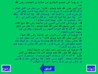 ‫إنهاء‬‫رجوع‬
5-‫ا‬ ‫رضي‬ ‫الصامت‬ ‫بن‬ ‫عبادة‬ ‫عن‬ ‫البخاري‬ ‫صحيح‬ ‫في‬ ‫روينا‬ ‫و‬
، ‫عنه‬
" :‫قال‬ ، ‫وسلم‬ ‫عليه‬ ‫ا‬ ‫صلى‬ ‫النبي‬ ‫عن‬: ‫فقال‬ ‫الليل‬ ‫من‬ ‫تعار‬ ‫من‬
‫على‬ ‫وهو‬ ‫الحمد‬ ‫وله‬ ‫الملك‬ ‫له‬ ، ‫له‬ ‫شريك‬ ‫ل‬ ‫وحده‬ ‫ا‬ ‫إل‬ ‫اله‬ ‫ل‬
‫وا‬ ، ‫ا‬ ‫إل‬ ‫اله‬ ‫ول‬ ، ‫ا‬ ‫وسبحان‬ ، ‫لله‬ ‫الحمد‬ ‫و‬ ، ‫قدير‬ ‫شيء‬ ‫كل‬
:‫أو‬ ‫ـ‬ ‫لي‬ ‫اغفر‬ ‫اللهم‬ ‫قال‬ ‫ثم‬ ، ‫بالله‬ ‫إل‬ ‫قوة‬ ‫ول‬ ‫حول‬ ‫ول‬ ، ‫اكبر‬
" ‫صلته‬ ‫قبلت‬ ‫توضأ‬ ‫فان‬ ، ‫له‬ ‫استجيب‬ ‫ـ‬ ‫دعا‬.
6-‫قالت‬ ‫عنها‬ ‫ا‬ ‫رضي‬ ‫عائشة‬ ‫عن‬ ‫السني‬ ‫ابن‬ ‫كتاب‬ ‫في‬ ‫وروينا‬
‫الليل‬ ‫من‬ ‫تعار‬ ‫إذا‬ ‫ـ‬ ‫وسلم‬ ‫عليه‬ ‫ا‬ ‫صلى‬ ‫ا‬ ‫رسول‬ ‫تعني‬ ‫ـ‬ ‫كان‬
:‫قال‬"‫وما‬ ‫والرض‬ ‫السموات‬ ‫رب‬ ‫القهار‬ ‫الواحد‬ ‫ا‬ ‫إل‬ ‫اله‬ ‫ل‬
." ‫الغفار‬ ‫العزيز‬ ‫بينهما‬
7: -‫عنها‬ ‫ا‬ ‫رضي‬ ‫عائشة‬ ‫عن‬ ‫السني‬ ‫ابن‬ ‫كتاب‬ ‫في‬ ‫وروينا‬
:‫قال‬ ‫وسلم‬ ‫عليه‬ ‫ا‬ ‫صلى‬ ‫النبي‬ ‫عن‬"‫رد‬ ‫عند‬ ‫يقول‬ ‫عبد‬ ‫من‬ ‫ما‬
:‫وله‬ ‫الملك‬ ‫له‬ ، ‫له‬ ‫شريك‬ ‫ل‬ ‫وحده‬ ‫ا‬ ‫إل‬ ‫اله‬ ‫ل‬ ‫روحه‬ ‫تعالى‬ ‫ا‬
‫ولو‬ ‫ذنوبه‬ ‫له‬ ‫تعالى‬ ‫ا‬ ‫غفر‬ ‫إل‬ ، ‫قدير‬ ‫شيء‬ ‫كل‬ ‫على‬ ‫وهو‬ ‫الحمد‬
." ‫البحر‬ ‫زبد‬ ‫مثل‬ ‫كانت‬
8: -‫أيضا‬ ‫عائشة‬ ‫عن‬ ‫أيضا‬ ‫داود‬ ‫أبي‬ ‫سنن‬ ‫في‬ ‫وروينا‬
‫الليل‬ ‫من‬ ‫استيقظ‬ ‫إذا‬ ‫كان‬ ‫وسلم‬ ‫عليه‬ ‫ا‬ ‫صلى‬ ‫ا‬ ‫رسول‬ ‫أن‬
:‫قال‬"،‫لذنبي‬ ‫استغفرك‬ ،‫وبحمدك‬ ‫اللهم‬ ‫سبحانك‬ ‫أنت‬ ‫إل‬ ‫اله‬ ‫ل‬
‫هديتن‬ ‫إذ‬ ‫بعد‬ ‫قلبي‬ ‫تزغ‬ ‫ول‬ ، ‫علما‬ ‫زدني‬ ‫اللهم‬ ، ‫رحمتك‬ ‫وأسألك‬
." ‫الوهاب‬ ‫أنت‬ ‫انك‬ ، ‫رحمة‬ ‫لدنك‬ ‫من‬ ‫لي‬ ‫وهب‬ ،‫ي‬
‫السابق‬
 