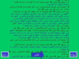 ‫إنهاء‬‫رجوع‬
:‫عنهما‬ ‫ا‬ ‫رضي‬
:‫قال‬ ‫فراشه‬ ‫إلى‬ ‫أوى‬ ‫إذا‬ ‫كان‬ ‫وسلم‬ ‫عليه‬ ‫ا‬ ‫صلى‬ ‫ا‬ ‫رسول‬ ‫أن‬"
"‫وأموت‬ ‫أحيا‬ ‫اللهم‬ ‫باسمك‬
2-‫وابن‬ ‫والنسائي‬ ‫والترمذي‬ ‫داود‬ ‫أبي‬ ‫وسنن‬ ‫مسلم‬ ‫صحيح‬ ‫في‬ ‫وروينا‬
،‫عنه‬ ‫ا‬ ‫رضي‬ ‫هريرة‬ ‫أبي‬ ‫عن‬ ، ‫ماجه‬
:‫فراشه‬ ‫إلى‬ ‫أوى‬ ‫إذا‬ ‫يقول‬ ‫كان‬ ‫انه‬ ‫وسلم‬ ‫عليه‬ ‫ا‬ ‫صلى‬ ‫النبي‬ ‫عن‬
"‫كل‬ ‫ورب‬ ‫ربنا‬ ،‫العظيم‬ ‫العرش‬ ‫ورب‬ ‫الرض‬ ‫ورب‬ ‫السموات‬ ‫رب‬ ‫اللهم‬
‫بك‬ ‫أعوذ‬ ،‫والقران‬ ‫والنجيل‬ ‫التوراة‬ ‫منزل‬ ،‫والنوى‬ ‫الحب‬ ‫فالق‬ ،‫شيء‬
،‫شيء‬ ‫قبلك‬ ‫فليس‬ ‫الول‬ ‫أنت‬ ‫بناصيته؛‬ ‫اخذ‬ ‫أنت‬ ‫شر‬ ‫ذي‬ ‫كل‬ ‫شر‬ ‫من‬
‫وأنت‬ ،‫شيء‬ ‫فوقك‬ ‫فليس‬ ‫الظاهر‬ ‫وأنت‬ ،‫شيء‬ ‫بعدك‬ ‫فليس‬ ‫الخر‬ ‫وأنت‬
"‫الفقر‬ ‫من‬ ‫وأغننا‬ ،‫الدين‬ ‫عنا‬ ‫اقض‬ ،‫شيء‬ ‫دونك‬ ‫فليس‬ ‫الباطن‬‫وفي‬
‫داود‬ ‫أبي‬ ‫رواية‬." "‫الفقر‬ ‫من‬ ‫وأغنني‬ ،‫الدين‬ ‫عني‬ ‫اقض‬
3-، ‫عنه‬ ‫ا‬ ‫رضي‬ ‫علي‬ ‫عن‬ ، ‫والنسائي‬ ‫داود‬ ‫أبي‬ ‫سنن‬ ‫في‬ ‫وروينا‬
:‫مضجعه‬ ‫عند‬ ‫يقول‬ ‫كان‬ ‫انه‬ ‫وسلم‬ ‫عليه‬ ‫ا‬ ‫صلى‬ ‫ا‬ ‫رسول‬ ‫عن‬"‫اللهم‬
،‫بناصيته‬ ‫اخذ‬ ‫أنت‬ ‫ما‬ ‫شر‬ ‫من‬ ،‫التامة‬ ‫وكلماتك‬ ،‫الكريم‬ ‫بوجهك‬ ‫أعوذ‬ ‫إني‬
‫يخلف‬ ‫ول‬ ،‫جندك‬ ‫يهزم‬ ‫ل‬ ‫اللهم‬ ،‫والمأثم‬ ‫المغرم‬ ‫تكشف‬ ‫أنت‬ ‫اللهم‬
."‫وبحمدك‬ ‫اللهم‬ ‫سبحانك‬ ،‫الجد‬ ‫منك‬ ‫الجد‬ ‫ذا‬ ‫ينفع‬ ‫ول‬ ،‫وعدك‬
4-‫رضي‬ ‫انس‬ ‫عن‬ ‫والترمذي‬ ‫داود‬ ‫أبي‬ ‫وسنن‬ ‫مسلم‬ ‫صحيح‬ ‫في‬ ‫وروينا‬
‫؛‬ ‫عنه‬ ‫ا‬
:‫قال‬ ‫فراشه‬ ‫إلى‬ ‫أوى‬ ‫إذا‬ ‫كان‬ ‫وسلم‬ ‫عليه‬ ‫ا‬ ‫صلى‬ ‫ا‬ ‫رسول‬ ‫إن‬
"‫له‬ ‫كافي‬ ‫ل‬ ‫ممن‬ ‫فكم‬ ،‫واوانا‬ ‫وكفانا‬ ،‫وسقانا‬ ‫أطعمنا‬ ‫الذي‬ ‫لله‬ ‫الحمد‬
"‫مؤوي‬ ‫ول‬.
5-‫ا‬ ‫رضي‬ ‫الشجعي‬ ‫نوفل‬ ‫عن‬ ، ‫والترمذي‬ ‫داود‬ ‫أبي‬ ‫سنن‬ ‫في‬ ‫وروينا‬
:‫قال‬ ‫عنه‬
:‫وسلم‬ ‫عليه‬ ‫ا‬ ‫صلى‬ ‫ا‬ ‫رسول‬ ‫لي‬ ‫قال‬: "،‫الكافرون‬ ‫أيها‬ ‫يا‬ ‫قل‬ ‫اقرأ‬
‫التالي‬
 