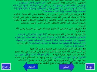 ‫إنهاء‬‫رجوع‬
! :‫بكلمات‬ ‫مرني‬ ‫ا‬ ‫رسول‬ ‫يا‬ ‫قال‬ ‫عنه‬ ‫ا‬ ‫رضي‬ ‫الصديق‬ ‫بكر‬ ‫أبا‬ ‫أن‬
:‫قال‬ ،‫أمسيت‬ ‫وإذا‬ ‫أصبحت‬ ‫إذا‬ ‫أقولهن‬"‫السموات‬ ‫فاطر‬ ‫اللهم‬ ‫قل‬
‫اله‬ ‫ل‬ ‫أن‬ ‫اشهد‬ ،‫ومليكه‬ ‫شيء‬ ‫كل‬ ‫رب‬ ،‫والشهادة‬ ‫الغيب‬ ‫عالم‬ ،‫والرض‬
: .‫إذا‬ ‫قلها‬ ‫قال‬ ‫وشركه‬ ‫الشيطان‬ ‫وشر‬ ‫نفسي‬ ‫شر‬ ‫من‬ ‫بك‬ ‫أعوذ‬ ،‫أنت‬ ‫إل‬
"‫مضجعك‬ ‫أخذت‬ ‫وإذا‬ ‫أمسيت‬ ‫وإذا‬ ‫أصبحت‬.
11: -‫قالت‬ ، ‫عنها‬ ‫ا‬ ‫رضي‬ ‫عائشة‬ ‫عن‬ ، ‫السني‬ ‫ابن‬ ‫كتاب‬ ‫في‬ ‫وروينا‬
‫فارق‬ ‫حتى‬ ‫ينام‬ ‫ـ‬ ‫صحبته‬ ‫منذ‬ ‫ـ‬ ‫وسلم‬ ‫عليه‬ ‫ا‬ ‫صلى‬ ‫ا‬ ‫رسول‬ ‫كان‬ ‫ما‬
،‫الكبر‬ ‫وسوء‬ ،‫والبخل‬ ‫والسامة‬ ،‫والكسل‬ ‫الجبن‬ ‫من‬ ‫يتعوذ‬ ‫حتى‬ ‫الدنيا‬
‫الشيطان‬ ‫ومن‬ ،‫القبر‬ ‫وعذاب‬ ،‫والمال‬ ‫الهل‬ ‫في‬ ‫المنظر‬ ‫وسوء‬
. ‫وشركه‬
12-‫ا‬ ‫رضي‬ ‫هريرة‬ ‫أبي‬ ‫عن‬ ‫ومسلم‬ ‫البخاري‬ ‫صحيحي‬ ‫في‬ ‫وروينا‬
:‫قال‬ ‫عنه‬
:‫وسلم‬ ‫عليه‬ ‫ا‬ ‫صلى‬ ‫ا‬ ‫رسول‬ ‫قال‬"‫فراشه‬ ‫إلى‬ ‫أحدكم‬ ‫أوى‬ ‫إذا‬
:‫يقول‬ ‫ثم‬ ،‫عليه‬ ‫خلفه‬ ‫ما‬ ‫يدري‬ ‫ل‬ ‫فانه‬ ،‫أزاره‬ ‫بداخلة‬ ‫فراشه‬ ‫فلينفض‬
،‫فارحمها‬ ‫نفسي‬ ‫أمسكت‬ ‫إن‬ ،‫ارفعه‬ ‫وبك‬ ‫جنبي‬ ‫وضعت‬ ‫ربي‬ ‫باسمك‬
"‫الصالحين‬ ‫عبادك‬ ‫به‬ ‫تحفظ‬ ‫بما‬ ‫فاحفظها‬ ‫أرسلتها‬ ‫وان‬‫رواية‬ ‫وفي‬
"."‫مرات‬ ‫ثلث‬ ‫ينفضه‬
13-‫عنها‬ ‫ا‬ ‫رضي‬ ‫عائشة‬ ‫عن‬ ‫الصحيحين‬ ‫في‬ ‫وروينا‬
‫جمع‬ ‫ليلة‬ ‫كل‬ ‫فراشه‬ ‫إلى‬ ‫أوى‬ ‫إذا‬ ‫كان‬ ‫وسلم‬ ‫عليه‬ ‫ا‬ ‫صلى‬ ‫النبي‬ ‫أن‬
:‫فيهما‬ ‫وقرا‬ ‫فيهما‬ ‫نفث‬ ‫ثم‬ ‫كفيه‬{ }‫احد‬ ‫ا‬ ‫هو‬ ‫قل‬‫و‬}‫برب‬ ‫أعوذ‬ ‫قل‬
{‫الفلق‬‫و‬{ }‫الناس‬ ‫برب‬ ‫أعوذ‬ ‫قل‬،‫جسده‬ ‫من‬ ‫استطاع‬ ‫ما‬ ‫بهما‬ ‫مسح‬ ‫ثم‬
‫ثلث‬ ‫ذلك‬ ‫يفعل‬ ،‫جسده‬ ‫من‬ ‫اقبل‬ ‫وما‬ ‫ووجهه‬ ‫رأسه‬ ‫على‬ ‫بهما‬ ‫يبدأ‬
. : :‫ريق‬ ‫بل‬ ‫لطيف‬ ‫نفخ‬ ‫النفث‬ ‫اللغة‬ ‫أهل‬ ‫قال‬ ،‫مرات‬
‫التالي‬‫السابق‬
 