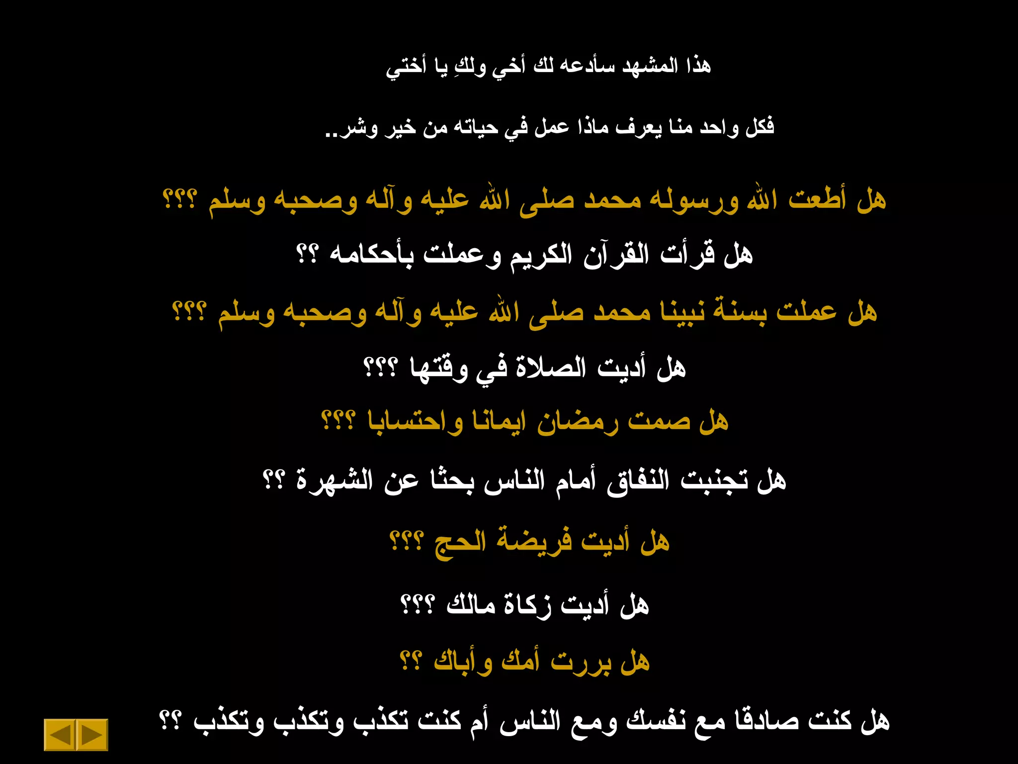 ‫أختي‬ ‫يا‬ ‫ك‬ِ  ‫ول‬ ‫أخي‬ ‫لك‬ ‫سأدعه‬ ‫المشهد‬ ‫هذا‬
..‫وشر‬ ‫خير‬ ‫من‬ ‫حياته‬ ‫في‬ ‫عمل‬ ‫ماذا‬ ‫يعرف‬ ‫منا‬ ‫واحد‬ ‫فكل‬
‫؟؟؟‬ ‫وسلم‬ ‫وصحبه‬ ‫وآله‬ ‫عليه‬ ‫ال‬ ‫صلى‬ ‫محمد‬ ‫ورسوله‬ ‫ال‬ ‫أطعت‬ ‫هل‬
‫؟؟‬ ‫بأحكامه‬ ‫وعملت‬ ‫الكريم‬ ‫القرآن‬ ‫قرأت‬ ‫هل‬
‫؟؟؟‬ ‫وسلم‬ ‫وصحبه‬ ‫وآله‬ ‫عليه‬ ‫ال‬ ‫صلى‬ ‫محمد‬ ‫نبينا‬ ‫بسنة‬ ‫عملت‬ ‫هل‬
‫؟؟؟‬ ‫وقتها‬ ‫في‬ ‫الصل ة‬ ‫أديت‬ ‫هل‬
‫؟؟؟‬ ‫واحتسابا‬ ‫ايمانا‬ ‫رمضان‬ ‫صمت‬ ‫هل‬
‫؟؟‬ ‫الشهر ة‬ ‫عن‬ ‫بحثا‬ ‫الناس‬ ‫أمام‬ ‫النفاق‬ ‫تجنبت‬ ‫هل‬
‫؟؟؟‬ ‫الحج‬ ‫فريضة‬ ‫أديت‬ ‫هل‬
‫؟؟؟‬ ‫مالك‬ ‫زكا ة‬ ‫أديت‬ ‫هل‬
‫؟؟‬ ‫وأباك‬ ‫أمك‬ ‫بررت‬ ‫هل‬
‫؟؟‬ ‫وتكذب‬ ‫وتكذب‬ ‫تكذب‬ ‫كنت‬ ‫أم‬ ‫الناس‬ ‫ومع‬ ‫نفسك‬ ‫مع‬ ‫صادقا‬ ‫كنت‬ ‫هل‬
 