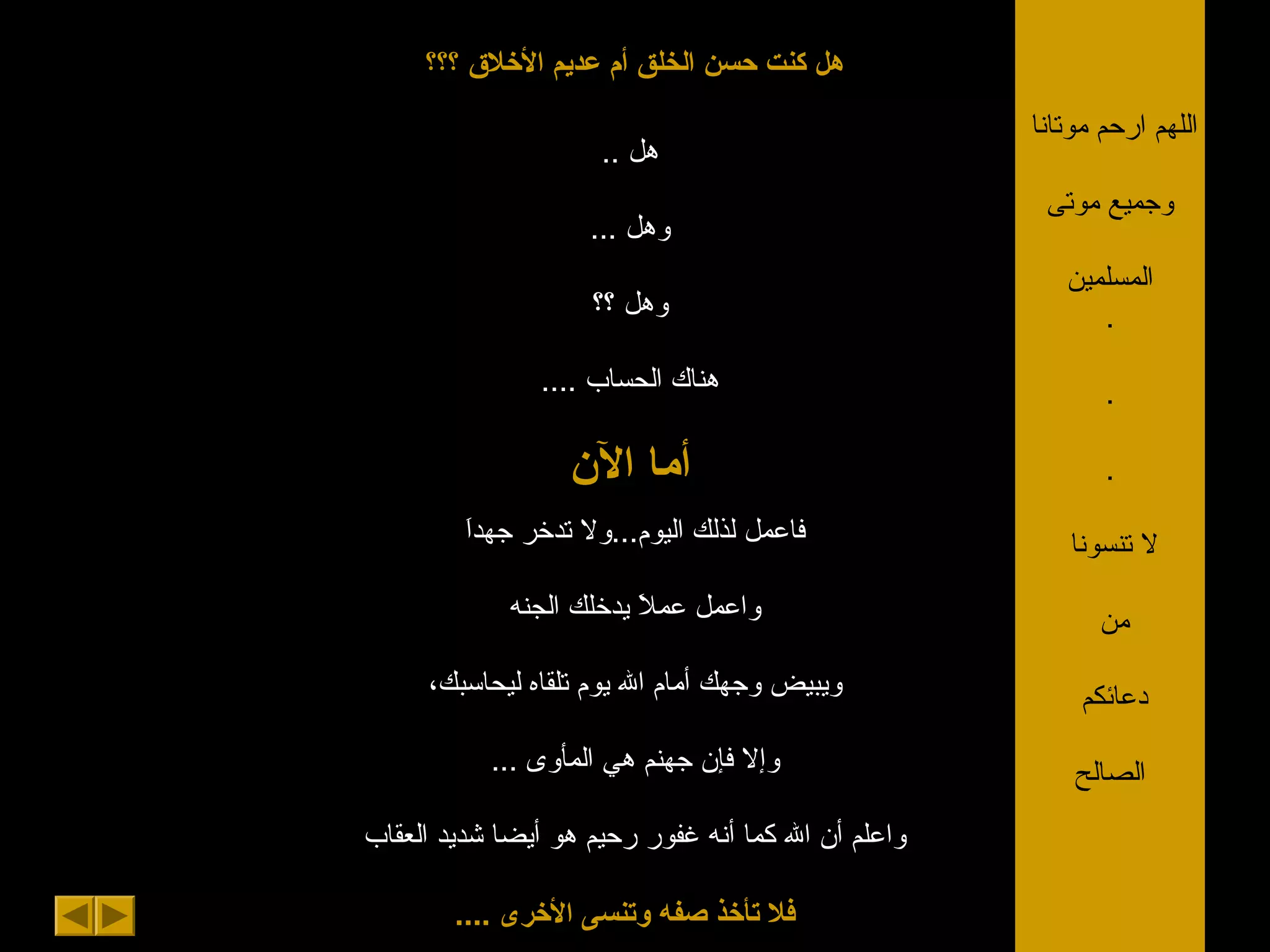 ‫؟؟؟‬ ‫الخلق‬ ‫عديم‬ ‫أم‬ ‫الخلق‬ ‫حسن‬ ‫كنت‬ ‫هل‬
.. ‫هل‬
... ‫وهل‬
‫؟؟‬ ‫وهل‬
.... ‫الحساب‬ ‫هناك‬
‫الن‬ ‫أما‬
‫ا‬َ‫جهد‬ ‫تدخر‬ ‫اليوم...ول‬ ‫لذلك‬ ‫فاعمل‬
‫الجنه‬ ‫يدخلك‬ ‫ال‬َ ‫عم‬ ‫واعمل‬
،‫ليحاسبك‬ ‫تلقاه‬ ‫يوم‬ ‫ال‬ ‫أمام‬ ‫وجهك‬ ‫ويبيض‬
... ‫المأوى‬ ‫هي‬ ‫جهنم‬ ‫فإن‬ ‫وإل‬
‫العقاب‬ ‫شديد‬ ‫أيضا‬ ‫هو‬ ‫رحيم‬ ‫غفور‬ ‫أنه‬ ‫كما‬ ‫ال‬ ‫أن‬ ‫واعلم‬
.... ‫الخرى‬ ‫وتنسى‬ ‫صفه‬ ‫تأخذ‬ ‫فل‬
‫موتانا‬ ‫ارحم‬ ‫اللهم‬
‫موتى‬ ‫وجميع‬
‫المسلمين‬
.
.
.
‫تنسونا‬ ‫ل‬
‫من‬
‫دعائكم‬
‫الصالح‬
 