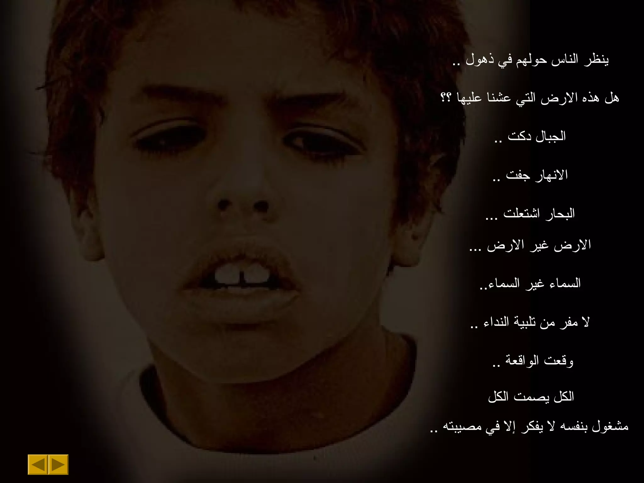 .. ‫ذهول‬ ‫في‬ ‫حولهم‬ ‫الناس‬ ‫ينظر‬
‫؟؟‬ ‫عليها‬ ‫عشنا‬ ‫التي‬ ‫الرض‬ ‫هذه‬ ‫هل‬
.. ‫دكت‬ ‫الجبال‬
.. ‫جفت‬ ‫النهار‬
‫اشتعلت‬ ‫البحار‬...
... ‫الرض‬ ‫غير‬ ‫الرض‬
..‫السماء‬ ‫غير‬ ‫السماء‬
.. ‫النداء‬ ‫تلبية‬ ‫من‬ ‫مفر‬ ‫ل‬
.. ‫الواقعة‬ ‫وقعت‬
‫الكل‬ ‫يصمت‬ ‫الكل‬
.. ‫مصيبته‬ ‫في‬ ‫إل‬ ‫يفكر‬ ‫ل‬ ‫بنفسه‬ ‫مشغول‬
 