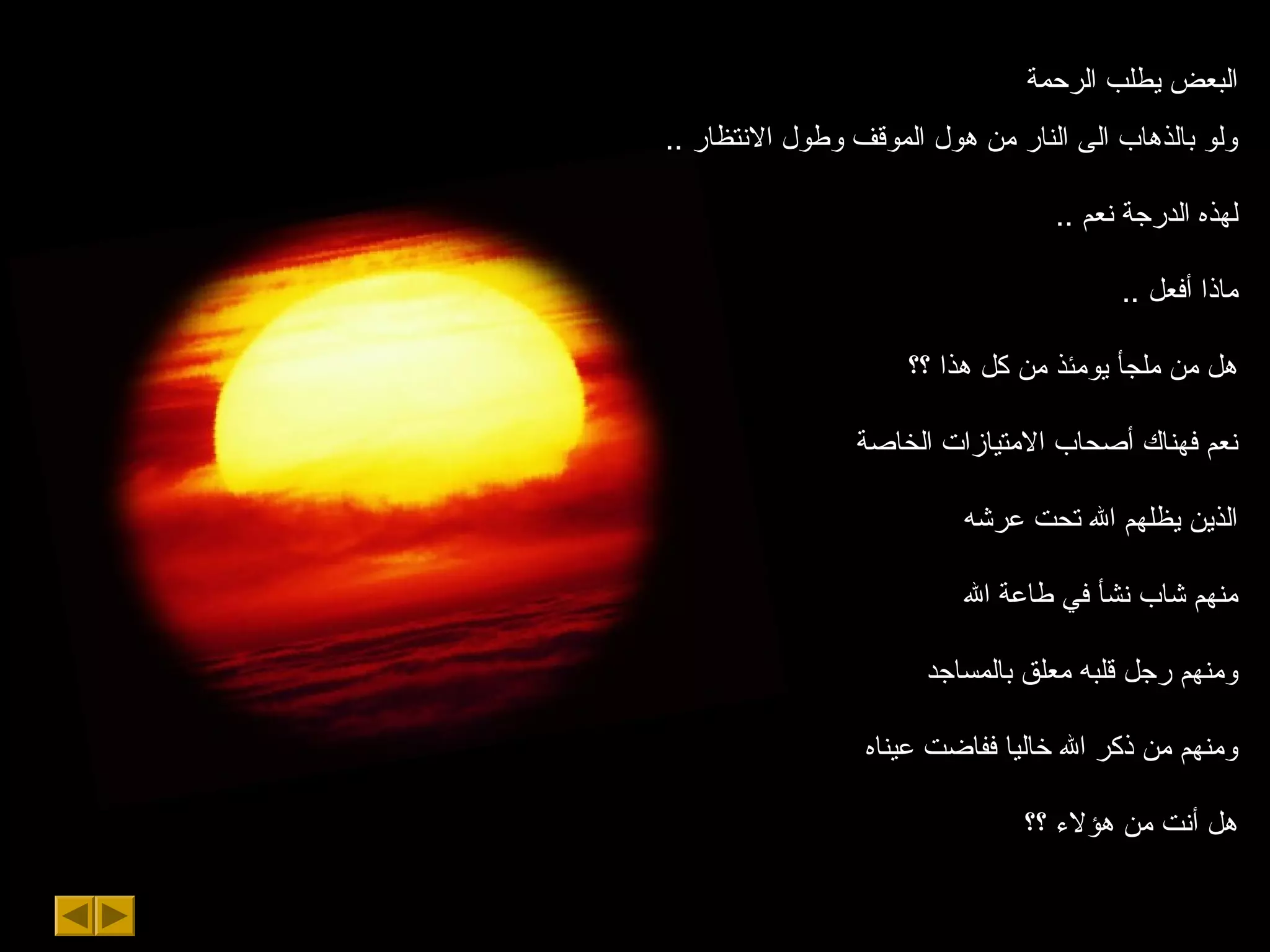 ‫الرحمة‬ ‫يطلب‬ ‫البعض‬
.. ‫السنتظار‬ ‫وطول‬ ‫الموقف‬ ‫هول‬ ‫من‬ ‫النار‬ ‫الى‬ ‫بالذهاب‬ ‫ولو‬
.. ‫سنعم‬ ‫الدرجة‬ ‫لهذه‬
.. ‫أفعل‬ ‫ماذا‬
‫؟؟‬ ‫هذا‬ ‫كل‬ ‫من‬ ‫يومئذ‬ ‫ملجأ‬ ‫من‬ ‫هل‬
‫الخاصة‬ ‫المتيازات‬ ‫أصحاب‬ ‫فهناك‬ ‫سنعم‬
‫عرشه‬ ‫تحت‬ ‫ال‬ ‫يظلهم‬ ‫الذين‬
‫ال‬ ‫طاعة‬ ‫في‬ ‫سنشأ‬ ‫شاب‬ ‫منهم‬
‫بالمساجد‬ ‫معلق‬ ‫قلبه‬ ‫رجل‬ ‫ومنهم‬
‫عيناه‬ ‫ففاضت‬ ‫خاليا‬ ‫ال‬ ‫ذكر‬ ‫من‬ ‫ومنهم‬
‫؟؟‬ ‫هؤلء‬ ‫من‬ ‫أسنت‬ ‫هل‬
 