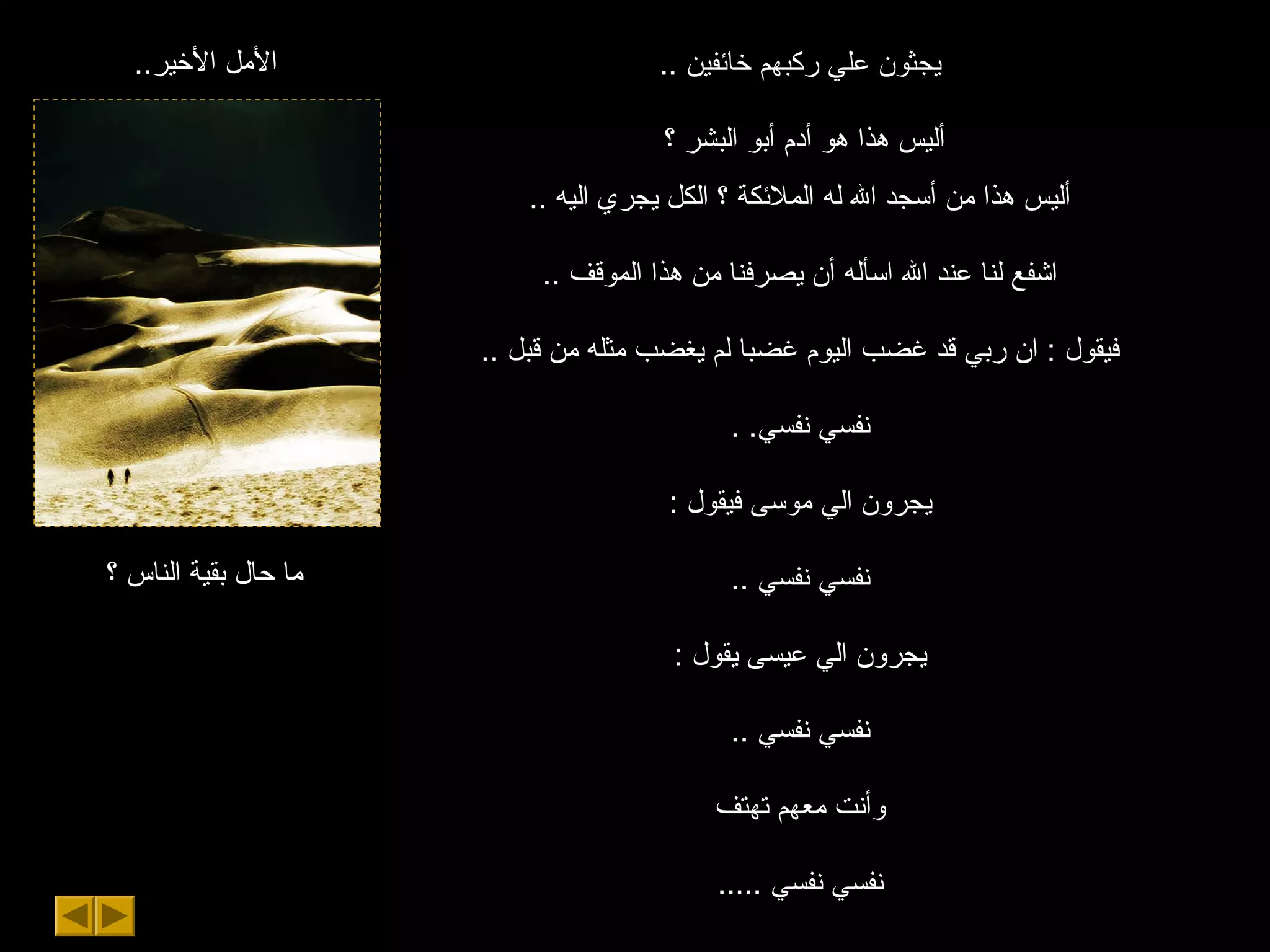 ..‫اليخير‬ ‫اللمل‬
‫؟‬ ‫الناس‬ ‫بقية‬ ‫حال‬ ‫لما‬
.. ‫يخائفين‬ ‫ركبهم‬ ‫علي‬ ‫يجثون‬
‫؟‬ ‫البشر‬ ‫أبو‬ ‫أدم‬ ‫هو‬ ‫هذا‬ ‫أليس‬
.. ‫اليه‬ ‫يجري‬ ‫الكل‬ ‫؟‬ ‫الملئكة‬ ‫له‬ ‫ال‬ ‫أسجد‬ ‫لمن‬ ‫هذا‬ ‫أليس‬
.. ‫الموقف‬ ‫هذا‬ ‫لمن‬ ‫يصرفنا‬ ‫أن‬ ‫اسأله‬ ‫ال‬ ‫عند‬ ‫لنا‬ ‫اشفع‬
.. ‫قبل‬ ‫لمن‬ ‫لمثله‬ ‫يغضب‬ ‫لم‬ ‫غضبا‬ ‫اليوم‬ ‫غضب‬ ‫قد‬ ‫ربي‬ ‫ان‬ : ‫فيقول‬
. .‫نفسي‬ ‫نفسي‬
: ‫فيقول‬ ‫لموسى‬ ‫الي‬ ‫يجرون‬
.. ‫نفسي‬ ‫نفسي‬
: ‫يقول‬ ‫عيسى‬ ‫الي‬ ‫يجرون‬
.. ‫نفسي‬ ‫نفسي‬
‫تهتف‬ ‫لمعهم‬ ‫وأنت‬
..... ‫نفسي‬ ‫نفسي‬
 