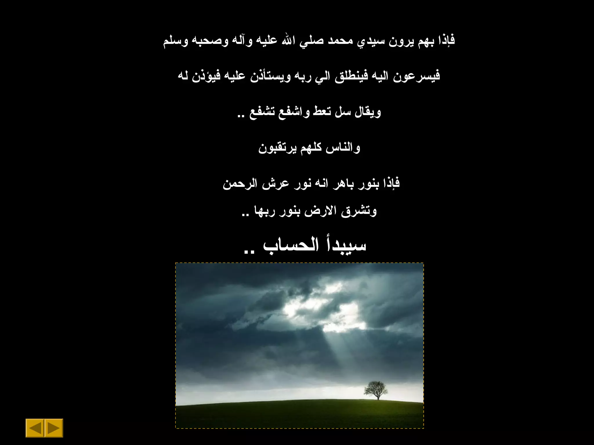 ‫وسلم‬ ‫وصحبه‬ ‫وآله‬ ‫عليه‬ ‫ال‬ ‫صلي‬ ‫محمد‬ ‫سيدي‬ ‫يرون‬ ‫بهم‬ ‫فإذا‬
‫له‬ ‫فيؤذن‬ ‫عليه‬ ‫ويستأذن‬ ‫ربه‬ ‫الي‬ ‫فينطلق‬ ‫اليه‬ ‫فيسرعون‬
.. ‫تشفع‬ ‫واشفع‬ ‫تعط‬ ‫سل‬ ‫ويقال‬
‫يرتقبون‬ ‫كلهم‬ ‫والناس‬
‫الرحمن‬ ‫عرش‬ ‫نور‬ ‫انه‬ ‫باهر‬ ‫بنور‬ ‫فإذا‬
.. ‫ربها‬ ‫بنور‬ ‫الرض‬ ‫وتشرق‬
.. ‫الحساب‬ ‫سيبدأ‬
 