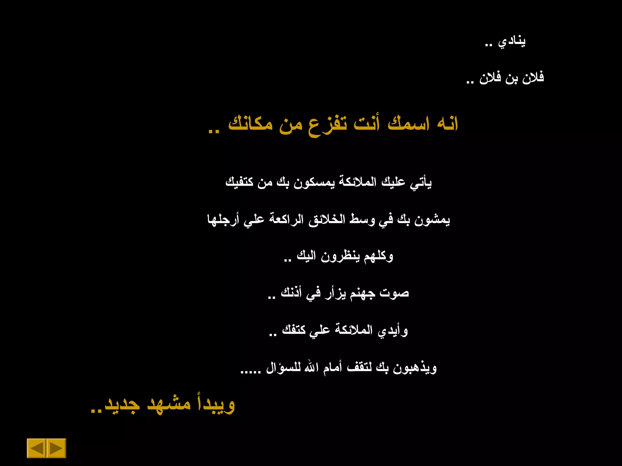 .. ‫ينادي‬
.. ‫فلن‬ ‫بن‬ ‫فلن‬
.. ‫مكانك‬ ‫من‬ ‫تفزع‬ ‫أنت‬ ‫اسمك‬ ‫انه‬
‫كتفيك‬ ‫من‬ ‫بك‬ ‫يمسكون‬ ‫الملكئكة‬ ‫عليك‬ ‫يأتي‬
‫أرجلها‬ ‫علي‬ ‫الراكعة‬ ‫الخلكئق‬ ‫وسط‬ ‫في‬ ‫بك‬ ‫يمشون‬
.. ‫اليك‬ ‫ينظرون‬ ‫وكلهم‬
.. ‫أذنك‬ ‫في‬ ‫يزأر‬ ‫جهنم‬ ‫صوت‬
.. ‫كتفك‬ ‫علي‬ ‫الملكئكة‬ ‫وأيدي‬
..... ‫للسؤال‬ ‫ال‬ ‫أمام‬ ‫لتقف‬ ‫بك‬ ‫ويذهبون‬
..‫جديد‬ ‫مشهد‬ ‫ويبدأ‬
 