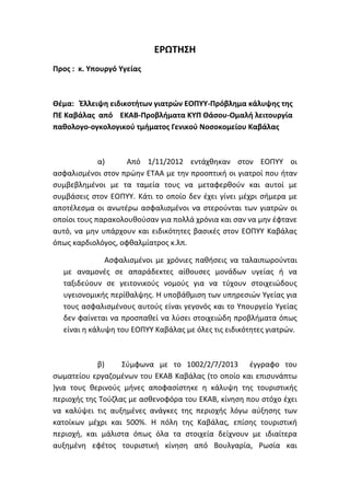 ΕΡΩΣΗ΢Η
Προσ : κ. Τπουργό Τγείασ
Θζμα: Έλλειψη ειδικοτήτων γιατρϊν ΕΟΠΤΤ-Πρόβλημα κάλυψησ τησ
ΠΕ Καβάλασ από ΕΚΑΒ-Προβλήματα ΚΤΠ Θάςου-Ομαλή λειτουργία
παθολογο-ογκολογικοφ τμήματοσ Γενικοφ Νοςοκομείου Καβάλασ
α) Από 1/11/2012 εντάχκθκαν ςτον ΕΟΠΤΤ οι
αςφαλιςμζνοι ςτον πρϊθν ΕΣΑΑ με τθν προοπτικι οι γιατροί που ιταν
ςυμβεβλθμζνοι με τα ταμεία τουσ να μεταφερκοφν και αυτοί με
ςυμβάςεισ ςτον ΕΟΠΤΤ. Κάτι το οποίο δεν ζχει γίνει μζχρι ςιμερα με
αποτζλεςμα οι ανωτζρω αςφαλιςμζνοι να ςτεροφνται των γιατρϊν οι
οποίοι τουσ παρακολουκοφςαν για πολλά χρόνια και ςαν να μθν ζφτανε
αυτό, να μθν υπάρχουν και ειδικότθτεσ βαςικζσ ςτον ΕΟΠΤΤ Καβάλασ
όπωσ καρδιολόγοσ, οφκαλμίατροσ κ.λπ.
Αςφαλιςμζνοι με χρόνιεσ πακιςεισ να ταλαιπωροφνται
με αναμονζσ ςε απαράδεκτεσ αίκουςεσ μονάδων υγείασ ι να
ταξιδεφουν ςε γειτονικοφσ νομοφσ για να τφχουν ςτοιχειϊδουσ
υγειονομικισ περίκαλψθσ. Η υποβάκμιςθ των υπθρεςιϊν Τγείασ για
τουσ αςφαλιςμζνουσ αυτοφσ είναι γεγονόσ και το Τπουργείο Τγείασ
δεν φαίνεται να προςπακεί να λφςει ςτοιχειϊδθ προβλιματα όπωσ
είναι θ κάλυψθ του ΕΟΠΤΤ Καβάλασ με όλεσ τισ ειδικότθτεσ γιατρϊν.
β) ΢φμφωνα με το 1002/2/7/2013 ζγγραφο του
ςωματείου εργαηομζνων του ΕΚΑΒ Καβάλασ (το οποίο και επιςυνάπτω
)για τουσ κερινοφσ μινεσ αποφαςίςτθκε θ κάλυψθ τθσ τουριςτικισ
περιοχισ τθσ Σοφηλασ με αςκενοφόρα του ΕΚΑΒ, κίνθςθ που ςτόχο ζχει
να καλφψει τισ αυξθμζνεσ ανάγκεσ τθσ περιοχισ λόγω αφξθςθσ των
κατοίκων μζχρι και 500%. Η πόλθ τθσ Καβάλασ, επίςθσ τουριςτικι
περιοχι, και μάλιςτα όπωσ όλα τα ςτοιχεία δείχνουν με ιδιαίτερα
αυξθμζνθ εφζτοσ τουριςτικι κίνθςθ από Βουλγαρία, Ρωςία και
 