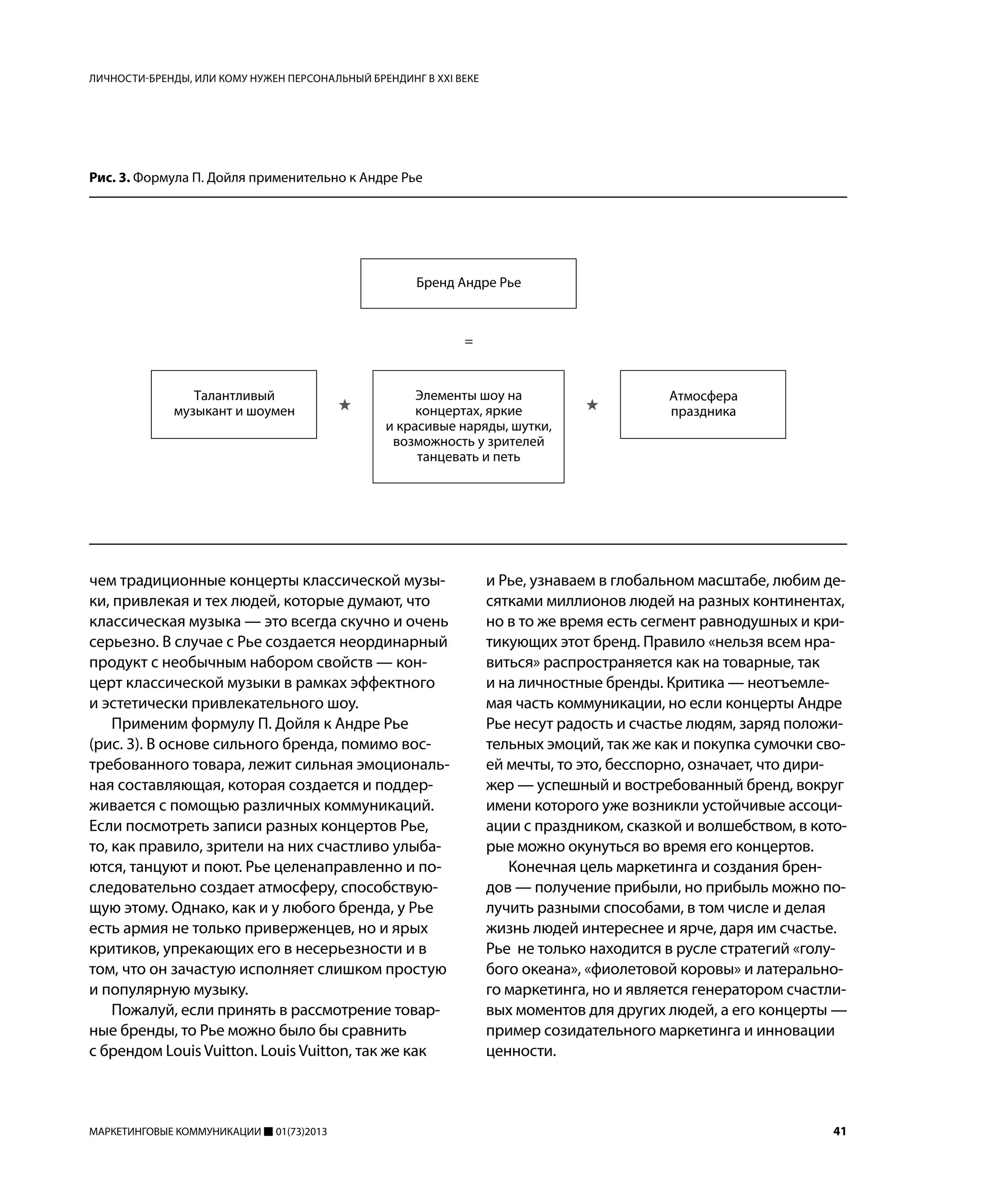 МАРКЕТИНГОВЫЕ КОММУНИКАЦИИ 01(73)2013 41
чем традиционные концерты классической музы-
ки, привлекая и тех людей, которые думают, что
классическая музыка — это всегда скучно и очень
серьезно. В случае с Рье создается неординарный
продукт с необычным набором свойств — кон-
церт классической музыки в рамках эффектного
и эстетически привлекательного шоу.
Применим формулу П. Дойля к Андре Рье
(рис. 3). В основе сильного бренда, помимо вос-
требованного товара, лежит сильная эмоциональ-
ная составляющая, которая создается и поддер-
живается с помощью различных коммуникаций.
Если посмотреть записи разных концертов Рье,
то, как правило, зрители на них счастливо улыба-
ются, танцуют и поют. Рье целенаправленно и по-
следовательно создает атмосферу, способствую-
щую этому. Однако, как и у любого бренда, у Рье
есть армия не только приверженцев, но и ярых
критиков, упрекающих его в несерьезности и в
том, что он зачастую исполняет слишком простую
и популярную музыку.
Пожалуй, если принять в рассмотрение товар-
ные бренды, то Рье можно было бы сравнить
с брендом Louis Vuitton. Louis Vuitton, так же как
и Рье, узнаваем в глобальном масштабе, любим де-
сятками миллионов людей на разных континентах,
но в то же время есть сегмент равнодушных и кри-
тикующих этот бренд. Правило «нельзя всем нра-
виться» распространяется как на товарные, так
и на личностные бренды. Критика — неотъемле-
мая часть коммуникации, но если концерты Андре
Рье несут радость и счастье людям, заряд положи-
тельных эмоций, так же как и покупка сумочки сво-
ей мечты, то это, бесспорно, означает, что дири-
жер — успешный и востребованный бренд, вокруг
имени которого уже возникли устойчивые ассоци-
ации с праздником, сказкой и волшебством, в кото-
рые можно окунуться во время его концертов.
Конечная цель маркетинга и создания брен-
дов — получение прибыли, но прибыль можно по-
лучить разными способами, в том числе и делая
жизнь людей интереснее и ярче, даря им счастье.
Рье не только находится в русле стратегий «голу-
бого океана», «фиолетовой коровы» и латерально-
го маркетинга, но и является генератором счастли-
вых моментов для других людей, а его концерты —
пример созидательного маркетинга и инновации
ценности.
ЛИЧНОСТИ-БРЕНДЫ, ИЛИ КОМУ НУЖЕН ПЕРСОНАЛЬНЫЙ БРЕНДИНГ В XXI ВЕКЕ
Рис. 3. Формула П. Дойля применительно к Андре Рье
 