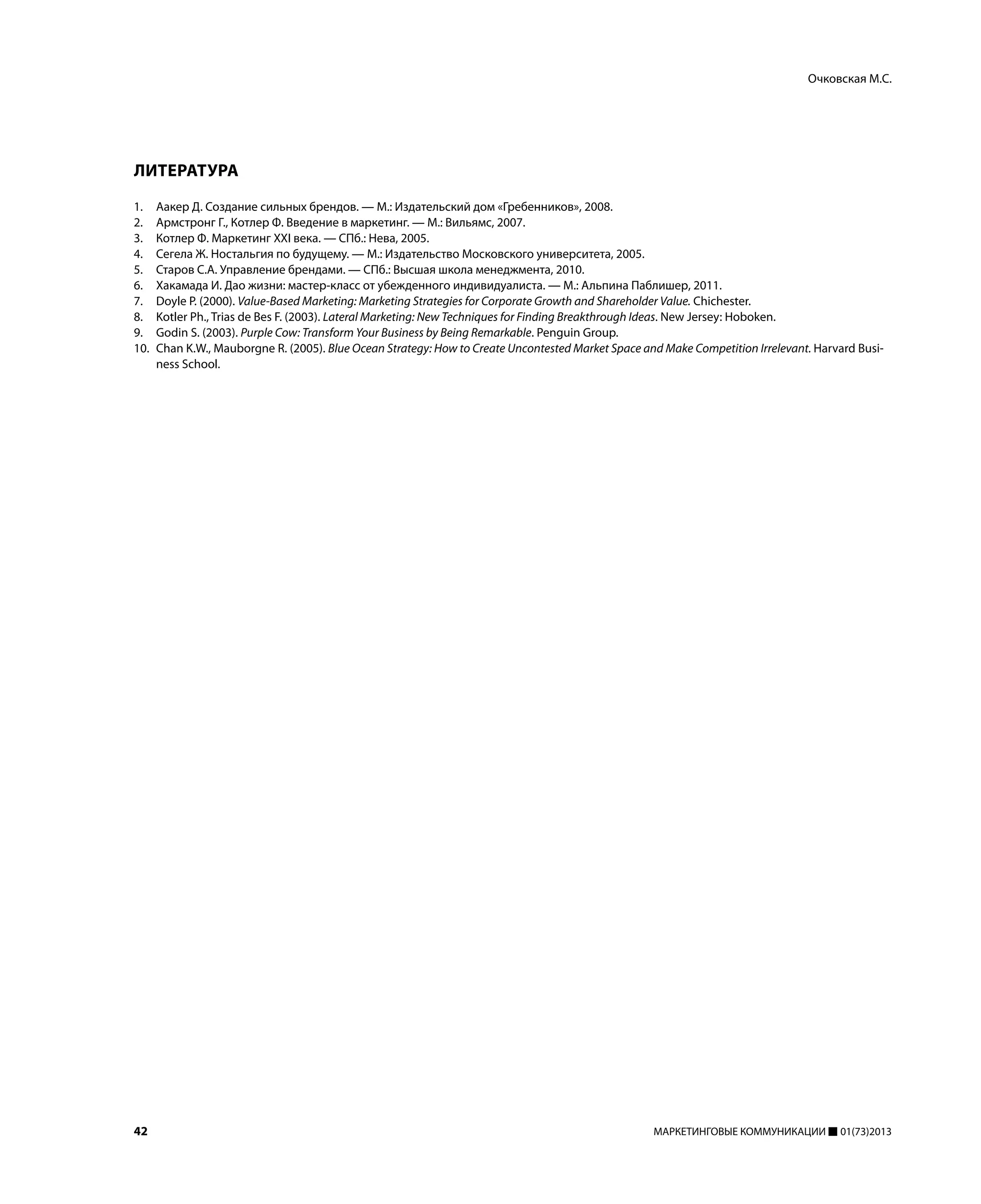 42 МАРКЕТИНГОВЫЕ КОММУНИКАЦИИ 01(73)2013
ЛИТЕРАТУРА
1. Аакер Д. Создание сильных брендов. — М.: Издательский дом «Гребенников», 2008.
2. Армстронг Г., Котлер Ф. Введение в маркетинг. — М.: Вильямс, 2007.
3. Котлер Ф. Маркетинг XXI века. — СПб.: Нева, 2005.
4. Сегела Ж. Ностальгия по будущему. — М.: Издательство Московского университета, 2005.
5. Старов С.А. Управление брендами. — СПб.: Высшая школа менеджмента, 2010.
6. Хакамада И. Дао жизни: мастер-класс от убежденного индивидуалиста. — М.: Альпина Паблишер, 2011.
7. Doyle P. (2000). Value-Based Marketing: Marketing Strategies for Corporate Growth and Shareholder Value. Chichester.
8. Kotler Ph., Trias de Bes F. (2003). Lateral Marketing: New Techniques for Finding Breakthrough Ideas. New Jersey: Hoboken.
9. Godin S. (2003). Purple Cow: Transform Your Business by Being Remarkable. Penguin Group.
10. Chan K.W., Mauborgne R. (2005). Blue Ocean Strategy: How to Create Uncontested Market Space and Make Competition Irrelevant. Harvard Busi-
ness School.
Очковская М.С.
 