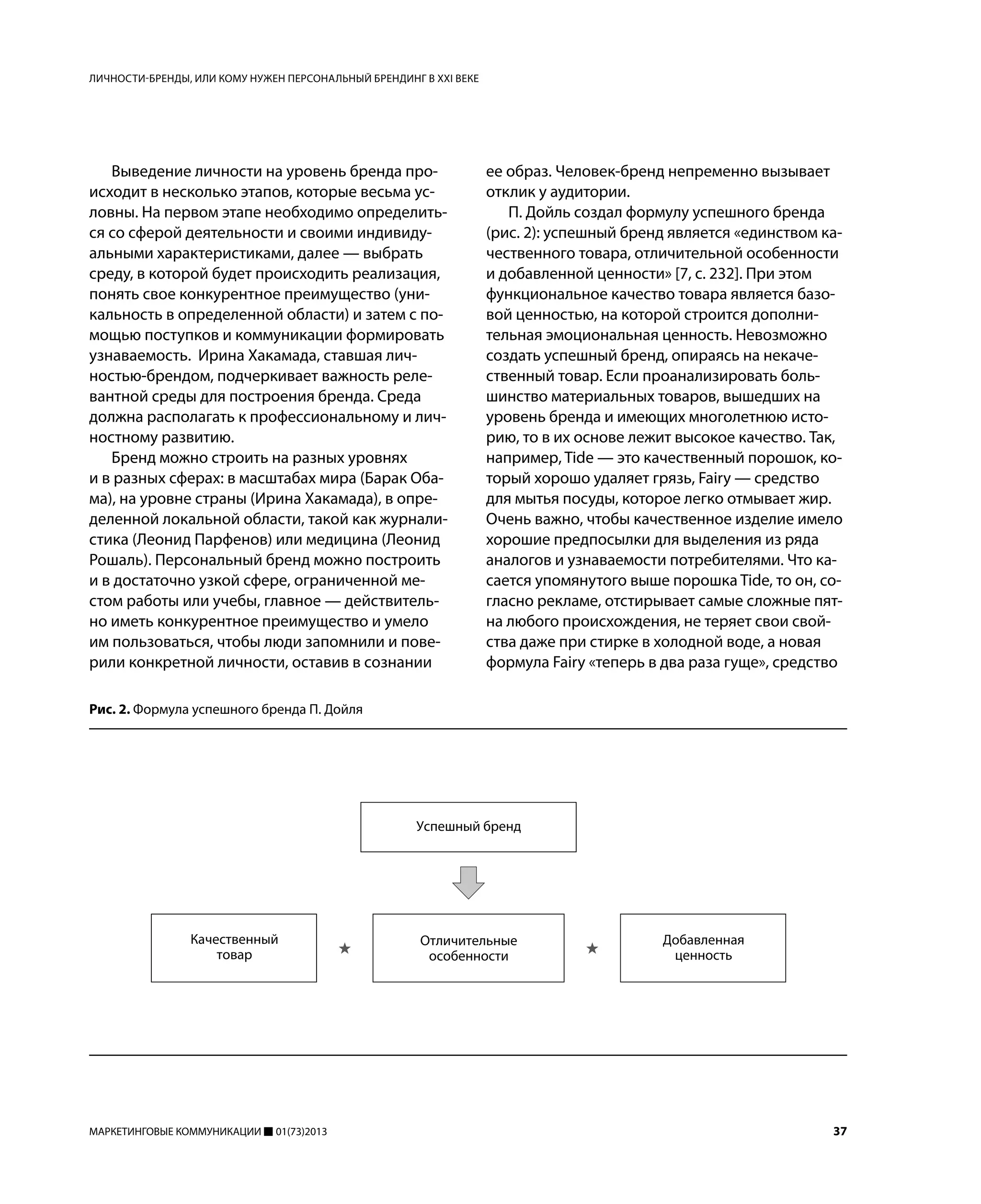 МАРКЕТИНГОВЫЕ КОММУНИКАЦИИ 01(73)2013 37
Выведение личности на уровень бренда про-
исходит в несколько этапов, которые весьма ус-
ловны. На первом этапе необходимо определить-
ся со сферой деятельности и своими индивиду-
альными характеристиками, далее — выбрать
среду, в которой будет происходить реализация,
понять свое конкурентное преимущество (уни-
кальность в определенной области) и затем с по-
мощью поступков и коммуникации формировать
узнаваемость. Ирина Хакамада, ставшая лич-
ностью-брендом, подчеркивает важность реле-
вантной среды для построения бренда. Среда
должна располагать к профессиональному и лич-
ностному развитию.
Бренд можно строить на разных уровнях
и в разных сферах: в масштабах мира (Барак Оба-
ма), на уровне страны (Ирина Хакамада), в опре-
деленной локальной области, такой как журнали-
стика (Леонид Парфенов) или медицина (Леонид
Рошаль). Персональный бренд можно построить
и в достаточно узкой сфере, ограниченной ме-
стом работы или учебы, главное — действитель-
но иметь конкурентное преимущество и умело
им пользоваться, чтобы люди запомнили и пове-
рили конкретной личности, оставив в сознании
ее образ. Человек-бренд непременно вызывает
отклик у аудитории.
П. Дойль создал формулу успешного бренда
(рис. 2): успешный бренд является «единством ка-
чественного товара, отличительной особенности
и добавленной ценности» [7, с. 232]. При этом
функциональное качество товара является базо-
вой ценностью, на которой строится дополни-
тельная эмоциональная ценность. Невозможно
создать успешный бренд, опираясь на некаче-
ственный товар. Если проанализировать боль-
шинство материальных товаров, вышедших на
уровень бренда и имеющих многолетнюю исто-
рию, то в их основе лежит высокое качество. Так,
например, Tide — это качественный порошок, ко-
торый хорошо удаляет грязь, Fairy — средство
для мытья посуды, которое легко отмывает жир.
Очень важно, чтобы качественное изделие имело
хорошие предпосылки для выделения из ряда
аналогов и узнаваемости потребителями. Что ка-
сается упомянутого выше порошка Tide, то он, со-
гласно рекламе, отстирывает самые сложные пят-
на любого происхождения, не теряет свои свой-
ства даже при стирке в холодной воде, а новая
формула Fairy «теперь в два раза гуще», средство
ЛИЧНОСТИ-БРЕНДЫ, ИЛИ КОМУ НУЖЕН ПЕРСОНАЛЬНЫЙ БРЕНДИНГ В XXI ВЕКЕ
Рис. 2. Формула успешного бренда П. Дойля
 