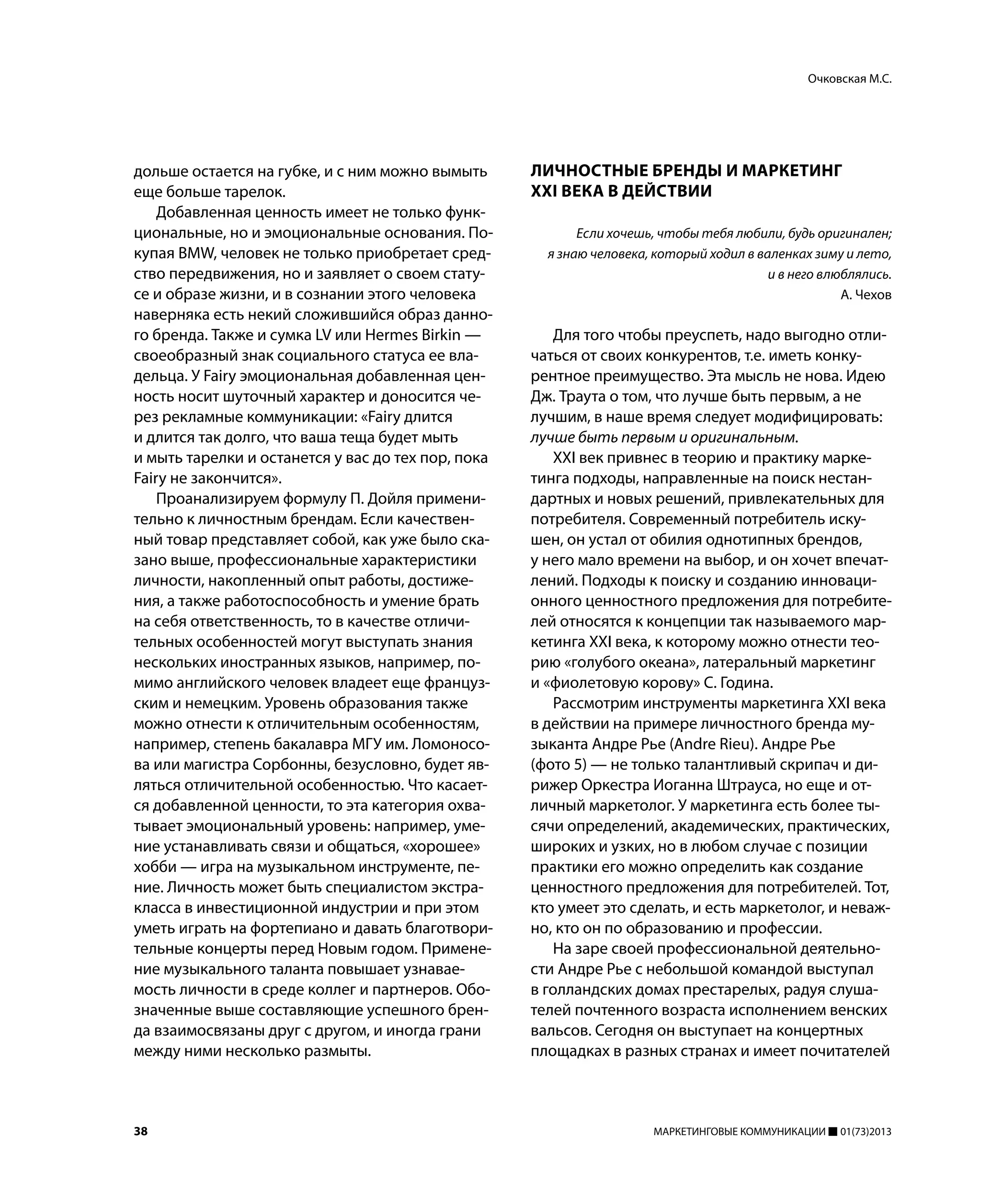 38 МАРКЕТИНГОВЫЕ КОММУНИКАЦИИ 01(73)2013
дольше остается на губке, и с ним можно вымыть
еще больше тарелок.
Добавленная ценность имеет не только функ-
циональные, но и эмоциональные основания. По-
купая BMW, человек не только приобретает сред-
ство передвижения, но и заявляет о своем стату-
се и образе жизни, и в сознании этого человека
наверняка есть некий сложившийся образ данно-
го бренда. Также и сумка LV или Hermes Birkin —
своеобразный знак социального статуса ее вла-
дельца. У Fairy эмоциональная добавленная цен-
ность носит шуточный характер и доносится че-
рез рекламные коммуникации: «Fairy длится
и длится так долго, что ваша теща будет мыть
и мыть тарелки и останется у вас до тех пор, пока
Fairy не закончится».
Проанализируем формулу П. Дойля примени-
тельно к личностным брендам. Если качествен-
ный товар представляет собой, как уже было ска-
зано выше, профессиональные характеристики
личности, накопленный опыт работы, достиже-
ния, а также работоспособность и умение брать
на себя ответственность, то в качестве отличи-
тельных особенностей могут выступать знания
нескольких иностранных языков, например, по-
мимо английского человек владеет еще француз-
ским и немецким. Уровень образования также
можно отнести к отличительным особенностям,
например, степень бакалавра МГУ им. Ломоносо-
ва или магистра Сорбонны, безусловно, будет яв-
ляться отличительной особенностью. Что касает-
ся добавленной ценности, то эта категория охва-
тывает эмоциональный уровень: например, уме-
ние устанавливать связи и общаться, «хорошее»
хобби — игра на музыкальном инструменте, пе-
ние. Личность может быть специалистом экстра-
класса в инвестиционной индустрии и при этом
уметь играть на фортепиано и давать благотвори-
тельные концерты перед Новым годом. Примене-
ние музыкального таланта повышает узнавае-
мость личности в среде коллег и партнеров. Обо-
значенные выше составляющие успешного брен-
да взаимосвязаны друг с другом, и иногда грани
между ними несколько размыты.
ЛИЧНОСТНЫЕ БРЕНДЫ И МАРКЕТИНГ
XXI ВЕКА В ДЕЙСТВИИ
Если хочешь, чтобы тебя любили, будь оригинален;
я знаю человека, который ходил в валенках зиму и лето,
и в него влюблялись.
А. Чехов
Для того чтобы преуспеть, надо выгодно отли-
чаться от своих конкурентов, т.е. иметь конку-
рентное преимущество. Эта мысль не нова. Идею
Дж. Траута о том, что лучше быть первым, а не
лучшим, в наше время следует модифицировать:
лучше быть первым и оригинальным.
XXI век привнес в теорию и практику марке-
тинга подходы, направленные на поиск нестан-
дартных и новых решений, привлекательных для
потребителя. Современный потребитель иску-
шен, он устал от обилия однотипных брендов,
у него мало времени на выбор, и он хочет впечат-
лений. Подходы к поиску и созданию инноваци-
онного ценностного предложения для потребите-
лей относятся к концепции так называемого мар-
кетинга XXI века, к которому можно отнести тео-
рию «голубого океана», латеральный маркетинг
и «фиолетовую корову» С. Година.
Рассмотрим инструменты маркетинга XXI века
в действии на примере личностного бренда му-
зыканта Андре Рье (Andre Rieu). Андре Рье
(фото 5) — не только талантливый скрипач и ди-
рижер Оркестра Иоганна Штрауса, но еще и от-
личный маркетолог. У маркетинга есть более ты-
сячи определений, академических, практических,
широких и узких, но в любом случае с позиции
практики его можно определить как создание
ценностного предложения для потребителей. Тот,
кто умеет это сделать, и есть маркетолог, и неваж-
но, кто он по образованию и профессии.
На заре своей профессиональной деятельно-
сти Андре Рье с небольшой командой выступал
в голландских домах престарелых, радуя слуша-
телей почтенного возраста исполнением венских
вальсов. Сегодня он выступает на концертных
площадках в разных странах и имеет почитателей
Очковская М.С.
 