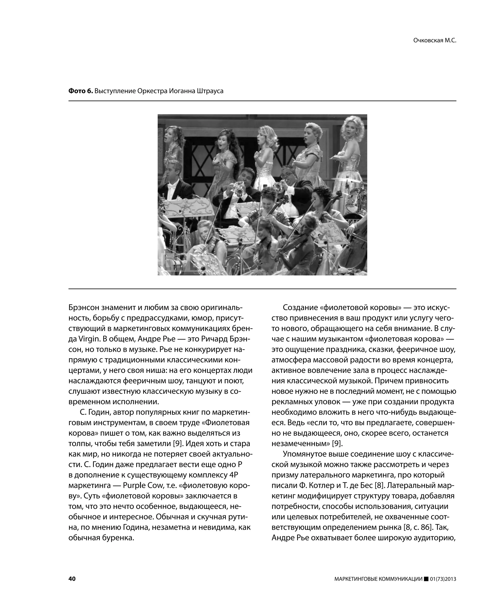 40 МАРКЕТИНГОВЫЕ КОММУНИКАЦИИ 01(73)2013
Брэнсон знаменит и любим за свою оригиналь-
ность, борьбу с предрассудками, юмор, присут-
ствующий в маркетинговых коммуникациях брен-
да Virgin. В общем, Андре Рье — это Ричард Брэн-
сон, но только в музыке. Рье не конкурирует на-
прямую с традиционными классическими кон-
цертами, у него своя ниша: на его концертах люди
наслаждаются фееричным шоу, танцуют и поют,
слушают известную классическую музыку в со-
временном исполнении.
С. Годин, автор популярных книг по маркетин-
говым инструментам, в своем труде «Фиолетовая
корова» пишет о том, как важно выделяться из
толпы, чтобы тебя заметили [9]. Идея хоть и стара
как мир, но никогда не потеряет своей актуально-
сти. С. Годин даже предлагает вести еще одно P
в дополнение к существующему комплексу 4Р
маркетинга — Purple Cow, т.е. «фиолетовую коро-
ву». Суть «фиолетовой коровы» заключается в
том, что это нечто особенное, выдающееся, не-
обычное и интересное. Обычная и скучная рути-
на, по мнению Година, незаметна и невидима, как
обычная буренка.
Создание «фиолетовой коровы» — это искус-
ство привнесения в ваш продукт или услугу чего-
то нового, обращающего на себя внимание. В слу-
чае с нашим музыкантом «фиолетовая корова» —
это ощущение праздника, сказки, фееричное шоу,
атмосфера массовой радости во время концерта,
активное вовлечение зала в процесс наслажде-
ния классической музыкой. Причем привносить
новое нужно не в последний момент, не с помощью
рекламных уловок — уже при создании продукта
необходимо вложить в него что-нибудь выдающе-
еся. Ведь «если то, что вы предлагаете, совершен-
но не выдающееся, оно, скорее всего, останется
незамеченным» [9].
Упомянутое выше соединение шоу с классиче-
ской музыкой можно также рассмотреть и через
призму латерального маркетинга, про который
писали Ф. Котлер и Т. де Бес [8]. Латеральный мар-
кетинг модифицирует структуру товара, добавляя
потребности, способы использования, ситуации
или целевых потребителей, не охваченные соот-
ветствующим определением рынка [8, с. 86]. Так,
Андре Рье охватывает более широкую аудиторию,
Очковская М.С.
Фото 6. Выступление Оркестра Иоганна Штрауса
 