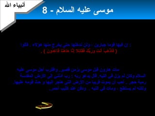 10
- ‫السلم‬ ‫عليه‬ ‫موسى‬8
‫المقدس‬ ‫بيت‬ ‫باتجاه‬ ‫السير‬:‫المقدس‬ ‫بيت‬ ‫اتجاه‬ ‫في‬ ‫بقومه‬ ‫موسى‬ ‫سار‬.‫أ‬‫مر‬
.‫عليها‬ ‫والستيلء‬ ‫فيها‬ ‫من‬ ‫وقتال‬ ‫بدخولها‬ ‫قومه‬ ‫موسى‬
‫قومه‬ ‫من‬ ‫موسى‬ ‫قاسى‬‫عظيما‬ ‫عناء‬ ‫وعانى‬ ،‫القتال‬ ‫إسرائيل‬ ‫بنو‬ ‫رفض‬ ،‫وقالوا‬ .
‫لموسى‬‫جبارين‬ ‫قوما‬ ‫فيها‬ ‫إن‬ :‫ولن‬ ،‫ندخلها‬‫هؤلء‬ ‫منها‬ ‫يخرج‬ ‫حتى‬.‫قالوا‬
:‫الشهيرة‬ ‫كلمتهم‬)‫ن‬َ  ‫دو‬ُ‫نو‬‫ع‬ِ‫د‬ ‫قا‬َ  ‫نا‬َ ‫ه‬ُ‫نو‬ ‫ها‬َ  ‫نا‬َّ‫ا‬‫إ‬ِ‫د‬ ‫تل‬ِ‫د‬‫قا‬َ ‫ف‬َ  ‫ك‬َ  ‫ب‬ُّ‫ك‬‫ر‬َ  ‫و‬َ  ‫ت‬َ  ‫أن‬َ  ‫ب‬ْ ‫أ‬ ‫ه‬َ  ‫ذ‬ْ ‫أ‬ ‫فا‬َ (.
،‫كاملة‬ ‫عاما‬ ‫أربعين‬ ‫يحدد‬ ‫الحكم‬ ‫وكان‬ .‫بالتيه‬ ‫عليهم‬ ‫ال‬ ‫حكم‬ ‫النفسية‬ ‫وبهذه‬‫وقد‬
‫موسى‬ ‫يموت‬ ‫أن‬ ‫قدر‬‫ال‬ ‫كتب‬ ‫التي‬ ‫الرض‬ ‫إسرائيل‬ ‫بنو‬ ‫يدخل‬ ‫أن‬ ‫قبل‬ ‫السلم‬ ‫عليه‬
‫دخولها‬ ‫عليهم‬.‫مات‬‫هارون‬‫واقترب‬ .‫قصير‬ ‫بزمن‬ ‫موسى‬ ‫قبل‬‫أ‬‫عليه‬ ‫موسى‬ ‫جل‬
‫يدعو‬ ‫قال‬ .‫التيه‬ ‫في‬ ‫يزل‬ ‫لم‬ ‫وكان‬ ‫السلم‬‫ربه‬‫المقدسة‬ ‫الرض‬ ‫إلى‬ ‫أدنني‬ ‫رب‬ :
‫حجر‬ ‫رمية‬.‫إليها‬ ‫هاجر‬ ‫التي‬ ‫الرض‬ ‫من‬ ‫قريبا‬ ‫يموت‬ ‫أن‬ ‫أحب‬‫و‬.‫عليها‬ ‫قومه‬ ‫حث‬
‫يستطع‬ ‫لم‬ ‫ولكنه‬‫التيه‬ ‫في‬ ‫ومات‬ ،.‫أحمر‬ ‫كثيب‬ ‫عند‬ ‫ودفن‬.
‫قال‬‫محمد‬‫وسلم‬ ‫عليه‬ ‫ال‬ ‫صلى‬‫يصلي‬ ‫قائم‬ ‫وهو‬ ‫بموسى‬ ‫مررت‬ ‫بي‬ ‫أسري‬ ‫لما‬ :
‫الكثي‬ ‫عند‬ ‫قبره‬ ‫في‬‫ب‬‫ال‬‫أ‬‫حمر‬.
‫ال‬ ‫أنبياء‬‫ال‬ ‫أنبياء‬
 
