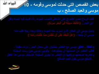 12
‫إحدى‬ ‫الرياح‬ ‫ألقت‬‫فأصاب‬ ‫الشاطئ‬ ‫على‬ ‫المواج‬‫وقفز‬ ‫الحياة‬ ‫فيه‬ ‫فدبت‬ ‫رذاذ‬ ‫الحوت‬
..‫البحر‬ ‫إلى‬)..(‫با‬ً‫ ا‬‫ر‬َ  ‫س‬َ  ‫ر‬ِ‫د‬ ‫ح‬ْ ‫أ‬ ‫ب‬َ ‫ل‬ْ ‫أ‬‫ا‬ ‫في‬ِ‫د‬ ‫ه‬ُ‫نو‬ ‫ل‬َ ‫بي‬ِ‫د‬‫س‬َ  ‫ذ‬َ ‫خ‬َ  ‫ت‬َّ‫ا‬‫فا‬َ ‫الحوت‬ ‫تسرب‬ ‫وكان‬‫علمة‬ ‫البحر‬ ‫إلى‬
‫منه‬ ‫يتعلم‬ ‫موسى‬ ‫جاء‬ ‫الذي‬ ‫الحكيم‬ ‫بالرجل‬ ‫لقائه‬ ‫مكان‬ ‫لتحديد‬ ‫موسى‬ ‫بها‬ ‫ال‬ ‫أعلم‬.
‫رجل‬ ‫وجدا‬ ‫وهناك‬ ‫الحوت‬ ‫منه‬ ‫تسرب‬ ‫الذي‬ ‫المكان‬ ‫إلى‬ ‫موسى‬ ‫وصل‬‫منه‬ ‫طلب‬
، ‫يتبعه‬ ‫أن‬ ‫موسى‬)‫دا‬ً‫ ا‬‫ش‬ْ ‫أ‬ ‫ر‬ُ‫نو‬ ‫ت‬َ  ‫م‬ْ ‫أ‬ ‫ل‬ِّ‫ع‬ُ‫نو‬ ‫ما‬َّ‫ا‬ ‫م‬ِ‫د‬ ‫ن‬ِ‫د‬ ‫م‬َ  ‫ل‬ِّ‫ع‬َ  ‫ت‬ُ‫نو‬ ‫أن‬َ  ‫لى‬َ ‫ع‬َ  ‫ك‬َ  ‫ع‬ُ‫نو‬‫ب‬ِ‫د‬‫ت‬َّ‫ا‬‫أ‬َ  ‫ل‬ْ ‫أ‬ ‫ه‬َ (‫الخضر‬ ‫قال‬
- ‫لموسى‬‫السلم‬ ‫عليهما‬‫ويتعلم‬ ‫موسى‬ ‫يصاحبه‬ ‫أن‬ ‫لقبول‬ ‫يشترطه‬ ‫شرطا‬ ‫هناك‬ ‫إن‬ -
‫الشرط‬ ‫على‬ ‫موسى‬ ‫فوافق‬ ..‫عنه‬ ‫هو‬ ‫يحدثه‬ ‫حتى‬ ‫شيء‬ ‫عن‬ ‫يسأله‬ ‫أل‬ ‫هو‬ ‫منه‬.
‫وانطلقا‬.‫انطلق‬‫سفينة‬ ‫مرت‬ ..‫البحر‬ ‫ساحل‬ ‫على‬ ‫يمشيان‬ ‫الخضر‬ ‫مع‬ ‫موسى‬،
‫من‬ ‫الخضر‬ ‫فطلب‬،‫يحملوهما‬ ‫أن‬ ‫أصحابها‬‫السفينة‬ ‫رست‬ ‫حين‬ ‫موسى‬ ‫وفوجئ‬
‫وركابها‬ ‫أصحابها‬ ‫وغادرها‬‫السفينة‬ ‫يخرق‬ ‫بدأ‬ ‫الخضر‬ ‫أن‬‫موسى‬ ‫فاستنكر‬‫الفعل‬ ‫هذا‬
‫الصالح‬ ‫للعبد‬ ‫يقول‬ ‫موسى‬ ‫فاندفع‬ .)‫را‬ً‫ ا‬ ‫م‬ْ ‫أ‬ ‫إ‬ِ‫د‬ ‫ئا‬ً‫ ا‬‫ي‬ْ ‫أ‬‫ش‬َ  ‫ت‬َ  ‫ئ‬ْ ‫أ‬‫ج‬ِ‫د‬ ‫د‬ْ ‫أ‬ ‫ق‬َ ‫ل‬َ  ‫ها‬َ  ‫ل‬َ ‫ه‬ْ ‫أ‬ ‫أ‬َ  ‫ق‬َ  ‫ر‬ِ‫د‬ ‫غ‬ْ ‫أ‬ ‫ت‬ُ‫نو‬‫ل‬ِ‫د‬ ‫ها‬َ  ‫ت‬َ ‫ق‬ْ ‫أ‬‫ر‬َ  ‫خ‬َ  ‫أ‬َ  ‫ل‬َ  ‫قا‬َ (
‫وقومه‬ ‫لموسى‬ ‫حدثت‬ ‫التي‬ ‫القصص‬ ‫بعض‬-10
‫الصالح‬ ‫والعبد‬ ‫موسى‬‫ب‬ -
‫ال‬ ‫أنبياء‬‫ال‬ ‫أنبياء‬
 