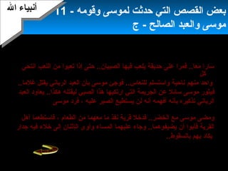 13
‫الخضر‬ ‫ويقول‬)(‫را‬ً‫ ا‬ ‫ب‬ْ ‫أ‬‫ص‬َ  ‫ي‬َ  ‫ع‬ِ‫د‬ ‫م‬َ  ‫ع‬َ  ‫طي‬ِ‫د‬ ‫ت‬َ ‫س‬ْ ‫أ‬ ‫ت‬َ  ‫لن‬َ  ‫ك‬َ  ‫ن‬َّ‫ا‬‫إ‬ِ‫د‬ ‫ل‬ْ ‫أ‬ ‫ق‬ُ‫نو‬‫أ‬َ  ‫م‬ْ ‫أ‬ ‫ل‬َ ‫أ‬َ  ‫ل‬َ  ‫قا‬َ ،‫ف‬‫موسى‬ ‫يعتذر‬)‫ل‬َ  ‫ل‬َ  ‫قا‬َ 
‫ري‬ِ‫د‬ ‫م‬ْ ‫أ‬ ‫أ‬َ  ‫ن‬ْ ‫أ‬ ‫م‬ِ‫د‬ ‫ني‬ِ‫د‬‫ق‬ْ ‫أ‬ ‫ه‬ِ‫د‬ ‫ر‬ْ ‫أ‬ ‫ت‬ُ‫نو‬ ‫ل‬َ  ‫و‬َ  ‫ت‬ُ‫نو‬ ‫سي‬ِ‫د‬ ‫ن‬َ  ‫ما‬َ  ‫ب‬ِ‫د‬ ‫ني‬ِ‫د‬‫ذ‬ْ ‫أ‬ ‫خ‬ِ‫د‬ ‫ؤا‬َ  ‫ت‬ُ‫نو‬‫را‬ً‫ ا‬ ‫س‬ْ ‫أ‬ ‫ع‬ُ‫نو‬(.
‫انتحى‬ ‫اللعب‬ ‫من‬ ‫تعبوا‬ ‫إذا‬ ‫حتى‬ ..‫الصبيان‬ ‫فيها‬ ‫يلعب‬ ‫حديقة‬ ‫على‬ ‫فمرا‬ ..‫معا‬ ‫سارا‬
‫كل‬
‫منهم‬ ‫واحد‬..‫غلما‬ ‫يقتل‬ ‫الرباني‬ ‫العبد‬ ‫بأن‬ ‫موسى‬ ‫فوجئ‬ ..‫للنعاس‬ ‫واستسلم‬ ‫ناحية‬
‫ف‬‫العبد‬ ‫يعاود‬ ..‫هكذا‬ ‫ليقتله‬ ‫الصبي‬ ‫هذا‬ ‫ارتكبها‬ ‫التي‬ ‫الجريمة‬ ‫عن‬ ‫سائل‬ ‫موسى‬ ‫يثور‬
‫عليه‬ ‫الصبر‬ ‫يستطيع‬ ‫لن‬ ‫أنه‬ ‫أفهمه‬ ‫بأنه‬ ‫تذكيره‬ ‫الرباني‬‫موسى‬ ‫فرد‬ ،)‫ك‬َ  ‫ت‬ُ‫نو‬‫ل‬ْ ‫أ‬‫أ‬َ ‫س‬َ  ‫إن‬ِ‫د‬ ‫ل‬َ  ‫قا‬َ 
‫را‬ً‫ ا‬ ‫ذ‬ْ ‫أ‬ ‫ع‬ُ‫نو‬ ‫ني‬ِّ‫د‬ُ‫نو‬‫ل‬َّ‫ا‬ ‫من‬ِ‫د‬ ‫ت‬َ  ‫غ‬ْ ‫أ‬ ‫ل‬َ ‫ب‬َ  ‫د‬ْ ‫أ‬ ‫ق‬َ  ‫ني‬ِ‫د‬‫ب‬ْ ‫أ‬‫ح‬ِ‫د‬ ‫صا‬َ  ‫ت‬ُ‫نو‬ ‫ل‬َ  ‫ف‬َ  ‫ها‬َ  ‫د‬َ ‫ع‬ْ ‫أ‬ ‫ب‬َ  ‫ء‬ٍ ‫ب‬ ‫ي‬ْ ‫أ‬ ‫ش‬َ  ‫عن‬َ (.
‫الطعام‬ ‫من‬ ‫معهما‬ ‫ما‬ ‫نفذ‬ ‫قرية‬ ‫فدخل‬ ..‫الخضر‬ ‫مع‬ ‫موسى‬ ‫ومضى‬‫أهل‬ ‫فاستطعما‬ ،
‫المساء‬ ‫عليهما‬ ‫وجاء‬ ..‫يضيفوهما‬ ‫أن‬ ‫فأبوا‬ ‫القرية‬‫ال‬ ‫وأوى‬‫إ‬‫جدار‬ ‫فيه‬ ‫خلء‬ ‫إلى‬ ‫ثنان‬
..‫بالسقوط‬ ‫يهم‬ ‫يكاد‬‫بأن‬ ‫موسى‬ ‫وفوجئ‬‫في‬ ‫كله‬ ‫الليل‬ ‫ليقضي‬ ‫ينهض‬ ‫العابد‬ ‫الرجل‬
..‫جديد‬ ‫من‬ ‫وبنائه‬ ‫الجدار‬ ‫إصلح‬
‫وقومه‬ ‫لموسى‬ ‫حدثت‬ ‫التي‬ ‫القصص‬ ‫بعض‬-11
‫الصالح‬ ‫والعبد‬ ‫موسى‬‫ج‬ -
‫ال‬ ‫أنبياء‬‫ال‬ ‫أنبياء‬
 