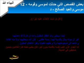 14
‫ومعلمه‬ ‫رفيقه‬ ‫تصرف‬ ‫من‬ ‫موسى‬ ‫ويندهش‬‫فيها‬ ‫من‬ ‫يستحق‬ ‫ل‬ ،‫بخيلة‬ ‫القرية‬ ‫إن‬ ،
‫المجاني‬ ‫العمل‬ ‫هذا‬)‫را‬ً‫ ا‬ ‫ج‬ْ ‫أ‬ ‫أ‬َ  ‫ه‬ِ‫د‬ ‫ي‬ْ ‫أ‬‫ل‬َ ‫ع‬َ  ‫ت‬َ  ‫ذ‬ْ ‫أ‬ ‫خ‬َ  ‫ت‬َّ‫ا‬‫ل‬َ  ‫ت‬َ  ‫ئ‬ْ ‫أ‬‫ش‬ِ‫د‬ ‫و‬ْ ‫أ‬ ‫ل‬َ  ‫ل‬َ  ‫قا‬َ ..(‫الرباني‬ ‫العبد‬ ‫حذر‬ ‫لقد‬
‫السؤال‬ ‫مغبة‬ ‫من‬ ‫موسى‬.
‫الن‬ ‫التفسير‬ ‫دور‬ ‫جاء‬:‫مصيبة‬ ‫سفينتهم‬ ‫خرق‬ ‫سيعتبرون‬ ‫السفينة‬ ‫أصحاب‬ ‫إن‬
‫جاءتهم‬‫نعمة‬ ‫هي‬ ‫بينما‬ ،‫ظالم‬ ‫ملك‬ ‫فهناك‬‫ثم‬ ،‫غصبا‬ ‫الموجودة‬ ‫السفن‬ ‫كل‬ ‫يصادر‬
‫المعيبة‬ ‫التالفة‬ ‫السفينة‬ ‫هذه‬ ‫يفلت‬.‫رزق‬ ‫مصدر‬ ‫يبقى‬ ‫وبذلك‬‫أصحابها‬‫فل‬ ،‫هو‬ ‫كما‬
.‫جوعا‬ ‫يموتون‬‫دهمتهما‬ ‫قد‬ ‫كارثة‬ ‫أن‬ ‫وأمه‬ ‫المقتول‬ ‫الطفل‬ ‫والد‬ ‫سيعتبر‬ ‫أيضا‬
‫رحمة‬ ‫لهما‬ ‫بالنسبة‬ ‫يمثل‬ ‫موته‬ ‫أن‬ ‫غير‬‫عظمى‬،‫غلما‬ ‫منه‬ ‫بدل‬ ‫سيعطيهما‬ ‫ال‬ ‫فإن‬
‫المقتول‬ ‫كالغلم‬ ‫وكفرا‬ ‫طغيانا‬ ‫يرهقهما‬ ‫ول‬ ‫شيخوختهما‬ ‫في‬ ‫يرعاهما‬.
‫نفسه‬ ‫أتعب‬ ‫الذي‬ ‫الجدار‬ ‫أما‬‫بإقامته‬‫أجر‬ ‫بدون‬‫يتيمين‬ ‫لغلمين‬ ‫كنزا‬ ‫تحته‬ ‫يخبئ‬ ‫كان‬ ،
.‫المدينة‬ ‫في‬ ‫ضعيفين‬
‫وقومه‬ ‫لموسى‬ ‫حدثت‬ ‫التي‬ ‫القصص‬ ‫بعض‬-12
‫الصالح‬ ‫والعبد‬ ‫موسى‬‫د‬ -
‫ال‬ ‫أنبياء‬‫ال‬ ‫أنبياء‬
 