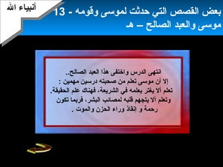 15
‫و‬ ‫الدرس‬ ‫انتهى‬‫العبد‬ ‫هذا‬ ‫اختفى‬‫ا‬..‫لصالح‬
‫مهمين‬ ‫درسين‬ ‫صحبته‬ ‫من‬ ‫تعلم‬ ‫موسى‬ ‫أن‬ ‫إل‬:
.‫الحقيقة‬ ‫علم‬ ‫فهناك‬ ،‫الشريعة‬ ‫في‬ ‫بعلمه‬ ‫يغتر‬ ‫أل‬ ‫تعلم‬
‫تكون‬ ‫فربما‬ ،‫البشر‬ ‫لمصائب‬ ‫قلبه‬ ‫يتجهم‬ ‫أل‬ ‫وتعلم‬
‫رحمة‬‫و‬‫إنقاذ‬. ‫والموت‬ ‫الحزن‬ ‫وراء‬
‫وقومه‬ ‫لموسى‬ ‫حدثت‬ ‫التي‬ ‫القصص‬ ‫بعض‬-13
‫الصالح‬ ‫والعبد‬ ‫موسى‬‫هـ‬ –
‫ال‬ ‫أنبياء‬‫ال‬ ‫أنبياء‬
 