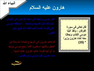 17
‫السلم‬ ‫عليه‬ ‫هارون‬
‫الميمان‬ ‫إلى‬ ‫فرعون‬ ‫دعوة‬ ‫في‬ ‫ورفيقه‬ ‫موسى‬ ‫أخو‬
‫لهنه‬ ‫بال‬‫ومتحدثا‬ ‫فصيحا‬ ‫كان‬‫موسى‬ ‫استخلفه‬ ،
‫جبل‬ ‫فوق‬ ‫ال‬ ‫للقاء‬ ‫ذهب‬ ‫عندما‬ ‫قومه‬ ‫على‬
‫الطور‬.‫بني‬ ‫حول‬ ‫الذي‬ ‫السامري‬ ‫فتنة‬ ‫حدثت‬ ‫ولكن‬
‫إلى‬ ‫إسرائيل‬، ‫خوار‬ ‫له‬ ‫الذهب‬ ‫من‬ ‫عجل‬ ‫عبادة‬
‫من‬ ‫بدل‬ ‫ال‬ ‫لعبادة‬ ‫الرجوع‬ ‫إلى‬ ‫هارون‬ ‫فدعاهم‬
‫ووجد‬ ‫موسى‬ ‫رجع‬ ‫فلما‬ ‫استكبروا‬ ‫ولكنهم‬ ‫العجل‬
‫شدميدا‬ ‫عتابا‬ ‫هارون‬ ‫عاتب‬ ‫قومه‬ ‫إليه‬ ‫آل‬ ‫ما‬.
‫مات‬‫هارون‬.‫قصير‬ ‫بزمن‬ ‫موسى‬ ‫قبل‬
‫سورة‬ ‫فى‬ ‫تعالى‬ ‫قال‬
: ‫الفرقان‬‫نا‬َ‫ ا‬‫ي‬ْ‫َن‬‫ت‬َ‫ ا‬‫آ‬ ‫د‬ْ‫َن‬ ‫ق‬َ‫ ا‬‫ل‬َ‫ ا‬‫و‬َ‫ ا‬
‫ب‬َ‫ ا‬ ‫تا‬َ‫ ا‬‫ك‬ِ‫َت‬ ‫ل‬ْ‫َن‬‫ا‬ ‫سى‬َ‫ ا‬ ‫مو‬ُ‫نا‬َ‫ ا‬‫ل‬ْ‫َن‬‫ع‬َ‫ ا‬ ‫ج‬َ‫ ا‬ ‫و‬َ‫ ا‬
‫را‬ً‫ا‬ ‫زمي‬ِ‫َت‬ ‫و‬َ‫ ا‬ ‫ن‬َ‫ ا‬ ‫رو‬ُ ‫ها‬َ‫ ا‬ ‫ه‬ُ‫خا‬َ‫ ا‬ ‫أ‬َ‫ ا‬ ‫ه‬ُ ‫ع‬َ‫ ا‬ ‫م‬َ‫ ا‬
) *35(
‫ال‬ ‫أهنبياء‬‫ال‬ ‫أهنبياء‬
 