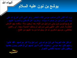 18
‫السلم‬ ‫عليه‬ ‫هنون‬ ‫بن‬ ‫ميوشع‬
‫ورد‬‫أ‬‫الذي‬ ‫النبي‬ ‫وهو‬ .‫الخضر‬ ‫للقاء‬ ‫موسى‬ ‫صاحب‬ ‫الذي‬ ‫الفتى‬ ‫هنه‬‫أ‬‫خرج‬‫على‬ ‫ال‬
‫إسرائي‬ ‫بني‬ ‫ميدميه‬‫ل‬‫سيناء‬ ‫صحراء‬ ‫من‬،‫فلسطين‬ ‫أهل‬ ‫وحاربوا‬‫عليهم‬ ‫واهنتصروا‬.
‫سنة‬ ‫أربعين‬ ‫بعد‬ ،‫التيه‬ ‫من‬ ‫إسرائيل‬ ‫ببني‬ ‫هنون‬ ‫بن‬ ‫ميوشع‬ ‫خرج‬‫الرض‬ ‫بهم‬ ‫وقصد‬ ،
‫راكعين‬ ‫أي‬ .‫سجدا‬ ‫المدمينة‬ ‫ميدخلوا‬ ‫أن‬ ‫إسرائيل‬ ‫لبني‬ ‫اللهي‬ ‫المر‬ ‫صدر‬ .‫المقدسة‬
‫وجل‬ ‫عز‬ ‫ل‬ ‫شاكرمين‬ ‫رءوسهم‬ ‫مطأطئي‬‫ل‬‫به‬ ‫من‬ ‫ما‬‫عليهم‬‫الفتح‬ ‫من‬.‫أ‬‫أن‬ ‫مروا‬
‫دخولهم‬ ‫حال‬ ‫ميقولوا‬:‫تقدم‬ ‫الذي‬ ‫وجنبنا‬ ،‫سلفت‬ ‫التي‬ ‫خطامياهنا‬ ‫عنا‬ ‫حط‬ ‫بمعنى‬ ..(‫ة‬ٌ(.. ‫ط‬َّ‫ة‬ ‫ح‬ِ‫َت‬ )
.‫آبائنا‬ ‫من‬‫بني‬ ‫أن‬ ‫إل‬‫إسرائيل‬‫خالف‬‫ت‬‫به‬ ‫أمرت‬ ‫ما‬،‫متكبرمين‬ ‫متعالين‬ ‫الباب‬ ‫فدخلوا‬،
‫قول‬ ‫وبدلوا‬.‫ظلموا‬ ‫بما‬ ‫ال‬ ‫من‬ ‫عذاب‬ ‫فأصابهم‬ ..‫لهم‬ ‫قيل‬ ‫الذي‬ ‫غير‬
‫بني‬ ‫جرائم‬ ‫أول‬ ‫هي‬ ‫الجرميمة‬ ‫هذه‬ ‫تكن‬ ‫لم‬‫آخر‬ ‫ول‬ ‫إسرائيل‬‫جرائمهم‬‫عذبوا‬ ‫فقد‬ ،
‫موسى‬ ‫بعد‬ ‫كثيرا‬ ‫رسلهم‬‫بعضها‬ ‫ميبدون‬ ‫قراطيس‬ ‫إلى‬ ‫أميدميهم‬ ‫بين‬ ‫التوراة‬ ‫وتحولت‬ ،
‫حسبما‬ ‫كثيرا‬ ‫وميخفون‬‫الحوال‬ ‫تقتضي‬.
‫ال‬ ‫أهنبياء‬‫ال‬ ‫أهنبياء‬
 