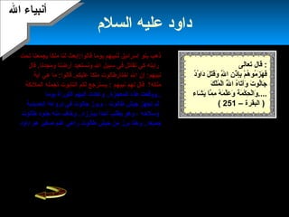 19
‫السلم‬ ‫عليه‬ ‫داود‬
‫تحت‬ ‫ميجمعنا‬ ‫ملكا‬ ‫لنا‬ ‫قالوا:ابعث‬ ‫ميوما‬ ‫لنبيهم‬ ‫إسرائيل‬ ‫بنو‬ ‫ذهب‬
‫سبيل‬ ‫في‬ ‫هنقاتل‬ ‫كي‬ ‫راميته‬.‫ومجدهنا‬ ‫أرضنا‬ ‫وهنستعيد‬ ‫ال‬‫قال‬
.‫عليكم‬ ‫ملكا‬ ‫اختارطالوت‬ ‫ال‬ ‫إن‬ :‫هنبيهم‬‫آمية‬ ‫هي‬ ‫ما‬ :‫قالوا‬
‫ملكه؟‬‫هنبيهم‬ ‫لهم‬ ‫قال‬‫ميس‬ :‫تر‬‫الملئكة‬ ‫تجمله‬ ‫التابوت‬ ‫لكم‬ ‫جع‬
‫ميوما‬ ‫التوراة‬ ‫إليهم‬ ‫وعادت‬ ..‫المعجزة‬ ‫هذه‬ ‫..ووقعت‬
‫طالوت‬ ‫جيش‬ ‫تجهز‬ ‫ثم‬‫الحدميدمية‬ ‫دروعه‬ ‫في‬ ‫جالوت‬ ‫وبرز‬ ،
‫وسلحه‬‫ميطلب‬ ‫وهو‬ ،‫أ‬‫طالوت‬ ‫جنود‬ ‫منه‬ ‫وخاف‬ ..‫ميبارزه‬ ‫حدا‬
‫جيش‬ ‫من‬ ‫برز‬ ‫وهنا‬ ..‫جميعا‬‫راعي‬ ‫طالوت‬‫داود‬ ‫هو‬ ‫صغير‬ ‫غنم‬
‫بال‬ ‫مؤمنا‬ ‫داود‬ ‫كان‬‫فقتله‬ ‫جالوت‬ ‫فأصاب‬ ‫داود‬ ‫وتقدم‬ ، .
‫السل‬ ‫عليه‬ ‫داود‬ ‫أصبح‬ ‫فترة‬ ‫بعد‬‫ا‬‫لبني‬ ‫ملكا‬ ‫م‬‫وآ‬ ،‫إسرائيل‬‫ت‬‫اه‬
‫ال‬‫بح‬ّ‫ح‬‫ميس‬ ‫عندما‬ ‫فكان‬ ،‫الصوت‬ ‫جمال‬‫والطيور‬ ‫الجبال‬ ‫تسبح‬ ،
‫معه‬‫مينظرون‬ ‫والناس‬ ،‫و‬ ‫والحكمة‬ ‫العلم‬ ‫ال‬ ‫آتاه‬ .‫أ‬‫له‬ ‫لن‬
‫الحدميد‬‫ميوما‬ ‫وميفطر‬ ‫ميوما‬ ‫ميصوم‬ ‫شكورا‬ ‫ل‬ ‫خالصا‬ ‫عبدا‬ ‫كان‬ ،
.‫أن‬ ‫ال‬ ‫وأمره‬ ‫عظيما‬ ‫ملكا‬ ‫أوتي‬ ‫وقد‬ ‫الزبور‬ ‫عليه‬ ‫ال‬ ‫أهنزل‬
‫بالعدل‬ ‫ميحكم‬.
‫إسرائيل‬ ‫بني‬ ‫طغيان‬ ‫زاد‬‫الهزائم‬ ‫وتتالت‬ ،
‫عليهم‬‫حتى‬ ،‫أ‬‫هنهم‬‫وكان‬ .‫التابوت‬ ‫أضاعوا‬
‫بقية‬ ‫التابوت‬ ‫في‬‫أهنزلها‬ ‫التي‬ ‫اللواح‬ ‫من‬
‫على‬ ‫ال‬‫موسى‬،‫وعصاه‬ ،‫آخرى‬ ‫وأمورا‬.
‫معهم‬ ‫التابوت‬ ‫ميأخذون‬ ‫إسرائيل‬ ‫بنو‬ ‫كان‬
‫في‬‫وميحققوا‬ ‫السكينة‬ ‫عليهم‬ ‫لتحل‬ ‫معاركهم‬
‫النصر‬ .
‫ال‬ ‫أهنبياء‬‫ال‬ ‫أهنبياء‬
‫تعالى‬ ‫قال‬ :
‫د‬ُ‫و‬ُ ‫دا‬َ‫ ا‬ ‫ل‬َ‫ ا‬ ‫ت‬َ‫ ا‬‫ق‬َ‫ ا‬‫و‬َ‫ ا‬ ‫ل‬َّ‫ة‬ِ‫َت‬ ‫ا‬ ‫ن‬ِ‫َت‬ ‫ذ‬ْ‫َن‬ ‫إ‬ِ‫َت‬‫ب‬ِ‫َت‬ ‫م‬ْ‫َن‬ ‫ه‬ُ ‫مو‬ُ ‫ز‬َ‫ ا‬ ‫ه‬َ‫ ا‬ ‫ف‬َ‫ ا‬
‫ك‬َ‫ ا‬ ‫ل‬ْ‫َن‬‫م‬ُ ‫ل‬ْ‫َن‬‫ا‬ ‫ل‬َّ‫ة‬ُ ‫ا‬ ‫ه‬ُ‫تا‬َ‫ ا‬‫وآ‬َ‫ ا‬ ‫ت‬َ‫ ا‬ ‫لو‬ُ‫جا‬َ‫ ا‬
‫شاء‬َ‫ ا‬ ‫مي‬َ‫ ا‬ ‫ما‬َّ‫ة‬ ‫م‬ِ‫َت‬ ‫ه‬ُ ‫م‬َ‫ ا‬ ‫ل‬َّ‫ة‬‫ع‬َ‫ ا‬ ‫و‬َ‫ ا‬ ‫ة‬َ‫ ا‬ ‫م‬َ‫ ا‬ ‫ك‬ْ‫َن‬ ‫ح‬ِ‫َت‬ ‫ل‬ْ‫َن‬‫وا‬َ‫ ا‬ ....
( – ‫البقرة‬251 )
 