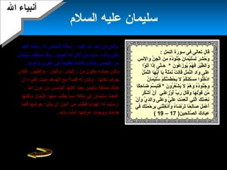 20
‫السلم‬ ‫عليه‬ ‫سليمان‬
‫وكان‬‫عليه‬ ‫ال‬ ‫هنعم‬ ‫من‬‫أهنعم‬ ‫مثلما‬ .‫له‬ ‫النحاس‬ ‫إسالة‬ ،
‫والده‬ ‫على‬‫داود‬‫الحدميد‬ ‫له‬ ‫ألن‬ ‫بأن‬.‫سليمان‬ ‫استفاد‬ ‫وقد‬
‫من‬‫في‬ ‫عظيمة‬ ‫فائدة‬ ‫المذاب‬ ‫النحاس‬‫والسلم‬ ‫الحرب‬.
‫و‬‫جيشه‬ ‫كان‬‫من‬ ‫مكون‬‫والجن‬ ،‫البشر‬ :‫والطيور‬ ،،‫فكان‬
‫لغتها‬ ‫ميعرف‬‫قصة‬ ‫له‬ ‫وكان‬ ،‫أن‬ ‫أخبره‬ ‫حيث‬ ‫الهدهد‬ ‫مع‬
‫مملكة‬ ‫هناك‬‫ال‬ ‫دون‬ ‫من‬ ‫الشمس‬ ‫أهلها‬ ‫ميعبد‬ ‫باليمن‬.
‫ولكنها‬ ‫الميمان‬ ‫منها‬ ‫ميطلب‬ ‫سبأ‬ ‫ملكة‬ ‫إلى‬ ‫سليمان‬ ‫فبعث‬
‫فلما‬ ‫بعرشها‬ ‫ميأتوا‬ ‫أن‬ ‫الجن‬ ‫من‬ ‫فطلب‬ ‫الهداميا‬ ‫له‬ ‫أرسلت‬
‫بال‬ ‫آمنت‬ ‫عرشها‬ ‫ووجدت‬ ‫جاءت‬.
:‫سليمان‬ ‫هيكل‬– ‫سليمان‬ ‫بها‬ ‫قام‬ ‫التي‬ ‫العمال‬ ‫من‬‫عليه‬
‫السلم‬‫بناه‬ ‫الذي‬ ‫القصى‬ ‫المسجد‬ ‫بناء‬ ‫إعادة‬ -‫ميعقوب‬‫من‬
‫قبل‬‫كان‬ ‫عظيما‬ ‫هيكل‬ ‫القصى‬ ‫المسجد‬ ‫بجاهنب‬ ‫وبنى‬ .
– ‫اليهود‬ ‫عند‬ ‫مقدسا‬‫اليوم‬ ‫إلى‬ ‫عنه‬ ‫ميبحثون‬ ‫زالوا‬ ‫ول‬.
: ‫النمل‬ ‫سورة‬ ‫فى‬ ‫تعالى‬ ‫قال‬
‫ن‬ِّ  ‫ج‬ِ‫َت‬ ‫ل‬ْ‫َن‬‫ا‬ ‫ن‬َ‫ ا‬ ‫م‬ِ‫َت‬ ‫ه‬ُ‫د‬ُ‫نو‬ُ‫ج‬ُ ‫ن‬َ‫ ا‬ ‫ما‬َ‫ ا‬ ‫ي‬ْ‫َن‬‫ل‬َ‫ ا‬‫س‬ُ ‫ل‬ِ‫َت‬ ‫ر‬َ‫ ا‬ ‫ش‬ِ‫َت‬ ‫ح‬ُ ‫و‬َ‫ ا‬‫والهنس‬
‫ن‬َ‫ ا‬ ‫عو‬ُ ‫ز‬َ‫ ا‬ ‫ميو‬ُ ‫م‬ْ‫َن‬ ‫ه‬ُ ‫ف‬َ‫ ا‬ ‫ر‬ِ‫َت‬ ‫ي‬ْ‫َن‬‫ط‬َّ‫ة‬ ‫وال‬َ‫ ا‬*‫وا‬ْ‫َن‬ ‫ت‬َ‫ ا‬‫أ‬ ‫إذا‬ِ‫َت‬ ‫تى‬َّ‫ة‬‫حتـ‬َ‫ ا‬
‫ل‬ُ ‫م‬ْ‫َن‬ ‫ن‬َّ‫ة‬‫ال‬ ‫ها‬َ‫ ا‬ ‫مي‬ُّ‫أه‬َ‫ ا‬ ‫ميا‬َ‫ ا‬ ‫ة‬ٌ(.. ‫ل‬َ‫ ا‬‫م‬ْ‫َن‬ ‫هن‬َ‫ ا‬ ‫ت‬ْ‫َن‬ ‫ل‬َ‫ ا‬‫ا‬‫ق‬َ‫ ا‬ ‫ل‬ِ‫َت‬ ‫م‬ْ‫َن‬ ‫ن‬َّ‫ة‬‫ال‬ ‫د‬ِ‫َت‬‫وا‬َ‫ ا‬ ‫لى‬َ‫ ا‬‫ع‬َ‫ ا‬
‫ا‬‫م‬ْ‫َن‬ ‫ك‬ُ ‫ن‬َ‫ ا‬‫ك‬ِ‫َت‬ ‫س‬َ‫ ا‬ ‫م‬َ‫ ا‬ ‫لوا‬ُ‫خ‬ُ ‫د‬ْ‫َن‬‫ل‬‫ن‬ُ ‫ما‬َ‫ ا‬ ‫ي‬ْ‫َن‬‫ل‬َ‫ ا‬‫س‬ُ ‫م‬ْ‫َن‬ ‫ك‬ُ ‫ن‬َّ‫ة‬‫م‬َ‫ ا‬ ‫ط‬ِ‫َت‬ ‫ح‬ْ‫َن‬ ‫مي‬َ‫ ا‬
‫م‬ْ‫َن‬ ‫ه‬ُ ‫و‬َ‫ ا‬ ‫ه‬ُ‫د‬ُ‫نو‬ُ‫ج‬ُ ‫و‬َ‫ ا‬‫ل‬‫ن‬َ‫ ا‬ ‫رو‬ُ ‫ع‬ُ‫ش‬ْ‫َن‬ ‫مي‬َ‫ ا‬*َ‫ ا‬‫ف‬‫كا‬ً‫ا‬ ‫ح‬ِ‫َت‬ ‫ضا‬َ‫ ا‬ ‫م‬َ‫ ا‬ ‫س‬َّ‫ة‬ ‫ب‬َ‫ ا‬‫ت‬َ‫ ا‬
‫ني‬ِ‫َت‬‫ع‬ْ‫َن‬ ‫ز‬ِ‫َت‬ ‫و‬ْ‫َن‬ ‫أ‬َ‫ ا‬ ‫ب‬ِّ  ‫ر‬َ‫ ا‬ ‫ل‬َ‫ ا‬ ‫قا‬َ‫ ا‬‫و‬َ‫ ا‬ ‫ها‬َ‫ ا‬ ‫ل‬ِ‫َت‬‫و‬ْ‫َن‬ ‫ق‬َ‫ ا‬ ‫من‬ِّ ‫ر‬َ‫ ا‬ ‫ك‬ُ‫ش‬ْ‫َن‬ ‫أ‬َ‫ ا‬ ‫ن‬ْ‫َن‬ ‫أ‬َ‫ ا‬
‫ن‬ْ‫َن‬ ‫أ‬َ‫ ا‬‫و‬َ‫ ا‬ ‫ي‬َّ‫ة‬ ‫د‬َ‫ ا‬‫ل‬ِ‫َت‬‫وا‬َ‫ ا‬ ‫لى‬َ‫ ا‬‫ع‬َ‫ ا‬ ‫و‬َ‫ ا‬ ‫ي‬َّ‫ة‬ ‫ل‬َ‫ ا‬‫ع‬َ‫ ا‬ ‫ت‬َ‫ ا‬ ‫م‬ْ‫َن‬ ‫ع‬َ‫ ا‬ ‫هن‬ْ‫َن‬‫أ‬َ‫ ا‬ ‫تي‬ِ‫َت‬‫ل‬َّ‫ة‬‫ا‬ ‫ك‬َ‫ ا‬ ‫ت‬َ‫ ا‬‫م‬َ‫ ا‬ ‫ع‬ْ‫َن‬ ‫هن‬ِ‫َت‬
‫في‬ِ‫َت‬ ‫تك‬ِ‫َت‬‫م‬َ‫ ا‬ ‫ح‬ْ‫َن‬ ‫ر‬َ‫ ا‬ ‫ب‬ِ‫َت‬ ‫ني‬ِ‫َت‬‫ل‬ْ‫َن‬‫خ‬ِ‫َت‬ ‫د‬ْ‫َن‬ ‫أ‬َ‫ ا‬‫و‬َ‫ ا‬ ‫ه‬ُ‫ضا‬َ‫ ا‬ ‫ر‬ْ‫َن‬ ‫ت‬َ‫ ا‬ ‫حا‬ً‫ا‬ ‫ل‬ِ‫َت‬‫ا‬‫ص‬َ‫ ا‬ ‫ل‬َ‫ ا‬ ‫م‬َ‫ ا‬ ‫ع‬ْ‫َن‬ ‫أ‬َ‫ ا‬
‫ن‬َ‫ ا‬ ‫حي‬ِ‫َت‬ ‫ل‬ِ‫َت‬‫ا‬‫ص‬َّ‫ة‬ ‫ال‬ ‫ك‬َ‫ ا‬ ‫د‬ِ‫َت‬‫با‬َ‫ ا‬‫ع‬ِ‫َت‬)17–19(
‫ال‬ ‫أهنبياء‬‫ال‬ ‫أهنبياء‬
‫منطق‬ ‫وعلمه‬ ‫والحكمة‬ ‫العلم‬ ‫ال‬ ‫آتاه‬
‫الرمياح‬ ‫له‬ ‫وسخر‬ ‫والحيواهنات‬ ‫الطير‬
‫والجن‬.
 