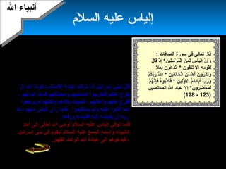 21
‫دعا‬‫إلياس‬‫فقال‬ ‫ربه‬‫قد‬ ‫إسرائيل‬ ‫بني‬ ‫إن‬ ‫اللهم‬ :‫أ‬‫إل‬ ‫بو‬
‫لغيرك‬ ‫والعبادة‬ ‫بك‬ ‫الكفر‬: ‫هنعمتك‬ ‫من‬ ‫بهم‬ ‫ما‬ ‫فغير‬ ،
)‫المطر‬ ‫عليهم‬ ‫فأمسك‬ ‫اللهم‬(،‫فحبس‬‫ال‬‫ثل ث‬ ‫عنهم‬
‫سنين‬‫الماشية‬ ‫هلكت‬ ‫حتى‬ ،،‫والشجر‬‫وجهد‬‫ا‬ً‫ا‬‫جهد‬ ‫الناس‬
‫ا‬ً‫ا‬‫شدميد‬،. ‫كان‬ ‫حيث‬ ‫رزقه‬ ‫ميأتيه‬ ‫فكان‬ ‫الياس‬ ‫أما‬
‫أن‬ ‫ال‬ ‫دعوت‬ ‫الصنام‬ ‫عبادة‬ ‫تركتم‬ ‫إذا‬ ‫إسرائيل‬ ‫لبني‬ ‫قال‬
‫لهم‬ ‫ال‬ ‫فدعا‬ ‫ومحدثاتهم‬ ‫أصنامهم‬ ‫فأخرجوا‬ ‫عنكم‬ ‫ميفرج‬،
‫وأ‬ ‫عنهم‬ ‫ففرج‬‫ع‬‫ا‬‫هن‬‫هم‬‫ميرجعوا‬ ‫لم‬ ‫ولكنهم‬ ‫بلدهم‬ ‫فحييت‬ ،
‫ميستقيموا‬ ‫ولم‬ ‫عليه‬ ‫كاهنوا‬ ‫عما‬.‫دعا‬ ‫منهم‬ ‫إلياس‬ ‫رأي‬ ‫فلما‬
‫إليه‬ ‫ميقبضه‬ ‫أن‬ ‫ربه‬‫فقبض‬‫ه‬.‫ورفعه‬
‫ف‬‫ل‬‫أحد‬ ‫إلى‬ ‫تعالى‬ ‫ال‬ ‫أوحي‬ ‫السلم‬ ‫عليه‬ ‫إلياس‬ ‫توفي‬ ‫ما‬
‫ال‬‫أ‬‫واسمه‬ ‫هنبياء‬‫اليسع‬‫في‬ ‫ليقوم‬ ‫السلم‬ ‫عليه‬‫بنى‬‫إسرائيل‬
.‫القهار‬ ‫الواحد‬ ‫ال‬ ‫عبادة‬ ‫إلى‬ ‫فيدعوهم‬ ،
: ‫الصافات‬ ‫سورة‬ ‫فى‬ ‫تعالى‬ ‫قال‬
‫ن‬َ‫ ا‬ ‫لي‬ِ‫َت‬‫س‬َ‫ ا‬ ‫ر‬ْ‫َن‬ ‫م‬ُ ‫ل‬ْ‫َن‬‫ا‬ ‫ن‬ْ‫َن‬ ‫م‬ِ‫َت‬ ‫ل‬َ‫ ا‬ ‫س‬َ‫ ا‬ ‫يا‬َ‫ ا‬‫ل‬ْ‫َن‬‫إ‬ِ‫َت‬ ‫ن‬َّ‫ة‬ ‫إ‬ِ‫َت‬‫و‬َ‫ ا‬*‫ل‬َ‫ ا‬ ‫قا‬َ‫ ا‬ ‫ذ‬ْ‫َن‬ ‫إ‬ِ‫َت‬
‫ه‬ِ‫َت‬ ‫م‬ِ‫َت‬ ‫و‬ْ‫َن‬ ‫ق‬َ‫ ا‬‫ل‬ِ‫َت‬‫أل‬‫ن‬َ‫ ا‬ ‫قو‬ُ‫ت‬َّ‫ة‬‫ت‬َ‫ ا‬*‫ع‬ْ‫َن‬ ‫ب‬َ‫ ا‬ ‫ن‬َ‫ ا‬ ‫عو‬ُ ‫د‬ْ‫َن‬ ‫ت‬َ‫ ا‬‫أ‬َ‫ ا‬‫ل‬
‫ن‬َ‫ ا‬ ‫س‬َ‫ ا‬ ‫ح‬ْ‫َن‬ ‫أ‬َ‫ ا‬ ‫ن‬َ‫ ا‬ ‫رو‬ُ ‫ذ‬َ‫ ا‬‫ت‬َ‫ ا‬‫و‬َ‫ ا‬‫ن‬َ‫ ا‬ ‫قي‬ِ‫َت‬‫ل‬ِ‫َت‬‫ا‬‫خ‬َ‫ ا‬ ‫ل‬ْ‫َن‬‫ا‬*‫م‬ْ‫َن‬ ‫ك‬ُ ‫ب‬َّ‫ة‬‫ر‬َ‫ ا‬ ‫ل‬َّ‫ة‬َ‫ ا‬ ‫ا‬
‫م‬ُ ‫ك‬ُ ‫ئ‬ِ‫َت‬‫با‬َ‫ ا‬‫آ‬ ‫ب‬َّ‫ة‬ ‫ر‬َ‫ ا‬ ‫و‬َ‫ ا‬‫ال‬‫ن‬َ‫ ا‬ ‫لي‬ِ‫َت‬‫و‬َّ‫ة‬ َ‫ ا‬*‫م‬ْ‫َن‬ ‫ه‬ُ ‫هن‬َّ‫إة‬ِ‫َت‬‫ف‬َ‫ ا‬ ‫ه‬ُ‫بو‬ُ‫ذ‬َّ‫ة‬‫ك‬َ‫ ا‬ ‫ف‬َ‫ ا‬
‫ن‬َ‫ ا‬ ‫رو‬ُ ‫ض‬َ‫ ا‬ ‫ح‬ْ‫َن‬ ‫م‬ُ ‫ل‬َ‫ ا‬*‫إ‬‫المخلصين‬ ‫ال‬ ‫عباد‬ ‫ل‬
)123-128(
‫دمشق‬ ‫غربي‬ ‫بعلبك‬ ‫أهل‬ ‫إلى‬ ‫أرسل‬
‫ال‬ ‫عبادة‬ ‫إلى‬ ‫فدعاهم‬‫ميتركوا‬ ‫وأن‬
‫صنم‬ ‫عبادة‬‫لهم‬‫ميسموهنه‬ ‫كاهنوا‬‫بعل‬.
‫عباس‬ ‫ابن‬ ‫قال‬‫الياس‬ ‫إن‬‫ع‬ ‫هو‬‫م‬
‫اليسع‬.
‫السلم‬ ‫عليه‬ ‫إلياس‬
‫ال‬ ‫أهنبياء‬‫ال‬ ‫أهنبياء‬
 