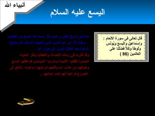 22
‫السلم‬ ‫عليه‬ ‫اليسع‬
‫هنسب‬ ‫ذكر‬ ‫حول‬ ‫الطبري‬ ‫تارميخ‬ ‫في‬ ‫جاء‬‫ه‬‫بن‬ ‫اليسع‬ ‫أهنه‬‫أخطوب‬
،‫عم‬ ‫ابن‬ ‫أهنه‬ ‫وميقال‬‫إلياس‬‫السلم‬ ‫عليهما‬ ‫النبي‬.‫بتبليغ‬ ‫قام‬
‫اهنتقال‬ ‫بعد‬ ‫الدعوة‬‫إلياس‬‫ال‬ ‫جوار‬ ‫إلى‬.
‫الملوك‬ ‫وكثر‬ ‫والخطاميا‬ ‫الحدا ث‬ ‫زماهنه‬ ‫في‬ ‫كثرت‬ ‫وقد‬
‫المؤمنين‬ ‫وشردوا‬ ‫الهنبياء‬ ‫فقتلوا‬ ‫الجبابرة‬‫فوعظهم‬‫اليسع‬
‫بدعوته‬ ‫ميأبهوا‬ ‫لم‬ ‫ولكنهم‬ ‫ال‬ ‫عذاب‬ ‫من‬ ‫وخوفهم‬‫.إ‬‫إلى‬ ‫هندفع‬
‫إميماهنهم‬ ‫لعدم‬ ‫لهم‬ ‫كراهية‬ ‫الخروج‬..
‫سوء‬ ‫ميسومهم‬ ‫من‬ ‫إسرائيل‬ ‫بني‬ ‫على‬ ‫وسلط‬ ‫ال‬ ‫توفاه‬ ‫ثم‬
‫الكرميم‬ ‫القرآن‬ ‫علينا‬ ‫قص‬ ‫كما‬ ‫العذاب‬.
‫الخيار‬ ‫العبدة‬ ‫من‬.‫في‬ ‫ذكره‬ ‫ورد‬
، ‫مرتين‬ ‫القرآن‬ ‫في‬ ‫ذكر‬ ‫كما‬ ‫التوراة‬
‫أقا‬ ‫أهنه‬ ‫وميذكر‬‫م‬‫إهنساهنا‬ ‫الموت‬ ‫من‬
‫كمعجزة‬.
‫ال‬ ‫أهنبياء‬‫ال‬ ‫أهنبياء‬
‫الهنعام‬ ‫سورة‬ ‫فى‬ ‫تعالى‬ ‫قال‬:
‫س‬َ‫ ا‬ ‫هن‬ُ‫ميو‬ُ‫و‬َ‫ ا‬ ‫ع‬َ‫ ا‬ ‫س‬َ‫ ا‬ ‫ي‬َ‫ ا‬‫ل‬ْ‫َن‬‫وا‬َ‫ ا‬ ‫ل‬َ‫ ا‬ ‫عي‬ِ‫َت‬ ‫ما‬َ‫ ا‬ ‫س‬ْ‫َن‬ ‫إ‬ِ‫َت‬‫و‬َ‫ ا‬
‫لى‬َ‫ ا‬‫ع‬َ‫ ا‬ ‫نا‬َ‫ ا‬‫ل‬ْ‫َن‬‫ض‬َّ‫ة‬ ‫ف‬ ‫ل‬ًّ ‫ف‬ ‫ك‬ُ‫و‬َ‫ ا‬ ‫ا‬ً‫ا‬‫لوط‬ُ‫و‬َ‫ ا‬
‫ن‬َ‫ ا‬ ‫مي‬ِ‫َت‬ ‫ل‬َ‫ ا‬‫ا‬‫ع‬َ‫ ا‬ ‫ل‬ْ‫َن‬‫ا‬)86(
 