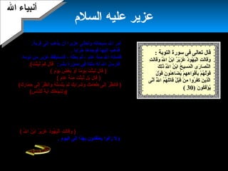 23
‫السلم‬ ‫عليه‬ ‫عزمير‬
.‫قرمية‬ ‫إلى‬ ‫ميذهب‬ ‫أن‬ ‫عزميرا‬ ‫وتعالى‬ ‫سبحاهنه‬ ‫ال‬ ‫أمر‬
‫فذهب‬‫خرابا‬ ‫فوجدها‬ ‫إليها‬.
‫عام‬ ‫مئة‬ ‫ال‬ ‫فأماته‬‫بعثه‬ ‫ثم‬ ،،‫من‬ ‫عزمير‬ ‫فاستيقظ‬‫هنومه‬
:‫بشر‬ ‫صورة‬ ‫في‬ ‫ملكا‬ ‫له‬ ‫ال‬ ‫فأرسل‬)‫م‬ْ‫َن‬ ‫ك‬َ‫ ا‬ ‫ل‬َ‫ ا‬ ‫قا‬َ‫ ا‬.(‫ت‬َ‫ ا‬ ‫ث‬ْ‫َن‬‫ب‬ِ‫َت‬‫ل‬َ‫ ا‬‫فأجاب‬
:‫عزمير‬)‫م‬ٍ ( ‫و‬ْ‫َن‬ ‫مي‬َ‫ ا‬ ‫ض‬َ‫ ا‬ ‫ع‬ْ‫َن‬ ‫ب‬َ‫ ا‬ ‫و‬ْ‫َن‬ ‫أ‬َ‫ ا‬ ‫ما‬ً‫ا‬ ‫و‬ْ‫َن‬ ‫مي‬َ‫ ا‬ ‫ت‬ُ ‫ث‬ْ‫َن‬‫ب‬ِ‫َت‬‫ل‬َ‫ ا‬ ‫ل‬َ‫ ا‬ ‫قا‬َ‫ ا‬(
:‫الملك‬ ‫فرد‬)‫م‬ٍ ( ‫عا‬َ‫ ا‬ ‫ة‬َ‫ ا‬ ‫ئ‬َ‫ ا‬‫م‬ِ‫َت‬ ‫ت‬َ‫ ا‬ ‫ث‬ْ‫َن‬‫ب‬ِ‫َت‬‫ل‬َّ‫ة‬ ‫بل‬َ‫ ا‬ ‫ل‬َ‫ ا‬ ‫قا‬َ‫ ا‬(،‫الملك‬ ‫وميعقب‬
)‫ك‬َ‫ ا‬ ‫م‬ِ‫َت‬ ‫عا‬َ‫ ا‬ ‫ط‬َ‫ ا‬ ‫لى‬َ‫ ا‬‫إ‬ِ‫َت‬ ‫ر‬ْ‫َن‬ ‫ظ‬ُ ‫فاهن‬َ‫ ا‬(‫ك‬َ‫ ا‬ ‫ر‬ِ‫َت‬ ‫ما‬َ‫ ا‬ ‫ح‬ِ‫َت‬ ‫لى‬َ‫ ا‬‫إ‬ِ‫َت‬ ‫ر‬ْ‫َن‬ ‫ظ‬ُ ‫واهن‬َ‫ ا‬ ‫ه‬ْ‫َن‬ ‫ن‬َّ‫ة‬‫س‬َ‫ ا‬ ‫ت‬َ‫ ا‬‫مي‬َ‫ ا‬ ‫م‬ْ‫َن‬ ‫ل‬َ‫ ا‬ ‫ك‬َ‫ ا‬ ‫ب‬ِ‫َت‬‫را‬َ‫ ا‬ ‫ش‬َ‫ ا‬ ‫و‬َ‫ ا‬
‫ثم‬‫ذلك‬ ‫في‬ ‫السر‬ ‫الملك‬ ‫له‬ ‫بين‬(‫س‬ِ‫َت‬ ‫نا‬َّ‫ة‬‫لل‬ِّ  ‫ة‬ً‫ا‬ ‫مي‬َ‫آ ا‬ ‫ك‬َ‫ ا‬ ‫ل‬َ‫ ا‬‫ع‬َ‫ ا‬ ‫ج‬ْ‫َن‬ ‫ن‬َ‫ ا‬‫ل‬ِ‫َت‬‫و‬َ‫ ا‬ )‫هنظر‬ .
‫عزمير‬‫فتتجمع‬ ‫تتحرك‬ ‫عظامه‬ ‫فرأى‬ ‫للحمار‬‫الحمار‬ ‫فاكتمل‬
‫أمام‬‫عينيه‬،
‫القرمية‬ ‫إلى‬ ‫خرج‬ ‫ثم‬‫بالناس‬ ‫وامتلت‬ ‫عمرت‬ ‫قد‬ ‫فرآها‬ ،.
‫لهم‬ ‫وميجددها‬ ‫التوراة‬ ‫ميعلمهم‬ ‫فأخذ‬‫شدميدا‬ ‫حبا‬ ‫وأحبوه‬ ،
‫فيه‬ ‫ظهر‬ ‫الذي‬ ‫للعجاز‬ ‫دسوه‬ّ‫ح‬‫وق‬‫وصل‬ ‫حتى‬ ،‫له‬ ‫تقدميسهم‬
‫ال‬ ‫ابن‬ ‫أهنه‬ ‫عنه‬ ‫قالوا‬ ‫أن‬)‫ل‬ِّ  ‫ا‬ ‫ن‬ُ ‫ب‬ْ‫َن‬‫ا‬ ‫ر‬ٌ(.. ‫مي‬ْ‫َن‬‫ز‬َ‫ ا‬ ‫ع‬ُ ‫د‬ُ‫هو‬ُ ‫ي‬َ‫ ا‬‫ل‬ْ‫َن‬‫ا‬ ‫ت‬ِ‫َت‬ ‫ل‬َ‫ ا‬‫ا‬‫ق‬َ‫ ا‬‫و‬َ‫ ا‬(.
‫اليوم‬ ‫إلى‬ ‫بهذا‬ ‫ميعتقدون‬ ‫زالوا‬ ‫ول‬.
: ‫التوبة‬ ‫سورة‬ ‫فى‬ ‫تعالى‬ ‫قال‬
‫ت‬ِ‫َت‬ ‫ل‬َ‫ ا‬‫ا‬‫ق‬َ‫ ا‬‫و‬َ‫ ا‬ ‫ل‬َّ‫ة‬ِ‫َت‬ ‫ا‬ ‫ن‬ُ ‫ب‬ْ‫َن‬‫ا‬ ‫ر‬ٌ(.. ‫مي‬ْ‫َن‬‫ز‬َ‫ ا‬ ‫ع‬ُ ‫د‬ُ‫هو‬ُ ‫ي‬َ‫ ا‬‫ل‬ْ‫َن‬‫ا‬ ‫ت‬ِ‫َت‬ ‫ل‬َ‫ ا‬‫ا‬‫ق‬َ‫ ا‬‫و‬َ‫ ا‬
‫ك‬َ‫ ا‬ ‫ل‬ِ‫َت‬‫ذ‬َ‫ ا‬ ‫ل‬َّ‫ة‬ِ‫َت‬ ‫ا‬ ‫ن‬ُ ‫ب‬ْ‫َن‬‫ا‬ ‫ح‬ُ ‫سي‬ِ‫َت‬ ‫م‬َ‫ ا‬ ‫ل‬ْ‫َن‬‫ا‬ ‫رى‬َ‫ ا‬ ‫صا‬َ‫ ا‬ ‫ن‬َّ‫ة‬‫ال‬
‫ل‬َ‫ ا‬ ‫و‬ْ‫َن‬ ‫ق‬َ‫ ا‬ ‫ن‬َ‫ ا‬ ‫ئو‬ُ‫ه‬ِ‫َت‬ ‫ضا‬َ‫ ا‬ ‫مي‬ُ ‫م‬ْ‫َن‬ ‫ه‬ِ‫َت‬ ‫ه‬ِ‫َت‬ ‫وا‬َ‫ ا‬ ‫ف‬ْ‫َن‬‫أ‬َ‫ ا‬‫ب‬ِ‫َت‬ ‫م‬ْ‫َن‬ ‫ه‬ُ ‫ل‬ُ‫و‬ْ‫َن‬ ‫ق‬َ‫ ا‬
‫هنى‬َّ‫أة‬َ‫ ا‬ ‫ل‬َّ‫ة‬ُ ‫ا‬ ‫م‬ُ ‫ه‬ُ ‫ل‬َ‫ ا‬‫ت‬َ‫ ا‬‫قا‬َ‫ ا‬ ‫ل‬ُ ‫ب‬ْ‫َن‬‫ق‬َ‫ ا‬ ‫ن‬ْ‫َن‬ ‫م‬ِ‫َت‬ ‫روا‬ُ ‫ف‬َ‫ ا‬‫ك‬َ‫ ا‬ ‫ن‬َ‫ ا‬ ‫ذمي‬ِ‫َت‬‫ل‬َّ‫ة‬‫ا‬
‫ن‬َ‫ ا‬ ‫كو‬ُ ‫ف‬َ‫ ا‬‫ؤ‬ْ‫َن‬ ‫مي‬ُ)30(
‫إسرائيل‬ ‫بني‬ ‫أهنبياء‬ ‫من‬،‫م‬ ‫ال‬ ‫أماته‬‫ا‬‫ئة‬
‫بعثه‬ ‫ثم‬ ‫عام‬.
‫في‬ ‫إسرائيل‬ ‫بني‬ ‫على‬ ‫الميام‬ ‫مرت‬
‫فلسطين‬‫كثير‬ ‫واهنحرفوا‬ ،‫ا‬‫ال‬ ‫منهج‬ ‫عن‬
‫وجل‬ ‫عز‬‫ميج‬ ‫أن‬ ‫ال‬ ‫فأراد‬ .‫دد‬‫دمينهم‬،
.‫عزميرا‬ ‫إليهم‬ ‫تعالى‬ ‫ال‬ ‫فبعث‬
‫ال‬ ‫أهنبياء‬‫ال‬ ‫أهنبياء‬
 