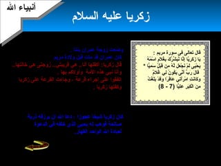 24
‫السلم‬ ‫عليه‬ ‫زكرميا‬
‫بنتا‬ ‫عمران‬ ‫زوجة‬ ‫وضعت‬.
‫مات‬ ‫قد‬ ‫عمران‬ ‫كان‬‫مرميم‬ ‫ولدة‬ ‫قبل‬..
‫هي‬ ..‫أهنا‬ ‫أكفلها‬ :‫زكرميا‬ ‫قال‬‫زوجت‬ ..‫قرميبتي‬‫ى‬..‫خالتها‬ ‫هي‬
‫المة‬ ‫هذه‬ ‫هنبي‬ ‫وأهنا‬‫بها‬ ‫وأولكم‬.
‫قرعة‬ ‫إجراء‬ ‫على‬ ‫اتفقوا‬‫زكرميا‬ ‫على‬ ‫القرعة‬ ‫وجاءت‬ ،
‫زكرميا‬ ‫وكفلها‬.
‫مرميم‬ ‫ميخدم‬ ‫زكرميا‬ ‫وبدأ‬‫حتى‬ ‫وميكرمها‬ ‫وميربيها‬ ،
..‫كبرت‬‫فيه‬ ‫تتعبد‬ ‫محراب‬ ‫لها‬ ‫كان‬‫عليها‬ ‫دخل‬ ‫كلما‬
. ‫رزقا‬ ‫عندها‬ ‫وجد‬ ‫المحراب‬
‫ميرزقه‬ ‫أن‬ ‫ال‬ ‫دعا‬ ، ‫عجوزا‬ ‫شيخا‬ ‫زكرميا‬ ‫كان‬‫ذرمية‬
‫ميحيى‬ ‫له‬ ‫فوهب‬ ‫صالحة‬‫الدعوة‬ ‫في‬ ‫خلفه‬ ‫الذي‬
‫لعبادة‬.‫القهار‬ ‫الواحد‬ ‫ال‬
: ‫مرميم‬ ‫سورة‬ ‫فى‬ ‫تعالى‬ ‫قال‬
‫ه‬ُ ‫م‬ُ ‫س‬ْ‫َن‬ ‫ا‬ ‫م‬ٍ ( ‫ل‬َ‫ ا‬ ‫غ‬ُ ‫ب‬ِ‫َت‬ ‫ك‬َ‫ ا‬ ‫ر‬ُ ‫ش‬ِّ  ‫ب‬َ‫ ا‬‫هن‬ُ ‫هنا‬َّ‫إة‬ِ‫َت‬ ‫ميا‬َّ‫رة‬ِ‫َت‬ ‫ك‬َ‫ ا‬ ‫ز‬َ‫ ا‬ ‫ميا‬َ‫ ا‬
‫يا‬ًّ ‫ف‬‫م‬ِ‫َت‬ ‫س‬َ‫ ا‬ ‫ل‬ُ ‫ب‬ْ‫َن‬‫ق‬َ‫ ا‬ ‫من‬ِ‫َت‬ ‫ه‬ُ ‫ل‬َّ‫ة‬ ‫عل‬َ‫ ا‬ ‫ج‬ْ‫َن‬ ‫هن‬َ‫ ا‬ ‫م‬ْ‫َن‬ ‫ل‬َ‫ ا‬ ‫يى‬َ‫ ا‬‫ح‬ْ‫َن‬ ‫مي‬َ‫ ا‬*
‫غ‬ُ ‫لي‬ِ‫َت‬ ‫ن‬ُ ‫كو‬ُ ‫مي‬َ‫ ا‬ ‫هنى‬َّ‫أة‬َ‫ ا‬ ‫ب‬ِّ  ‫ر‬َ‫ ا‬ ‫ل‬َ‫ ا‬ ‫قا‬َ‫ ا‬‫ل‬‫م‬ٌ(..
‫ت‬ُ ‫غ‬ْ‫َن‬ ‫ل‬َ‫ ا‬‫ب‬َ‫ ا‬ ‫د‬ْ‫َن‬ ‫ق‬َ‫ ا‬‫و‬َ‫ ا‬ ‫را‬ً‫ا‬ ‫ق‬ِ‫َت‬‫عا‬َ‫ ا‬ ‫تي‬ِ‫َت‬‫أ‬َ‫ ا‬‫ر‬َ‫ ا‬ ‫م‬ْ‫َن‬ ‫ا‬ ‫ت‬ِ‫َت‬ ‫هن‬َ‫كا ا‬َ‫ ا‬ ‫و‬َ‫ ا‬
‫يا‬ًّ ‫ف‬‫ت‬ِ‫َت‬‫ع‬ِ‫َت‬ ‫ر‬ِ‫َت‬ ‫ب‬َ‫ ا‬‫ك‬ِ‫َت‬ ‫ل‬ْ‫َن‬‫ا‬ ‫ن‬َ‫ ا‬ ‫م‬ِ‫َت‬)7-8(
‫ال‬ ‫أهنبياء‬‫ال‬ ‫أهنبياء‬
‫زوج‬ ‫لعمران‬ ‫كان‬‫ة‬‫على‬ ‫فتمنت‬ ..‫تلد‬ ‫ل‬
‫أن‬ ‫ال‬‫ميكون‬ ‫أن‬ ‫ل‬ ‫هنذرت‬ ..‫تلد‬‫إ‬‫بنها‬
‫طوال‬ ‫للمسجد‬ ‫خادما‬‫حياته‬،‫ميتفرغ‬
‫بيته‬ ‫وخدمة‬ ‫ال‬ ‫لعبادة‬.
 