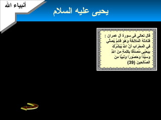 25
‫السلم‬ ‫عليه‬ ‫يحيى‬
‫ال‬ ‫أنبياء‬‫ال‬ ‫أنبياء‬
: ‫عمران‬ ‫آل‬ ‫سورة‬ ‫فى‬ ‫تعالى‬ ‫قال‬
‫لف ي‬ِّ‫ي‬‫ص‬َ‫ّل‬ ‫ي‬ُ‫ص‬ ‫م‬ٌ ‫ي‬‫ئ‬ِ‫م‬‫قا‬َ‫ّل‬ ‫و‬َ‫ّل‬ ‫ه‬ُ‫ص‬ ‫و‬َ‫ّل‬ ‫ة‬ُ‫ص‬ ‫ك‬َ‫ّل‬ ‫ئ‬ِ‫م‬‫ل‬َ‫ّل‬ ‫م‬َ‫ّل‬ ‫ل‬ْ‫م‬‫ا‬ ‫ه‬ُ‫ص‬ ‫ت‬ْ‫م‬‫د‬َ‫ّل‬‫نا‬َ‫ّل‬‫ف‬َ‫ّل‬
‫ك‬َ‫ّل‬ ‫ر‬ُ‫ص‬ ‫ش‬ِّ‫ي‬ ‫ب‬َ‫ّل‬‫ي‬ُ‫ص‬ ‫ل‬َّ‫ه‬َ‫ّل‬ ‫ا‬ ‫ن‬َّ‫ه‬ ‫أ‬َ‫ّل‬ ‫ب‬ِ‫م‬ ‫را‬َ‫ّل‬ ‫ح‬ْ‫م‬ ‫م‬ِ‫م‬ ‫ل‬ْ‫م‬‫ا‬ ‫فف ي‬ِ‫م‬
‫ل‬َّ‫ه‬ِ‫م‬ ‫ا‬ ‫ن‬َ‫ّل‬ ‫م‬ِ‫م‬ ‫ة‬ٍ ‫م‬ ‫م‬َ‫ّل‬ ‫ل‬ِ‫م‬‫ك‬َ‫ّل‬ ‫ب‬ِ‫م‬ ‫قا‬ً‫ب ا‬‫د‬ِّ‫ي‬‫ص‬َ‫ّل‬ ‫م‬ُ‫ص‬ ‫يى‬َ‫ّل‬‫ح‬ْ‫م‬ ‫ي‬َ‫ّل‬‫ب‬ِ‫م‬
‫ن‬َ‫ّل‬ ‫م‬ِ‫م‬ ‫يا‬ًّ‫ا‬‫ب‬ِ‫م‬‫ن‬َ‫ّل‬‫و‬َ‫ّل‬ ‫را‬ً‫ب ا‬ ‫صو‬ُ‫ص‬ ‫ح‬َ‫ّل‬ ‫و‬َ‫ّل‬ ‫دا‬ً‫ب ا‬‫ي‬ِّ‫ي‬‫س‬َ‫ّل‬ ‫و‬َ‫ّل‬
‫ن‬َ‫ّل‬ ‫حي‬ِ‫م‬ ‫ل‬ِ‫م‬‫صا‬َّ‫ه‬ ‫ال‬)39(
‫يحيف ي‬ ‫فضل‬ ‫العلماء‬ ‫يذكر‬،‫حين‬
‫ولد‬ ‫يوم‬ ‫عليه‬ ‫ال‬ ‫سلم‬‫يموت‬ ‫ويوم‬
.‫حيا‬ ‫يبعث‬ ‫ويوم‬‫يحيف ي‬ ‫كان‬
‫جهة‬ ‫من‬ ‫وقريبه‬ ‫لعيسى‬ ‫معاصرا‬
‫الم‬.
‫ل‬ ‫جاء‬‫أ‬‫بيه‬‫زكريا‬‫من‬ ‫الشيخ‬ ‫يئس‬ ‫حتى‬ ‫طال‬ ‫عمر‬ ‫بعد‬
‫الذرية‬.‫من‬ ‫والطيور‬ ‫الحيوانات‬ ‫يطعم‬ ‫يحيف ي‬ ‫وكان‬
‫بها‬ ‫رحمة‬ ‫طعامه‬‫يأكل‬ ‫أو‬ ..‫طعام‬ ‫بغير‬ ‫هو‬ ‫ويبقى‬ ،
‫صدر‬ ‫صبيا‬ ‫صار‬ ‫فلما‬ .‫ثمارها‬ ‫أو‬ ‫الشجر‬ ‫أوراق‬ ‫من‬
‫له‬‫يأخذ‬ ‫أن‬ ‫المر‬‫بقوة‬ ‫الكتاب‬‫الكتاب‬ ‫يدرس‬ ‫أن‬ ‫بمعنى‬ ،
‫بإحكام‬‫كتاب‬ ،.‫الشريعة‬‫الناس‬ ‫إلى‬ ‫خرج‬‫أن‬ ‫وأمرهم‬
. ‫والصيام‬ ‫بالصلة‬ ‫وأمرهم‬ ‫له‬ ‫شريك‬ ‫ل‬ ‫وحده‬ ‫ال‬ ‫يعبدوا‬
‫طاغية‬ ‫الزمان‬ ‫ذلك‬ ‫ملوك‬ ‫أحد‬ ‫كان‬،‫منتشرا‬ ‫الفساد‬ ‫وكان‬
.‫بلطه‬ ‫فف ي‬‫يريد‬ ‫الملك‬ ‫وكان‬‫الزواج‬‫من‬‫إ‬‫أخيه‬ ‫بنة‬‫لكن‬ ،
‫تحريم‬ ‫الناس‬ ‫أمام‬ ‫أعلن‬ ‫السلم‬ ‫عليه‬ ‫يحيى‬‫البنت‬ ‫زواج‬
‫مها‬ّ‫ه‬ ‫ع‬ ‫من‬.‫انحراف‬ ‫هذا‬ ‫أن‬ ‫الناس‬ ‫يعلم‬ ‫حتى‬‫دخل‬‫جنود‬
‫الملك‬‫وهو‬ ‫يحيى‬ ‫على‬‫وقدموا‬ ‫وقتلوه‬ ‫المحراب‬ ‫فف ي‬ ‫يصلف ي‬
‫للملك‬ ‫صحن‬ ‫على‬ ‫رأسه‬‫إلى‬ ‫الصحن‬ ‫دم‬ّ‫ه‬‫فق‬ ،‫الفتاه‬
‫بالحرام‬ ‫وتزوجها‬.
 