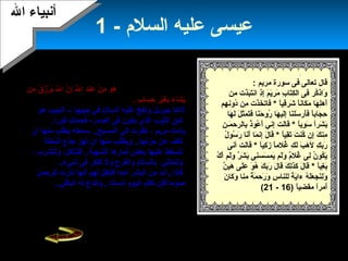 26
- ‫السلم‬ ‫عليه‬ ‫عيسى‬1
‫ال‬ ‫أنبياء‬‫ال‬ ‫أنبياء‬
: ‫مريم‬ ‫سورة‬ ‫فى‬ ‫تعالى‬ ‫قال‬
‫من‬ِ‫م‬ ‫ذت‬َ‫ّل‬‫ب‬َ‫ّل‬‫ت‬َ‫ّل‬‫ان‬ ‫ذ‬ِ‫م‬‫إ‬ِ‫م‬ ‫م‬َ‫ّل‬ ‫ي‬َ‫ّل‬‫مر‬َ‫ّل‬ ‫ب‬ِ‫م‬ ‫تا‬َ‫ّل‬‫ك‬ِ‫م‬ ‫ال‬ ‫فى‬ِ‫م‬ ‫كر‬ُ‫ص‬‫واذ‬َ‫ّل‬
‫ا‬ً‫ب ا‬‫ي‬‫ق‬ِ‫م‬‫شر‬َ‫ّل‬ ‫ا‬ً‫ب ا‬‫ن‬‫كا‬َ‫ّل‬ ‫م‬َ‫ّل‬ ‫ها‬َ‫ّل‬ ‫ل‬ِ‫م‬‫أه‬َ‫ّل‬*‫هم‬ِ‫م‬ ‫ن‬ِ‫م‬‫دو‬ُ‫ص‬ ‫من‬ِ‫م‬ ‫ذت‬َ‫ّل‬‫خ‬َ‫ّل‬ ‫فات‬َ‫ّل‬
‫ها‬َ‫ّل‬ ‫ل‬َ‫ّل‬ ‫ل‬َ‫ّل‬ ‫ملث‬َ‫ّل‬ ‫ت‬َ‫ّل‬‫ف‬َ‫ّل‬ ‫نا‬َ‫ّل‬‫ح‬َ‫ّل‬ ‫رو‬ُ‫ص‬ ‫ها‬َ‫ّل‬ ‫لي‬َ‫ّل‬‫إ‬ِ‫م‬ ‫نا‬َ‫ّل‬‫سل‬َ‫ّل‬ ‫أر‬َ‫ّل‬‫ف‬َ‫ّل‬ ‫ا‬ً‫ب ا‬‫ب‬‫جا‬َ‫ّل‬ ‫ح‬ِ‫م‬
‫ا‬ً‫ب ا‬‫ي‬‫و‬ِ‫م‬ ‫س‬َ‫ّل‬ ‫ا‬ً‫ب ا‬‫ر‬‫ش‬َ‫ّل‬ ‫ب‬َ‫ّل‬*‫ن‬ِ‫م‬ ‫نـ‬‫م‬َ‫ّل‬ ‫بالرح‬ِ‫م‬ ‫ذ‬ُ‫ص‬‫عو‬ُ‫ص‬ ‫أ‬َ‫ّل‬ ‫إنف ي‬ِ‫م‬ ‫لت‬َ‫ّل‬‫ا‬‫ق‬َ‫ّل‬
‫ا‬ً‫ب ا‬‫ي‬‫ق‬ِ‫م‬‫ت‬َ‫ّل‬ ‫ت‬َ‫ّل‬ ‫كن‬ُ‫ص‬ ‫إن‬ِ‫م‬ ‫ك‬َ‫ّل‬ ‫من‬ِ‫م‬*‫ل‬ُ‫ص‬ ‫سو‬ُ‫ص‬ ‫ر‬َ‫ّل‬ ‫نا‬َ‫ّل‬‫أ‬َ‫ّل‬ ‫ما‬َ‫ّل‬ ‫إن‬ِ‫م‬ ‫ل‬َ‫ّل‬ ‫قا‬َ‫ّل‬
‫ا‬ً‫ب ا‬‫ي‬‫ك‬ِ‫م‬ ‫ز‬َ‫ّل‬ ‫ا‬ً‫ب ا‬‫م‬‫غل‬ُ‫ص‬ ‫ك‬ِ‫م‬ ‫ل‬َ‫ّل‬ ‫ب‬َ‫ّل‬ ‫ه‬َ‫ّل‬ ‫ل‬ ‫ك‬ِ‫م‬ ‫رب‬َ‫ّل‬*‫أنى‬ ‫لت‬َ‫ّل‬‫ا‬‫ق‬َ‫ّل‬
‫ك‬ُ‫ص‬ ‫أ‬َ‫ّل‬ ‫لم‬َ‫ّل‬‫و‬َ‫ّل‬ ‫ر‬ٌ ‫ي‬ ‫ش‬َ‫ّل‬ ‫ب‬َ‫ّل‬ ‫نى‬ِ‫م‬‫سس‬َ‫ّل‬ ‫يم‬َ‫ّل‬ ‫لم‬َ‫ّل‬‫و‬َ‫ّل‬ ‫م‬ٌ ‫ي‬‫غل‬ُ‫ص‬ ‫لى‬ِ‫م‬ ‫ن‬ُ‫ص‬ ‫كو‬ُ‫ص‬ ‫ي‬َ‫ّل‬
‫ا‬ً‫ب ا‬‫ي‬‫غ‬ِ‫م‬ ‫ب‬َ‫ّل‬*‫ن‬ٌ ‫ي‬ ‫هي‬َ‫ّل‬ ‫لى‬َ‫ّل‬‫ع‬َ‫ّل‬ ‫و‬َ‫ّل‬ ‫ه‬ُ‫ص‬ ‫ك‬َ‫ّل‬ ‫رب‬َ‫ّل‬ ‫ل‬َ‫ّل‬ ‫قا‬َ‫ّل‬ ‫ك‬َ‫ّل‬ ‫ل‬ِ‫م‬‫كذ‬َ‫ّل‬ ‫ل‬َ‫ّل‬ ‫قا‬َ‫ّل‬
‫س‬ِ‫م‬ ‫للنا‬ ‫ة‬ً‫ب ا‬ ‫ي‬َ‫ّل‬‫ءا‬ ‫ه‬ُ‫ص‬ ‫ل‬َ‫ّل‬‫ع‬َ‫ّل‬ ‫نج‬َ‫ّل‬‫ل‬ِ‫م‬‫و‬َ‫ّل‬‫ن‬َ‫ّل‬ ‫كا‬َ‫ّل‬ ‫و‬َ‫ّل‬ ‫منا‬ ‫ة‬ً‫ب ا‬ ‫م‬َ‫ّل‬ ‫رح‬َ‫ّل‬ ‫و‬َ‫ّل‬
) ‫ا‬ً‫ب ا‬‫ي‬‫ض‬ِ‫م‬ ‫مق‬ ‫ا‬ً‫ب ا‬‫ر‬‫أم‬َ‫ّل‬16-21(
. ‫الحديث‬ ‫سبق‬ ‫كما‬ ‫زكريا‬ ‫كفلها‬‫كان‬‫زكريا‬‫السلم‬ ‫عليه‬
‫فيسألها‬ ،‫رزقا‬ ‫عندها‬ ‫وجد‬ ‫المحراب‬ ‫عليها‬ ‫دخل‬ ‫كلما‬
:‫فتجيب‬ ،‫هذا‬ ‫لك‬ ‫أين‬ ‫من‬‫من‬َ‫ّل‬ ‫ق‬ُ‫ص‬ ‫ز‬ُ‫ص‬ ‫ر‬ْ‫م‬ ‫ي‬َ‫ّل‬ ‫ل‬َّ‫ه‬ ‫ا‬ ‫ن‬َّ‫ه‬ ‫إ‬ ‫ل‬ِّ‫ي‬ ‫ا‬ ‫د‬ِ‫م‬‫عن‬ِ‫م‬ ‫ن‬ْ‫م‬ ‫م‬ِ‫م‬ ‫و‬َ‫ّل‬ ‫ه‬ُ‫ص‬
‫ب‬ٍ ‫م‬ ‫سا‬َ‫ّل‬ ‫ح‬ِ‫م‬ ‫ر‬ِ‫م‬ ‫ي‬ْ‫م‬‫غ‬َ‫ّل‬ ‫ب‬ِ‫م‬ ‫شاء‬َ‫ّل‬ ‫ي‬َ‫ّل‬.
‫و‬ ‫جبريل‬ ‫أتاها‬‫جيب‬ ‫فف ي‬ ‫السلم‬ ‫عليه‬ ‫نفخ‬‫ها‬–‫هو‬ ‫الجيب‬
.‫فورا‬ ‫فحملت‬ -‫الصدر‬ ‫فف ي‬ ‫يكون‬ ‫الذي‬ ‫اللثوب‬ ‫شق‬
، ‫مريم‬ ‫ولدت‬‫أن‬ ‫منها‬ ‫يطلب‬ ‫سمعته‬ ..‫المسيح‬ ‫إلى‬ ‫نظرت‬
‫النخلة‬ ‫جذع‬ ‫تهز‬ ‫أن‬ ‫منها‬ ‫ويطلب‬ ..‫حزنها‬ ‫عن‬ ‫تكف‬
‫ولتشرب‬ ،‫فلتأكل‬ ..‫الشهية‬ ‫ثمارها‬ ‫بعض‬ ‫عليها‬ ‫لتسقط‬،
‫ولتمتلئ‬..‫شف يء‬ ‫فف ي‬ ‫تفكر‬ ‫ول‬ ‫والفرح‬ ‫بالسلم‬
‫للرحمن‬ ‫نذرت‬ ‫أنها‬ ‫لهم‬ ‫فلتقل‬ ‫أحدا‬ ‫البشر‬ ‫من‬ ‫رأت‬ ‫فإذا‬
..‫الباقف ي‬ ‫له‬ ‫ولتدع‬ ..‫إنسانا‬ ‫اليوم‬ ‫تكلم‬ ‫فلن‬ ‫صوما‬
‫الطفل‬ ‫تحمل‬ ‫وهى‬ ‫قومها‬ ‫إلى‬ ‫مريم‬ ‫خرجت‬‫بيدها‬ ‫أشارت‬
‫و‬ ..‫لعيسى‬‫ا‬‫الكلم‬ ‫عن‬ ‫صائمة‬ ‫أنها‬ ‫فهموا‬ ..‫الناس‬ ‫ندهش‬
.‫جاء‬ ‫كيف‬ ‫هو‬ ‫يسألوه‬ ‫أن‬ ‫منهم‬ ‫وترجو‬
‫والتقوى‬ ‫للعبادة‬ ‫ملثال‬ ‫مريم‬ ‫كانت‬ .
 