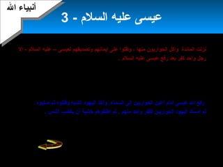 28
- ‫السلم‬ ‫عليه‬ ‫عيسى‬3
‫نزلت‬‫المائدة‬‫منها‬ ‫الحواريون‬ ‫وأكل‬‫إيمانهم‬ ‫على‬ ‫وظلوا‬ ،– ‫لعيسى‬ ‫وتصديقهم‬‫السلم‬ ‫عليه‬‫إل‬ -
‫رجل‬‫السلم‬ ‫عليه‬ ‫عيسى‬ ‫رفع‬ ‫بعد‬ ‫كفر‬ ‫واحد‬.
‫السلم‬ ‫عليه‬ ‫عيسى‬ ‫معجزات‬ ‫عن‬ ‫يتحدثون‬ ‫الناس‬ ‫بدأ‬ ‫لما‬‫رهبان‬ ‫خاف‬ ،‫الناس‬ ‫يتبع‬ ‫أن‬ ‫اليهود‬
‫سلطانهم‬ ‫فيضيع‬ ‫الجديد‬ ‫الدين‬،‫للروم‬ ‫تابعا‬ ‫وكان‬ ‫المناطق‬ ‫تلك‬ ‫ملك‬َ‫ّل‬ ‫ل‬ ‫فذهبوا‬‫عيسى‬ ‫أن‬ ‫له‬ ‫وقالوا‬
‫اليهود‬ ‫ملك‬َ‫ّل‬ ‫أنه‬ ‫يزعم‬‫منك‬ ‫ملك‬ُ‫ص‬ ‫ال‬ ‫وسيأخذ‬ ،– ‫عيسى‬ ‫عن‬ ‫بالبحث‬ ‫وأمر‬ ‫ملك‬َ‫ّل‬ ‫ال‬ ‫فخاف‬ .‫عليه‬
‫السلم‬‫ليقتله‬ -.
.‫السماء‬ ‫إلى‬ ‫الحواريين‬ ‫أعين‬ ‫أمام‬ ‫عيسى‬ ‫ال‬ ‫رفع‬‫اليهود‬ ‫وأخذ‬‫صلبوه‬ ‫ثم‬ ‫وقتلوه‬ ‫الشبه‬.
‫واحد‬ ‫فكفر‬ ‫الحواريين‬ ‫اليهود‬ ‫أمسك‬ ‫ثم‬‫منهم‬‫الناس‬ ‫يغضب‬ ‫أن‬ ‫خشية‬ ‫أطلقوهم‬ ‫ثم‬ ..
‫يدعون‬ ‫الحواريون‬ ‫ظل‬‫سنة‬ ‫مئتين‬ ‫من‬ ‫أكلثر‬ ‫التوحيد‬ ‫على‬ ‫النصارى‬ ‫وظل‬ .‫بالسر‬.
‫ال‬ ‫أنبياء‬‫ال‬ ‫أنبياء‬
 